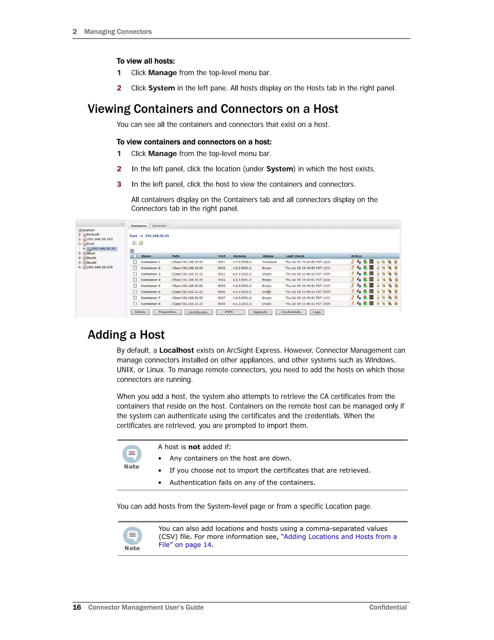 2 Managing Connectors
16 Connector Management User’s Guide Confidential
To view all hosts:
1 Click Manage from the top-level menu bar.
2 Click System in the left pane. All hosts display on the Hosts tab in the right panel.
Viewing Containers and Connectors on a Host
You can see all the containers and connectors that exist on a host.
To view containers and connectors on a host:
1 Click Manage from the top-level menu bar.
2 In the left panel, click the location (under System) in which the host exists.
3 In the left panel, click the host to view the containers and connectors.
All containers display on the Containers tab and all connectors display on the
Connectors tab in the right panel.
Adding a Host
By default, a Localhost exists on ArcSight Express. However, Connector Management can
manage connectors installed on other appliances, and other systems such as Windows,
UNIX, or Linux. To manage remote connectors, you need to add the hosts on which those
connectors are running.
When you add a host, the system also attempts to retrieve the CA certificates from the
containers that reside on the host. Containers on the remote host can be managed only if
the system can authenticate using the certificates and the credentials. When the
certificates are retrieved, you are prompted to import them.
You can add hosts from the System-level page or from a specific Location page.
A host is not added if:
• Any containers on the host are down.
• If you choose not to import the certificates that are retrieved.
• Authentication fails on any of the containers.
You can also add locations and hosts using a comma-separated values
(CSV) file. For more information see, “Adding Locations and Hosts from a
File” on page 14.
 