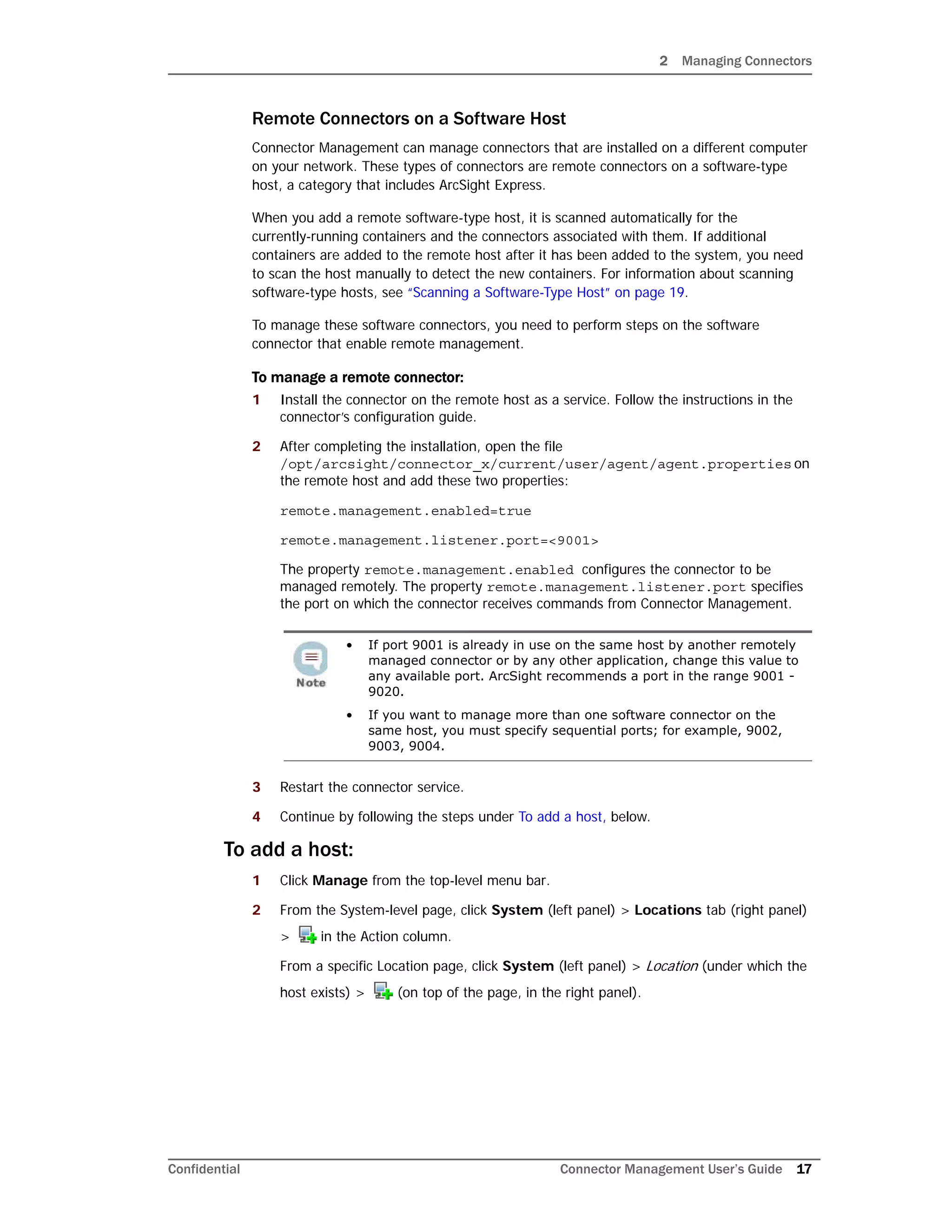 2 Managing Connectors
Confidential Connector Management User’s Guide 17
Remote Connectors on a Software Host
Connector Management can manage connectors that are installed on a different computer
on your network. These types of connectors are remote connectors on a software-type
host, a category that includes ArcSight Express.
When you add a remote software-type host, it is scanned automatically for the
currently-running containers and the connectors associated with them. If additional
containers are added to the remote host after it has been added to the system, you need
to scan the host manually to detect the new containers. For information about scanning
software-type hosts, see “Scanning a Software-Type Host” on page 19.
To manage these software connectors, you need to perform steps on the software
connector that enable remote management.
To manage a remote connector:
1 Install the connector on the remote host as a service. Follow the instructions in the
connector’s configuration guide.
2 After completing the installation, open the file
/opt/arcsight/connector_x/current/user/agent/agent.properties on
the remote host and add these two properties:
remote.management.enabled=true
remote.management.listener.port=<9001>
The property remote.management.enabled configures the connector to be
managed remotely. The property remote.management.listener.port specifies
the port on which the connector receives commands from Connector Management.
3 Restart the connector service.
4 Continue by following the steps under To add a host, below.
To add a host:
1 Click Manage from the top-level menu bar.
2 From the System-level page, click System (left panel) > Locations tab (right panel)
> in the Action column.
From a specific Location page, click System (left panel) > Location (under which the
host exists) > (on top of the page, in the right panel).
• If port 9001 is already in use on the same host by another remotely
managed connector or by any other application, change this value to
any available port. ArcSight recommends a port in the range 9001 -
9020.
• If you want to manage more than one software connector on the
same host, you must specify sequential ports; for example, 9002,
9003, 9004.
 