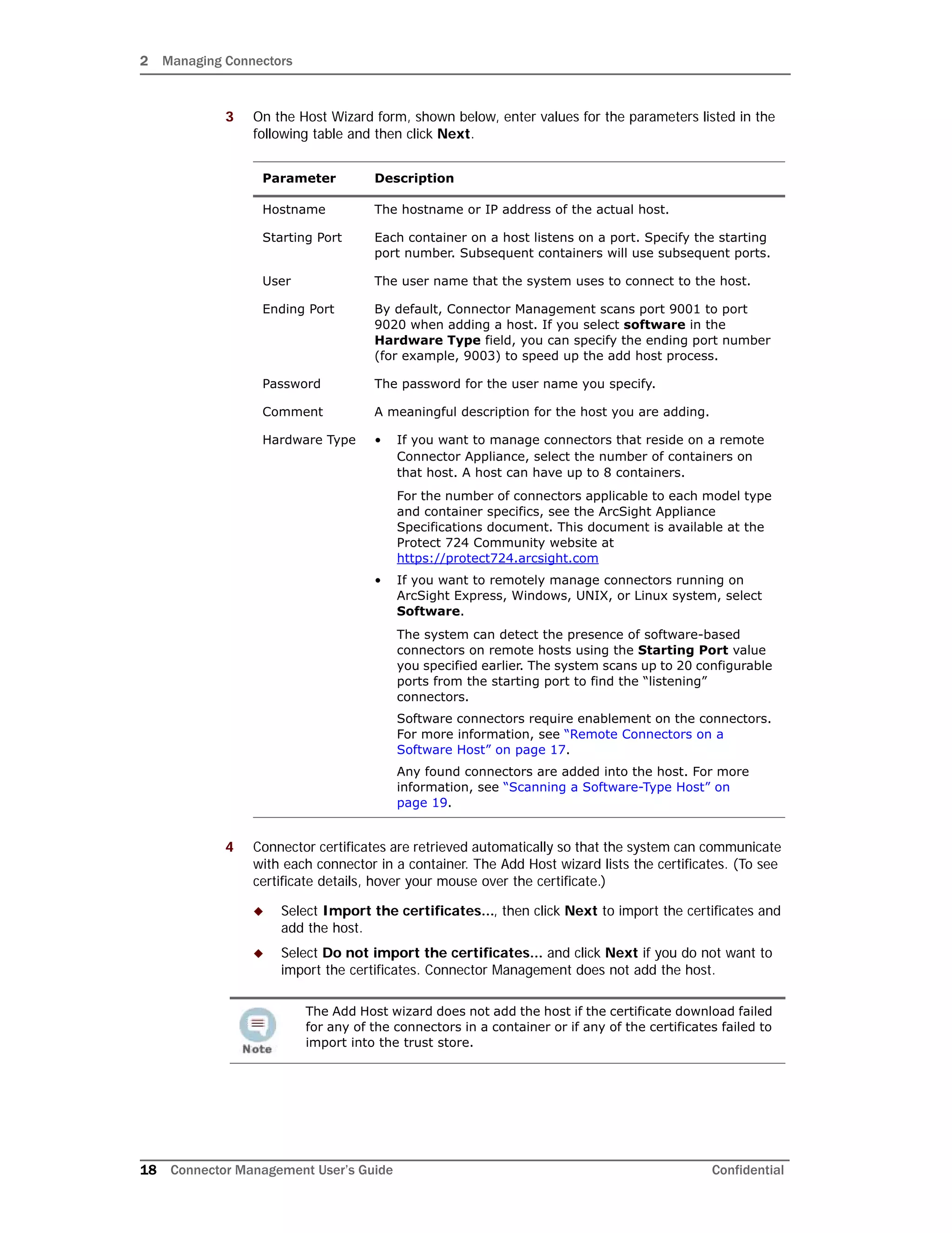2 Managing Connectors
18 Connector Management User’s Guide Confidential
3 On the Host Wizard form, shown below, enter values for the parameters listed in the
following table and then click Next.
4 Connector certificates are retrieved automatically so that the system can communicate
with each connector in a container. The Add Host wizard lists the certificates. (To see
certificate details, hover your mouse over the certificate.)
 Select Import the certificates..., then click Next to import the certificates and
add the host.
 Select Do not import the certificates... and click Next if you do not want to
import the certificates. Connector Management does not add the host.
Parameter Description
Hostname The hostname or IP address of the actual host.
Starting Port Each container on a host listens on a port. Specify the starting
port number. Subsequent containers will use subsequent ports.
User The user name that the system uses to connect to the host.
Ending Port By default, Connector Management scans port 9001 to port
9020 when adding a host. If you select software in the
Hardware Type field, you can specify the ending port number
(for example, 9003) to speed up the add host process.
Password The password for the user name you specify.
Comment A meaningful description for the host you are adding.
Hardware Type • If you want to manage connectors that reside on a remote
Connector Appliance, select the number of containers on
that host. A host can have up to 8 containers.
For the number of connectors applicable to each model type
and container specifics, see the ArcSight Appliance
Specifications document. This document is available at the
Protect 724 Community website at
https://protect724.arcsight.com
• If you want to remotely manage connectors running on
ArcSight Express, Windows, UNIX, or Linux system, select
Software.
The system can detect the presence of software-based
connectors on remote hosts using the Starting Port value
you specified earlier. The system scans up to 20 configurable
ports from the starting port to find the “listening”
connectors.
Software connectors require enablement on the connectors.
For more information, see “Remote Connectors on a
Software Host” on page 17.
Any found connectors are added into the host. For more
information, see “Scanning a Software-Type Host” on
page 19.
The Add Host wizard does not add the host if the certificate download failed
for any of the connectors in a container or if any of the certificates failed to
import into the trust store.
 