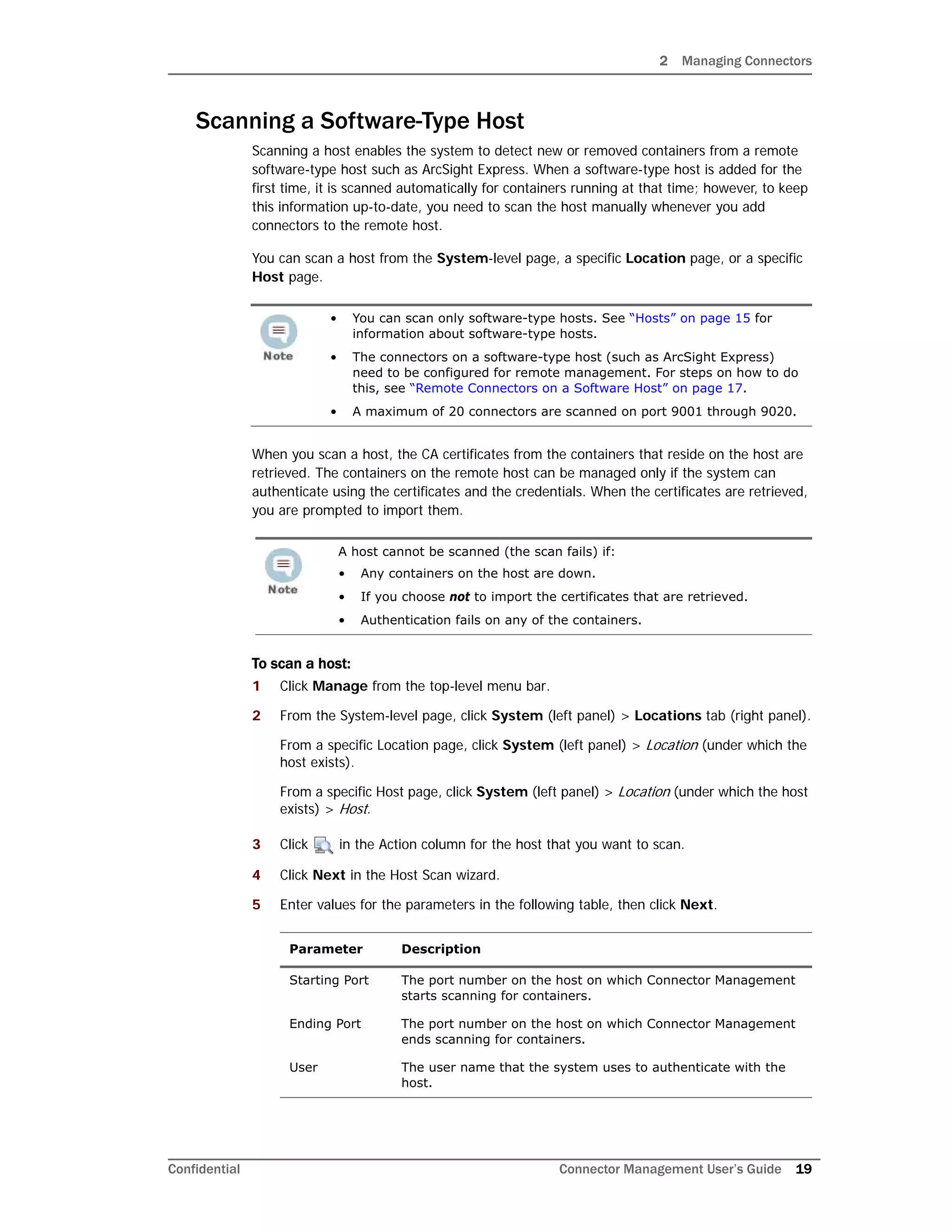 2 Managing Connectors
Confidential Connector Management User’s Guide 19
Scanning a Software-Type Host
Scanning a host enables the system to detect new or removed containers from a remote
software-type host such as ArcSight Express. When a software-type host is added for the
first time, it is scanned automatically for containers running at that time; however, to keep
this information up-to-date, you need to scan the host manually whenever you add
connectors to the remote host.
You can scan a host from the System-level page, a specific Location page, or a specific
Host page.
When you scan a host, the CA certificates from the containers that reside on the host are
retrieved. The containers on the remote host can be managed only if the system can
authenticate using the certificates and the credentials. When the certificates are retrieved,
you are prompted to import them.
To scan a host:
1 Click Manage from the top-level menu bar.
2 From the System-level page, click System (left panel) > Locations tab (right panel).
From a specific Location page, click System (left panel) > Location (under which the
host exists).
From a specific Host page, click System (left panel) > Location (under which the host
exists) > Host.
3 Click in the Action column for the host that you want to scan.
4 Click Next in the Host Scan wizard.
5 Enter values for the parameters in the following table, then click Next.
• You can scan only software-type hosts. See “Hosts” on page 15 for
information about software-type hosts.
• The connectors on a software-type host (such as ArcSight Express)
need to be configured for remote management. For steps on how to do
this, see “Remote Connectors on a Software Host” on page 17.
• A maximum of 20 connectors are scanned on port 9001 through 9020.
A host cannot be scanned (the scan fails) if:
• Any containers on the host are down.
• If you choose not to import the certificates that are retrieved.
• Authentication fails on any of the containers.
Parameter Description
Starting Port The port number on the host on which Connector Management
starts scanning for containers.
Ending Port The port number on the host on which Connector Management
ends scanning for containers.
User The user name that the system uses to authenticate with the
host.
 
