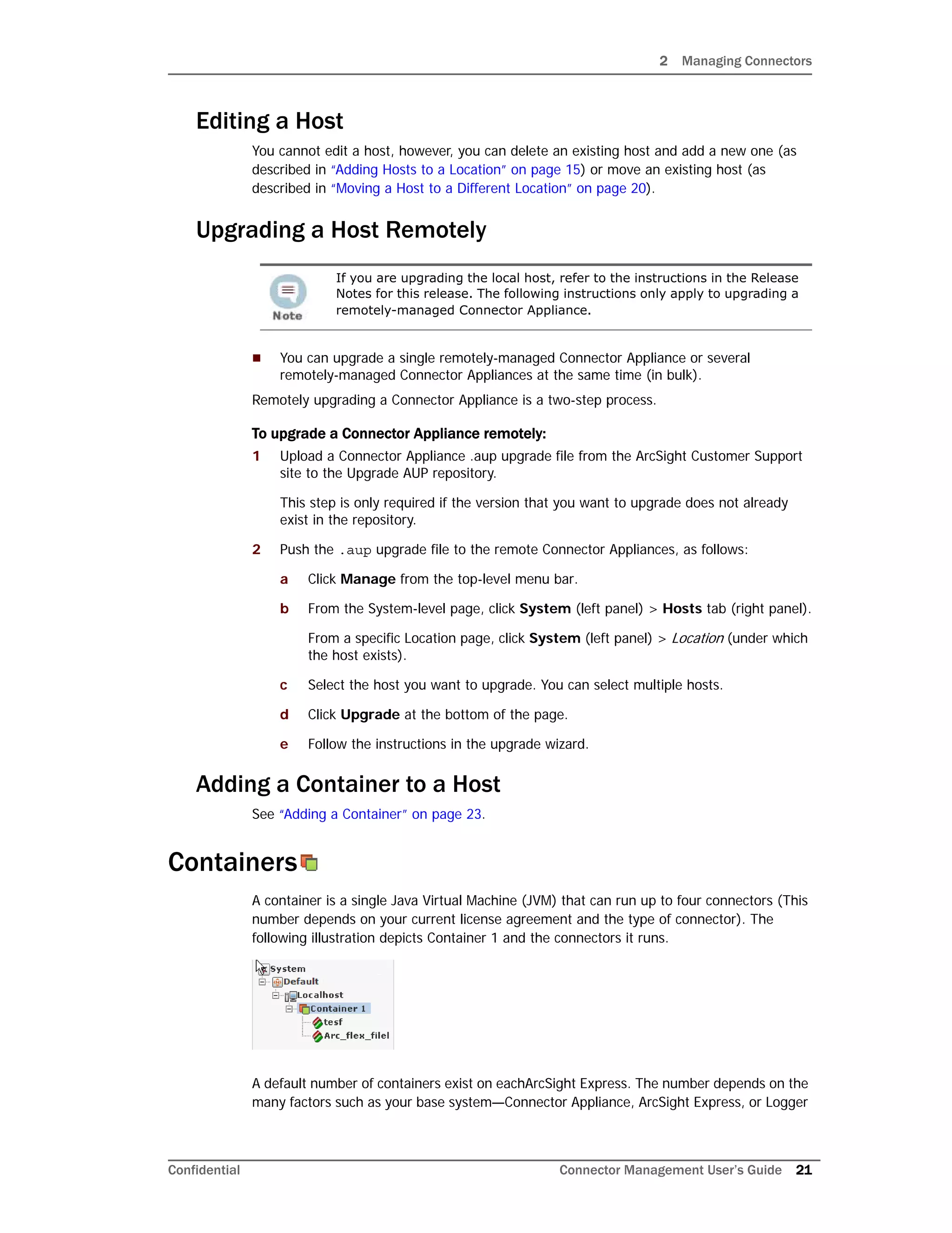 2 Managing Connectors
Confidential Connector Management User’s Guide 21
Editing a Host
You cannot edit a host, however, you can delete an existing host and add a new one (as
described in “Adding Hosts to a Location” on page 15) or move an existing host (as
described in “Moving a Host to a Different Location” on page 20).
Upgrading a Host Remotely
 You can upgrade a single remotely-managed Connector Appliance or several
remotely-managed Connector Appliances at the same time (in bulk).
Remotely upgrading a Connector Appliance is a two-step process.
To upgrade a Connector Appliance remotely:
1 Upload a Connector Appliance .aup upgrade file from the ArcSight Customer Support
site to the Upgrade AUP repository.
This step is only required if the version that you want to upgrade does not already
exist in the repository.
2 Push the .aup upgrade file to the remote Connector Appliances, as follows:
a Click Manage from the top-level menu bar.
b From the System-level page, click System (left panel) > Hosts tab (right panel).
From a specific Location page, click System (left panel) > Location (under which
the host exists).
c Select the host you want to upgrade. You can select multiple hosts.
d Click Upgrade at the bottom of the page.
e Follow the instructions in the upgrade wizard.
Adding a Container to a Host
See “Adding a Container” on page 23.
Containers
A container is a single Java Virtual Machine (JVM) that can run up to four connectors (This
number depends on your current license agreement and the type of connector). The
following illustration depicts Container 1 and the connectors it runs.
A default number of containers exist on eachArcSight Express. The number depends on the
many factors such as your base system—Connector Appliance, ArcSight Express, or Logger
If you are upgrading the local host, refer to the instructions in the Release
Notes for this release. The following instructions only apply to upgrading a
remotely-managed Connector Appliance.
 