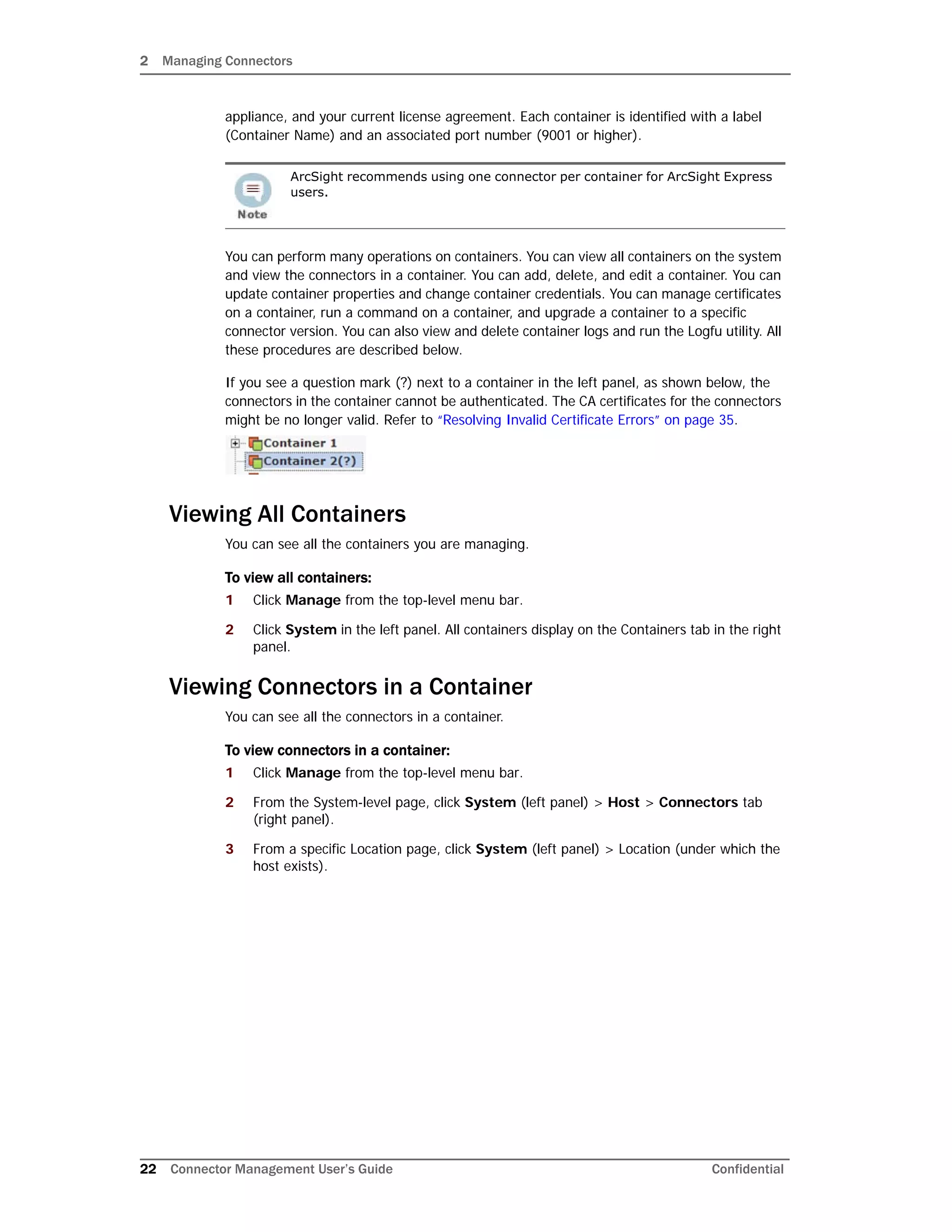 2 Managing Connectors
22 Connector Management User’s Guide Confidential
appliance, and your current license agreement. Each container is identified with a label
(Container Name) and an associated port number (9001 or higher).
You can perform many operations on containers. You can view all containers on the system
and view the connectors in a container. You can add, delete, and edit a container. You can
update container properties and change container credentials. You can manage certificates
on a container, run a command on a container, and upgrade a container to a specific
connector version. You can also view and delete container logs and run the Logfu utility. All
these procedures are described below.
If you see a question mark (?) next to a container in the left panel, as shown below, the
connectors in the container cannot be authenticated. The CA certificates for the connectors
might be no longer valid. Refer to “Resolving Invalid Certificate Errors” on page 35.
Viewing All Containers
You can see all the containers you are managing.
To view all containers:
1 Click Manage from the top-level menu bar.
2 Click System in the left panel. All containers display on the Containers tab in the right
panel.
Viewing Connectors in a Container
You can see all the connectors in a container.
To view connectors in a container:
1 Click Manage from the top-level menu bar.
2 From the System-level page, click System (left panel) > Host > Connectors tab
(right panel).
3 From a specific Location page, click System (left panel) > Location (under which the
host exists).
ArcSight recommends using one connector per container for ArcSight Express
users.
 