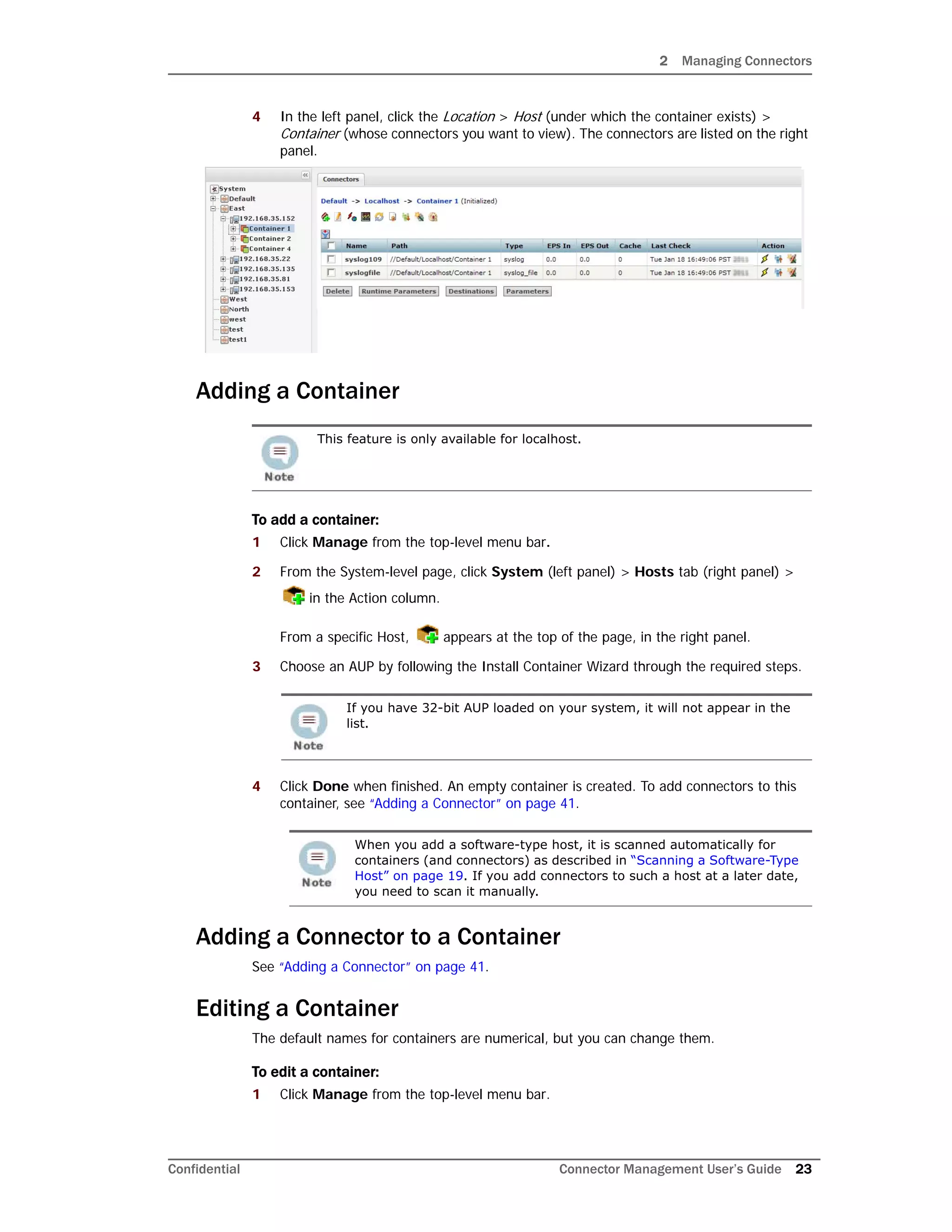 2 Managing Connectors
Confidential Connector Management User’s Guide 23
4 In the left panel, click the Location > Host (under which the container exists) >
Container (whose connectors you want to view). The connectors are listed on the right
panel.
Adding a Container
To add a container:
1 Click Manage from the top-level menu bar.
2 From the System-level page, click System (left panel) > Hosts tab (right panel) >
in the Action column.
From a specific Host, appears at the top of the page, in the right panel.
3 Choose an AUP by following the Install Container Wizard through the required steps.
4 Click Done when finished. An empty container is created. To add connectors to this
container, see “Adding a Connector” on page 41.
Adding a Connector to a Container
See “Adding a Connector” on page 41.
Editing a Container
The default names for containers are numerical, but you can change them.
To edit a container:
1 Click Manage from the top-level menu bar.
This feature is only available for localhost.
If you have 32-bit AUP loaded on your system, it will not appear in the
list.
When you add a software-type host, it is scanned automatically for
containers (and connectors) as described in “Scanning a Software-Type
Host” on page 19. If you add connectors to such a host at a later date,
you need to scan it manually.
 