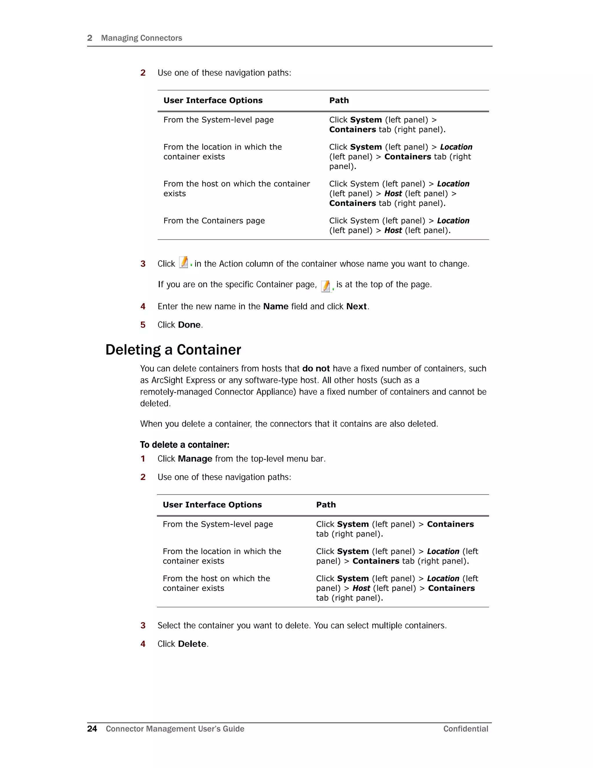2 Managing Connectors
24 Connector Management User’s Guide Confidential
2 Use one of these navigation paths:
3 Click in the Action column of the container whose name you want to change.
If you are on the specific Container page, is at the top of the page.
4 Enter the new name in the Name field and click Next.
5 Click Done.
Deleting a Container
You can delete containers from hosts that do not have a fixed number of containers, such
as ArcSight Express or any software-type host. All other hosts (such as a
remotely-managed Connector Appliance) have a fixed number of containers and cannot be
deleted.
When you delete a container, the connectors that it contains are also deleted.
To delete a container:
1 Click Manage from the top-level menu bar.
2 Use one of these navigation paths:
3 Select the container you want to delete. You can select multiple containers.
4 Click Delete.
User Interface Options Path
From the System-level page Click System (left panel) >
Containers tab (right panel).
From the location in which the
container exists
Click System (left panel) > Location
(left panel) > Containers tab (right
panel).
From the host on which the container
exists
Click System (left panel) > Location
(left panel) > Host (left panel) >
Containers tab (right panel).
From the Containers page Click System (left panel) > Location
(left panel) > Host (left panel).
User Interface Options Path
From the System-level page Click System (left panel) > Containers
tab (right panel).
From the location in which the
container exists
Click System (left panel) > Location (left
panel) > Containers tab (right panel).
From the host on which the
container exists
Click System (left panel) > Location (left
panel) > Host (left panel) > Containers
tab (right panel).
 