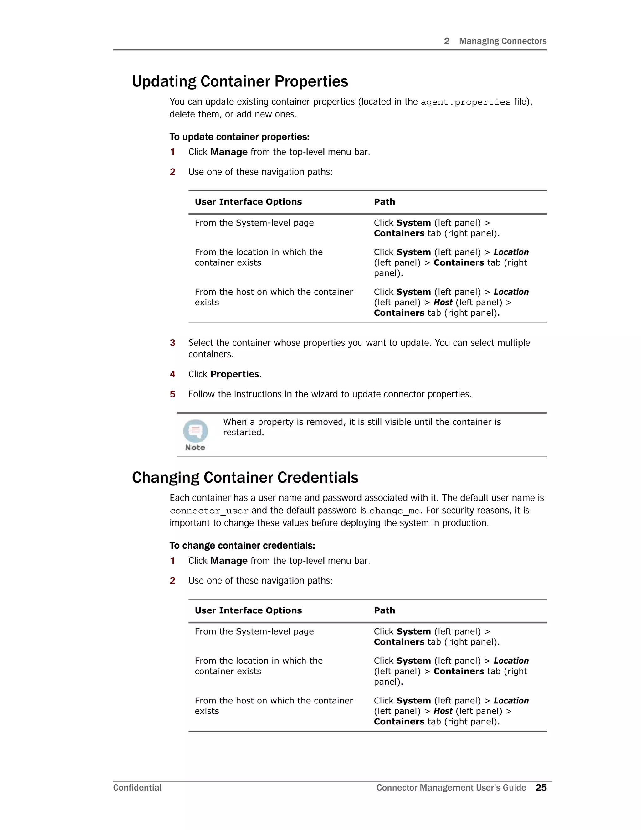 2 Managing Connectors
Confidential Connector Management User’s Guide 25
Updating Container Properties
You can update existing container properties (located in the agent.properties file),
delete them, or add new ones.
To update container properties:
1 Click Manage from the top-level menu bar.
2 Use one of these navigation paths:
3 Select the container whose properties you want to update. You can select multiple
containers.
4 Click Properties.
5 Follow the instructions in the wizard to update connector properties.
Changing Container Credentials
Each container has a user name and password associated with it. The default user name is
connector_user and the default password is change_me. For security reasons, it is
important to change these values before deploying the system in production.
To change container credentials:
1 Click Manage from the top-level menu bar.
2 Use one of these navigation paths:
User Interface Options Path
From the System-level page Click System (left panel) >
Containers tab (right panel).
From the location in which the
container exists
Click System (left panel) > Location
(left panel) > Containers tab (right
panel).
From the host on which the container
exists
Click System (left panel) > Location
(left panel) > Host (left panel) >
Containers tab (right panel).
When a property is removed, it is still visible until the container is
restarted.
User Interface Options Path
From the System-level page Click System (left panel) >
Containers tab (right panel).
From the location in which the
container exists
Click System (left panel) > Location
(left panel) > Containers tab (right
panel).
From the host on which the container
exists
Click System (left panel) > Location
(left panel) > Host (left panel) >
Containers tab (right panel).
 