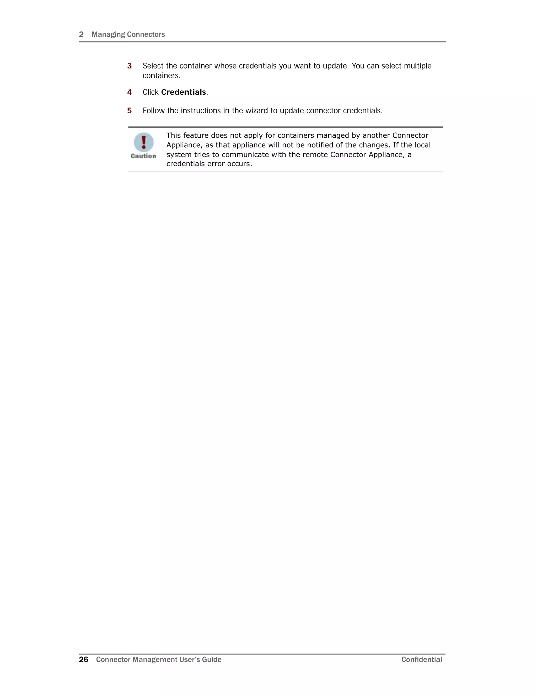2 Managing Connectors
26 Connector Management User’s Guide Confidential
3 Select the container whose credentials you want to update. You can select multiple
containers.
4 Click Credentials.
5 Follow the instructions in the wizard to update connector credentials.
This feature does not apply for containers managed by another Connector
Appliance, as that appliance will not be notified of the changes. If the local
system tries to communicate with the remote Connector Appliance, a
credentials error occurs.
 