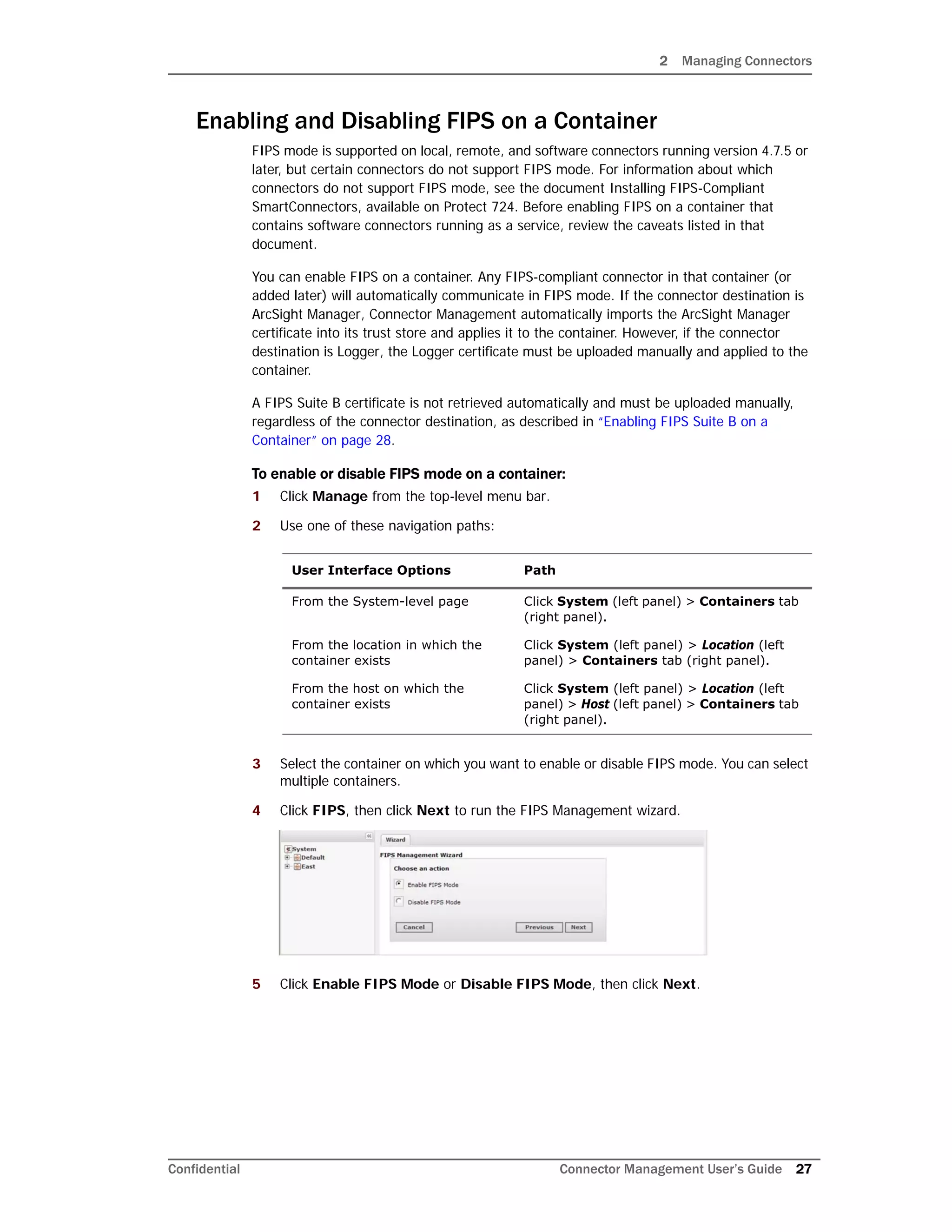 2 Managing Connectors
Confidential Connector Management User’s Guide 27
Enabling and Disabling FIPS on a Container
FIPS mode is supported on local, remote, and software connectors running version 4.7.5 or
later, but certain connectors do not support FIPS mode. For information about which
connectors do not support FIPS mode, see the document Installing FIPS-Compliant
SmartConnectors, available on Protect 724. Before enabling FIPS on a container that
contains software connectors running as a service, review the caveats listed in that
document.
You can enable FIPS on a container. Any FIPS-compliant connector in that container (or
added later) will automatically communicate in FIPS mode. If the connector destination is
ArcSight Manager, Connector Management automatically imports the ArcSight Manager
certificate into its trust store and applies it to the container. However, if the connector
destination is Logger, the Logger certificate must be uploaded manually and applied to the
container.
A FIPS Suite B certificate is not retrieved automatically and must be uploaded manually,
regardless of the connector destination, as described in “Enabling FIPS Suite B on a
Container” on page 28.
To enable or disable FIPS mode on a container:
1 Click Manage from the top-level menu bar.
2 Use one of these navigation paths:
3 Select the container on which you want to enable or disable FIPS mode. You can select
multiple containers.
4 Click FIPS, then click Next to run the FIPS Management wizard.
5 Click Enable FIPS Mode or Disable FIPS Mode, then click Next.
User Interface Options Path
From the System-level page Click System (left panel) > Containers tab
(right panel).
From the location in which the
container exists
Click System (left panel) > Location (left
panel) > Containers tab (right panel).
From the host on which the
container exists
Click System (left panel) > Location (left
panel) > Host (left panel) > Containers tab
(right panel).
 