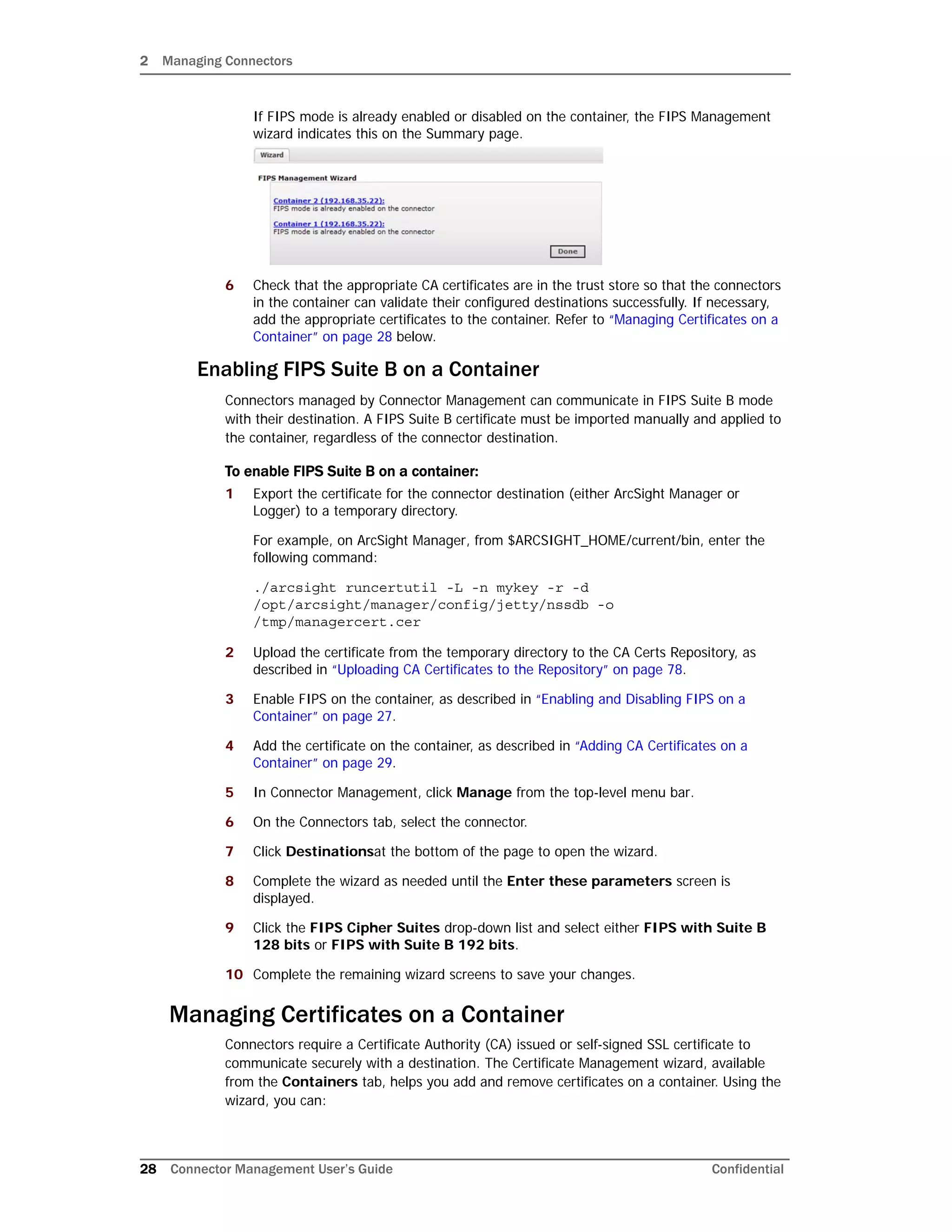 2 Managing Connectors
28 Connector Management User’s Guide Confidential
If FIPS mode is already enabled or disabled on the container, the FIPS Management
wizard indicates this on the Summary page.
6 Check that the appropriate CA certificates are in the trust store so that the connectors
in the container can validate their configured destinations successfully. If necessary,
add the appropriate certificates to the container. Refer to “Managing Certificates on a
Container” on page 28 below.
Enabling FIPS Suite B on a Container
Connectors managed by Connector Management can communicate in FIPS Suite B mode
with their destination. A FIPS Suite B certificate must be imported manually and applied to
the container, regardless of the connector destination.
To enable FIPS Suite B on a container:
1 Export the certificate for the connector destination (either ArcSight Manager or
Logger) to a temporary directory.
For example, on ArcSight Manager, from $ARCSIGHT_HOME/current/bin, enter the
following command:
./arcsight runcertutil -L -n mykey -r -d
/opt/arcsight/manager/config/jetty/nssdb -o
/tmp/managercert.cer
2 Upload the certificate from the temporary directory to the CA Certs Repository, as
described in “Uploading CA Certificates to the Repository” on page 78.
3 Enable FIPS on the container, as described in “Enabling and Disabling FIPS on a
Container” on page 27.
4 Add the certificate on the container, as described in “Adding CA Certificates on a
Container” on page 29.
5 In Connector Management, click Manage from the top-level menu bar.
6 On the Connectors tab, select the connector.
7 Click Destinationsat the bottom of the page to open the wizard.
8 Complete the wizard as needed until the Enter these parameters screen is
displayed.
9 Click the FIPS Cipher Suites drop-down list and select either FIPS with Suite B
128 bits or FIPS with Suite B 192 bits.
10 Complete the remaining wizard screens to save your changes.
Managing Certificates on a Container
Connectors require a Certificate Authority (CA) issued or self-signed SSL certificate to
communicate securely with a destination. The Certificate Management wizard, available
from the Containers tab, helps you add and remove certificates on a container. Using the
wizard, you can:
 