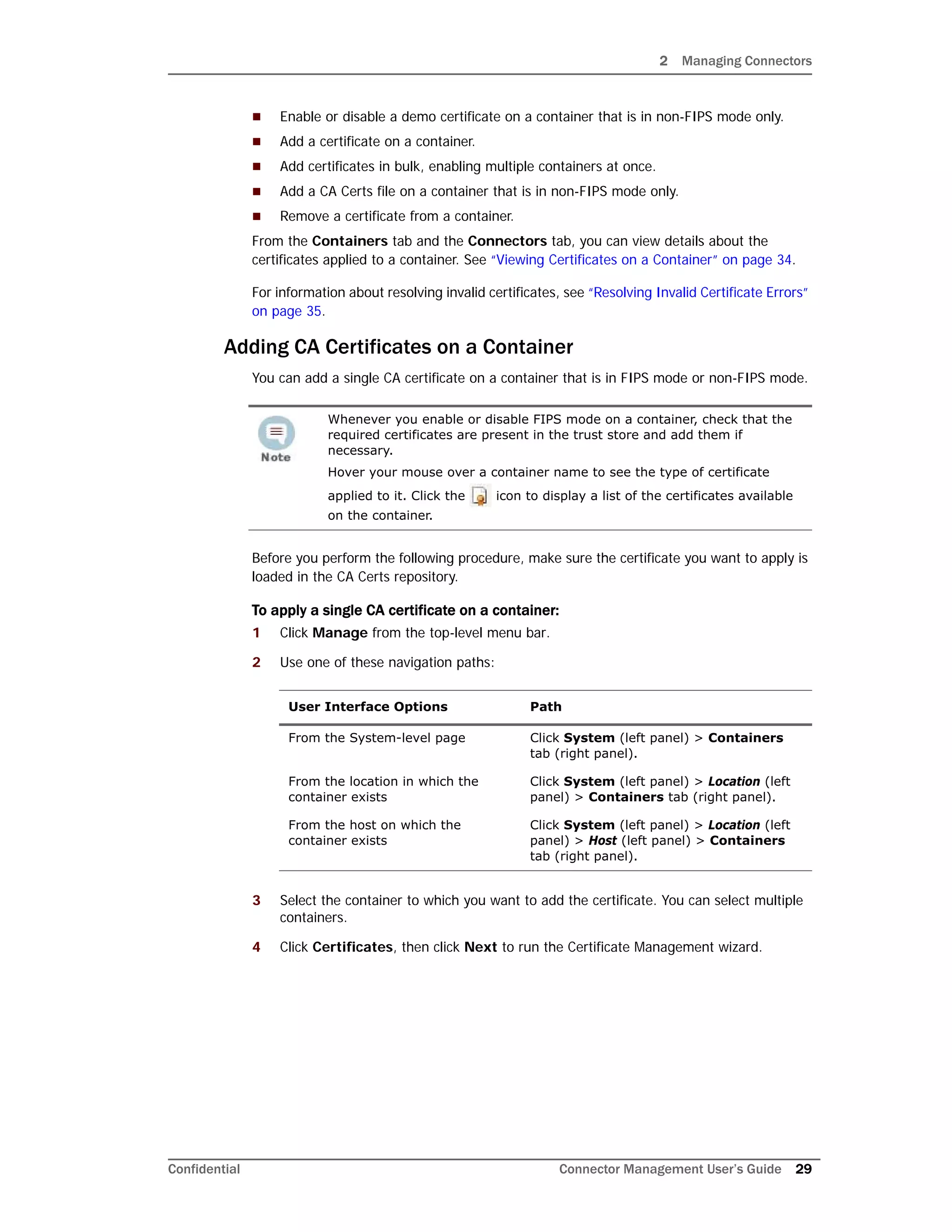 2 Managing Connectors
Confidential Connector Management User’s Guide 29
 Enable or disable a demo certificate on a container that is in non-FIPS mode only.
 Add a certificate on a container.
 Add certificates in bulk, enabling multiple containers at once.
 Add a CA Certs file on a container that is in non-FIPS mode only.
 Remove a certificate from a container.
From the Containers tab and the Connectors tab, you can view details about the
certificates applied to a container. See “Viewing Certificates on a Container” on page 34.
For information about resolving invalid certificates, see “Resolving Invalid Certificate Errors”
on page 35.
Adding CA Certificates on a Container
You can add a single CA certificate on a container that is in FIPS mode or non-FIPS mode.
Before you perform the following procedure, make sure the certificate you want to apply is
loaded in the CA Certs repository.
To apply a single CA certificate on a container:
1 Click Manage from the top-level menu bar.
2 Use one of these navigation paths:
3 Select the container to which you want to add the certificate. You can select multiple
containers.
4 Click Certificates, then click Next to run the Certificate Management wizard.
Whenever you enable or disable FIPS mode on a container, check that the
required certificates are present in the trust store and add them if
necessary.
Hover your mouse over a container name to see the type of certificate
applied to it. Click the icon to display a list of the certificates available
on the container.
User Interface Options Path
From the System-level page Click System (left panel) > Containers
tab (right panel).
From the location in which the
container exists
Click System (left panel) > Location (left
panel) > Containers tab (right panel).
From the host on which the
container exists
Click System (left panel) > Location (left
panel) > Host (left panel) > Containers
tab (right panel).
 