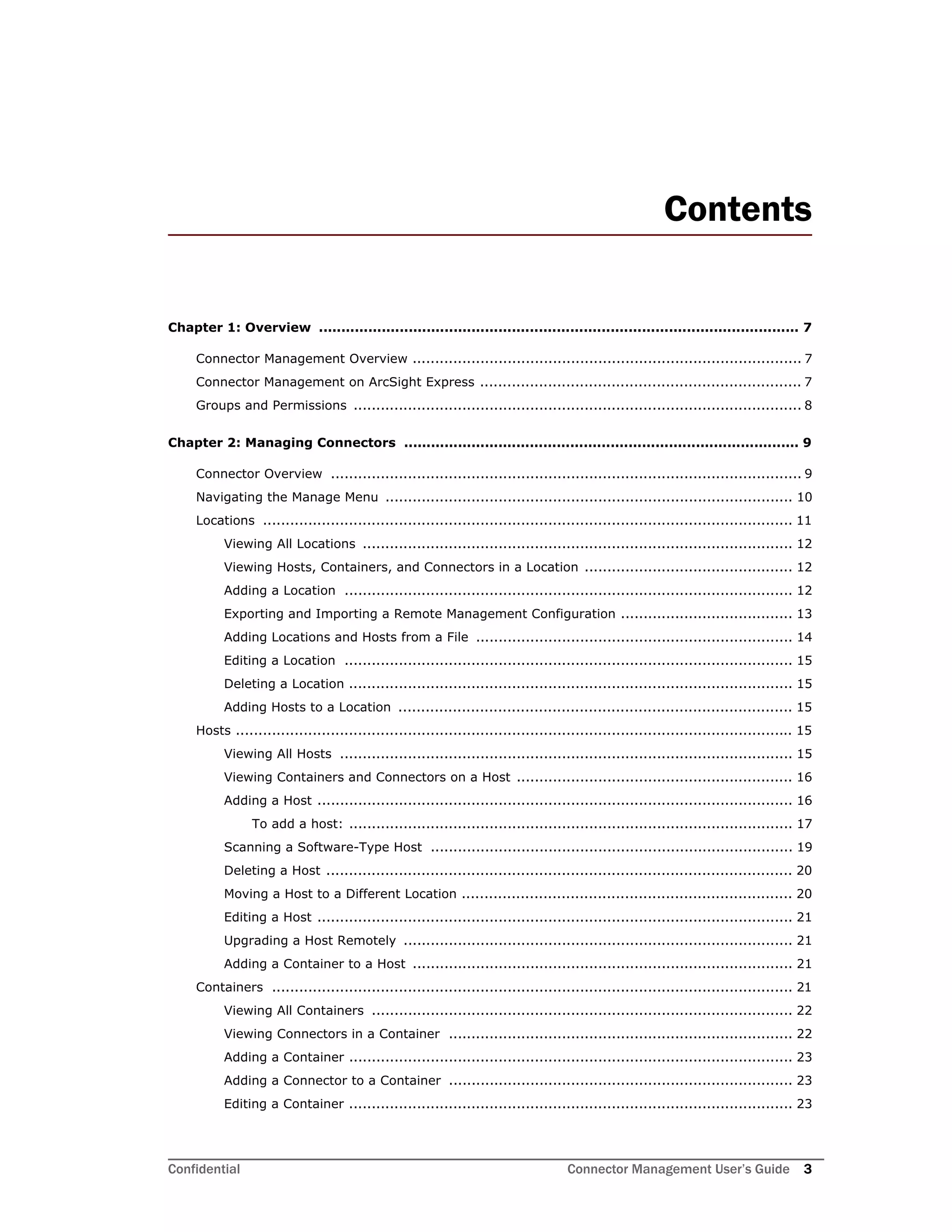 Confidential Connector Management User’s Guide 3
Contents
Chapter 1: Overview ........................................................................................................... 7
Connector Management Overview ...................................................................................... 7
Connector Management on ArcSight Express ....................................................................... 7
Groups and Permissions ................................................................................................... 8
Chapter 2: Managing Connectors ........................................................................................ 9
Connector Overview ........................................................................................................ 9
Navigating the Manage Menu .......................................................................................... 10
Locations ..................................................................................................................... 11
Viewing All Locations ............................................................................................... 12
Viewing Hosts, Containers, and Connectors in a Location .............................................. 12
Adding a Location ................................................................................................... 12
Exporting and Importing a Remote Management Configuration ...................................... 13
Adding Locations and Hosts from a File ...................................................................... 14
Editing a Location ................................................................................................... 15
Deleting a Location .................................................................................................. 15
Adding Hosts to a Location ....................................................................................... 15
Hosts ........................................................................................................................... 15
Viewing All Hosts .................................................................................................... 15
Viewing Containers and Connectors on a Host ............................................................. 16
Adding a Host ......................................................................................................... 16
To add a host: .................................................................................................. 17
Scanning a Software-Type Host ................................................................................ 19
Deleting a Host ....................................................................................................... 20
Moving a Host to a Different Location ......................................................................... 20
Editing a Host ......................................................................................................... 21
Upgrading a Host Remotely ...................................................................................... 21
Adding a Container to a Host .................................................................................... 21
Containers ................................................................................................................... 21
Viewing All Containers ............................................................................................. 22
Viewing Connectors in a Container ............................................................................ 22
Adding a Container .................................................................................................. 23
Adding a Connector to a Container ............................................................................ 23
Editing a Container .................................................................................................. 23
 