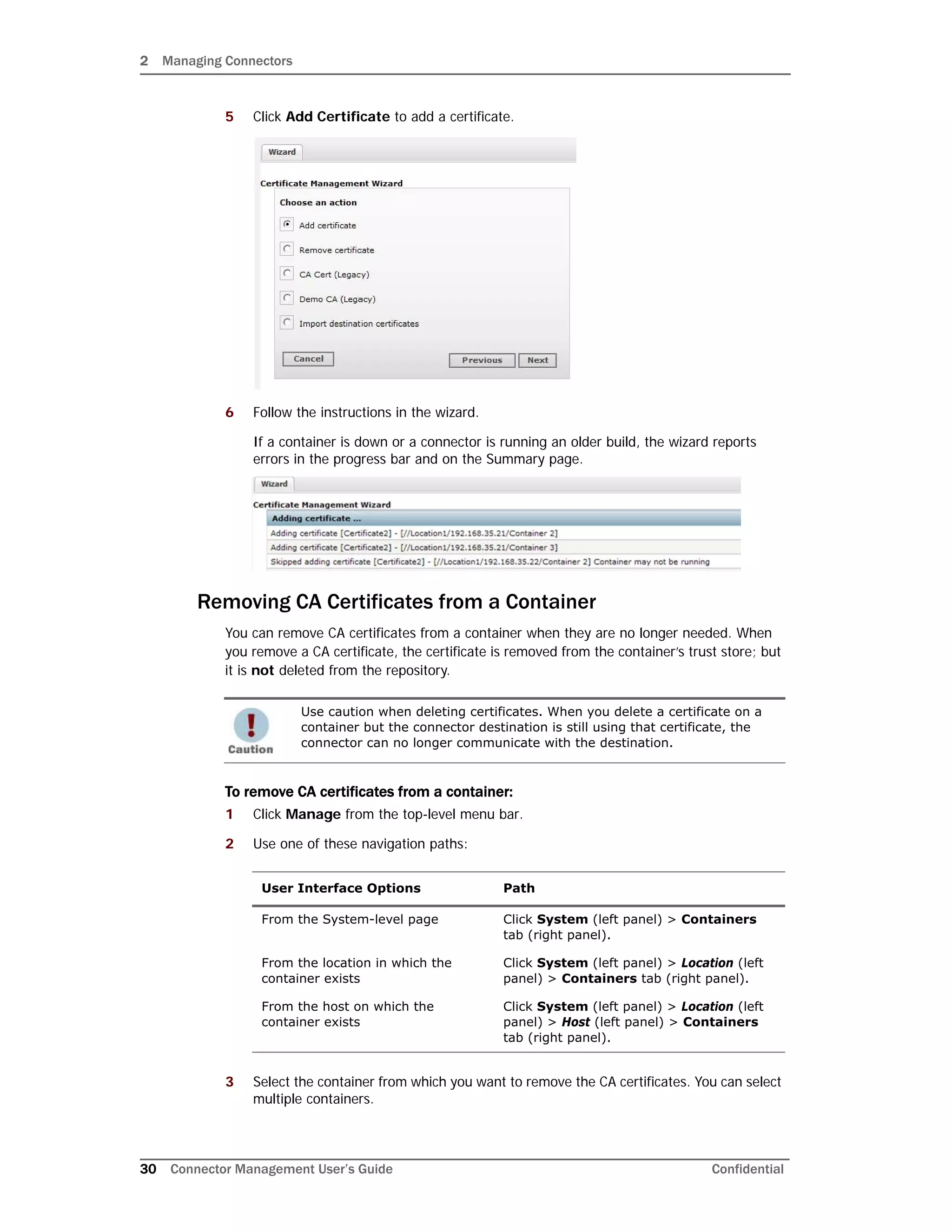 2 Managing Connectors
30 Connector Management User’s Guide Confidential
5 Click Add Certificate to add a certificate.
6 Follow the instructions in the wizard.
If a container is down or a connector is running an older build, the wizard reports
errors in the progress bar and on the Summary page.
Removing CA Certificates from a Container
You can remove CA certificates from a container when they are no longer needed. When
you remove a CA certificate, the certificate is removed from the container’s trust store; but
it is not deleted from the repository.
To remove CA certificates from a container:
1 Click Manage from the top-level menu bar.
2 Use one of these navigation paths:
3 Select the container from which you want to remove the CA certificates. You can select
multiple containers.
Use caution when deleting certificates. When you delete a certificate on a
container but the connector destination is still using that certificate, the
connector can no longer communicate with the destination.
User Interface Options Path
From the System-level page Click System (left panel) > Containers
tab (right panel).
From the location in which the
container exists
Click System (left panel) > Location (left
panel) > Containers tab (right panel).
From the host on which the
container exists
Click System (left panel) > Location (left
panel) > Host (left panel) > Containers
tab (right panel).
 