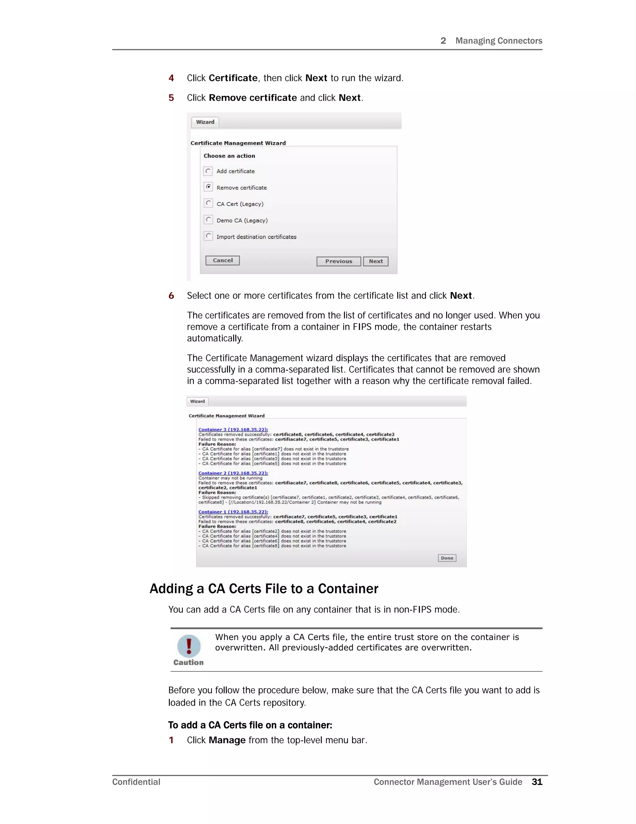 2 Managing Connectors
Confidential Connector Management User’s Guide 31
4 Click Certificate, then click Next to run the wizard.
5 Click Remove certificate and click Next.
6 Select one or more certificates from the certificate list and click Next.
The certificates are removed from the list of certificates and no longer used. When you
remove a certificate from a container in FIPS mode, the container restarts
automatically.
The Certificate Management wizard displays the certificates that are removed
successfully in a comma-separated list. Certificates that cannot be removed are shown
in a comma-separated list together with a reason why the certificate removal failed.
Adding a CA Certs File to a Container
You can add a CA Certs file on any container that is in non-FIPS mode.
Before you follow the procedure below, make sure that the CA Certs file you want to add is
loaded in the CA Certs repository.
To add a CA Certs file on a container:
1 Click Manage from the top-level menu bar.
When you apply a CA Certs file, the entire trust store on the container is
overwritten. All previously-added certificates are overwritten.
 