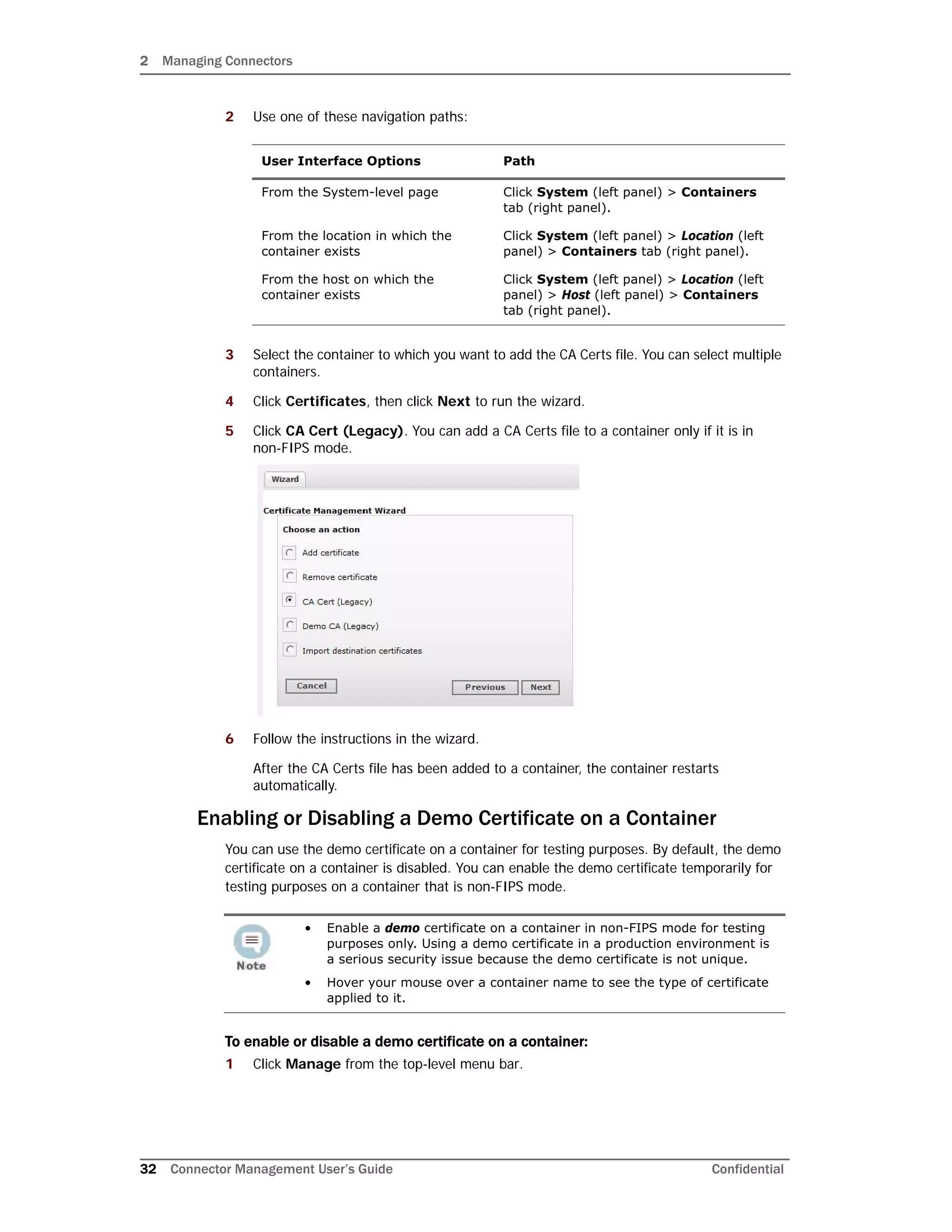 2 Managing Connectors
32 Connector Management User’s Guide Confidential
2 Use one of these navigation paths:
3 Select the container to which you want to add the CA Certs file. You can select multiple
containers.
4 Click Certificates, then click Next to run the wizard.
5 Click CA Cert (Legacy). You can add a CA Certs file to a container only if it is in
non-FIPS mode.
6 Follow the instructions in the wizard.
After the CA Certs file has been added to a container, the container restarts
automatically.
Enabling or Disabling a Demo Certificate on a Container
You can use the demo certificate on a container for testing purposes. By default, the demo
certificate on a container is disabled. You can enable the demo certificate temporarily for
testing purposes on a container that is non-FIPS mode.
To enable or disable a demo certificate on a container:
1 Click Manage from the top-level menu bar.
User Interface Options Path
From the System-level page Click System (left panel) > Containers
tab (right panel).
From the location in which the
container exists
Click System (left panel) > Location (left
panel) > Containers tab (right panel).
From the host on which the
container exists
Click System (left panel) > Location (left
panel) > Host (left panel) > Containers
tab (right panel).
• Enable a demo certificate on a container in non-FIPS mode for testing
purposes only. Using a demo certificate in a production environment is
a serious security issue because the demo certificate is not unique.
• Hover your mouse over a container name to see the type of certificate
applied to it.
 