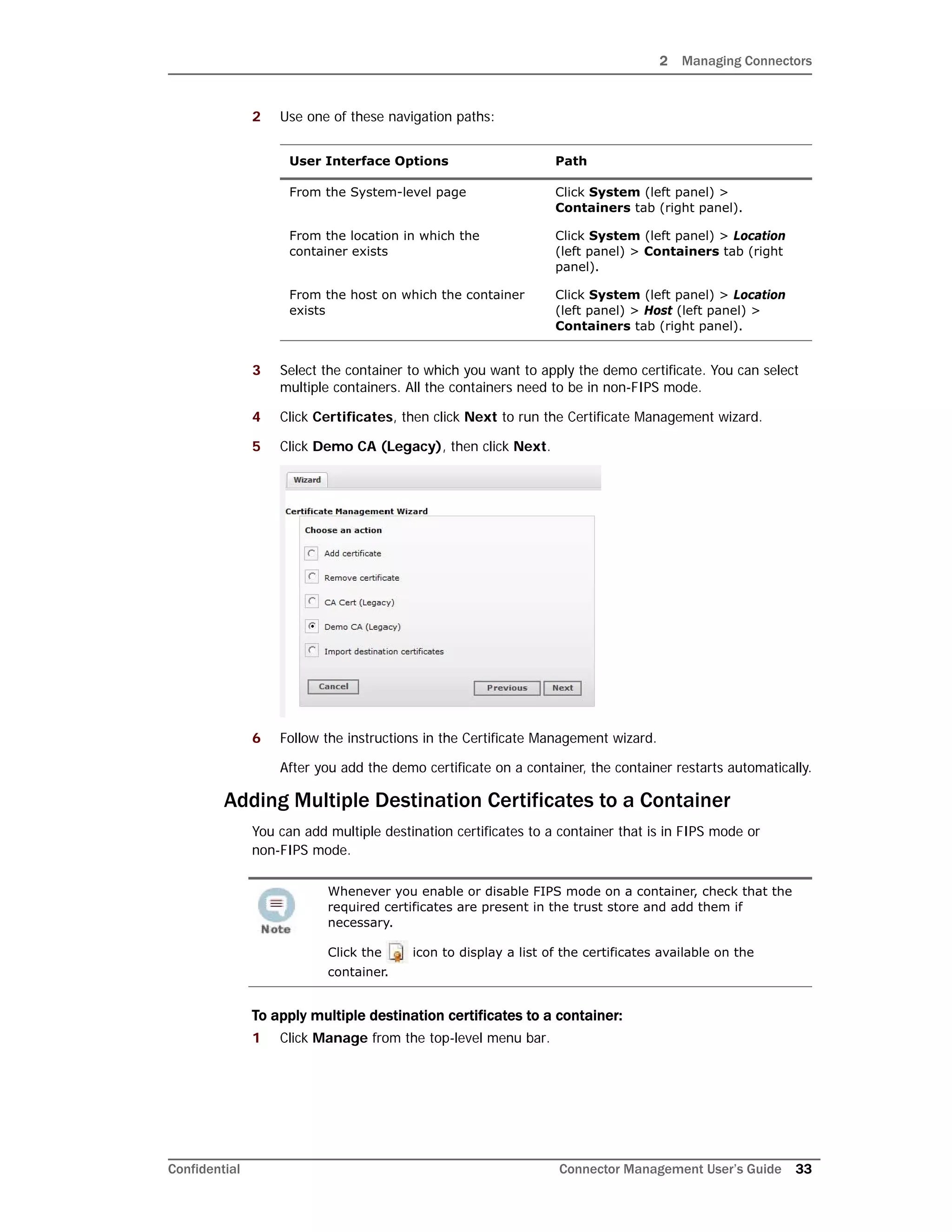 2 Managing Connectors
Confidential Connector Management User’s Guide 33
2 Use one of these navigation paths:
3 Select the container to which you want to apply the demo certificate. You can select
multiple containers. All the containers need to be in non-FIPS mode.
4 Click Certificates, then click Next to run the Certificate Management wizard.
5 Click Demo CA (Legacy), then click Next.
6 Follow the instructions in the Certificate Management wizard.
After you add the demo certificate on a container, the container restarts automatically.
Adding Multiple Destination Certificates to a Container
You can add multiple destination certificates to a container that is in FIPS mode or
non-FIPS mode.
To apply multiple destination certificates to a container:
1 Click Manage from the top-level menu bar.
User Interface Options Path
From the System-level page Click System (left panel) >
Containers tab (right panel).
From the location in which the
container exists
Click System (left panel) > Location
(left panel) > Containers tab (right
panel).
From the host on which the container
exists
Click System (left panel) > Location
(left panel) > Host (left panel) >
Containers tab (right panel).
Whenever you enable or disable FIPS mode on a container, check that the
required certificates are present in the trust store and add them if
necessary.
Click the icon to display a list of the certificates available on the
container.
 