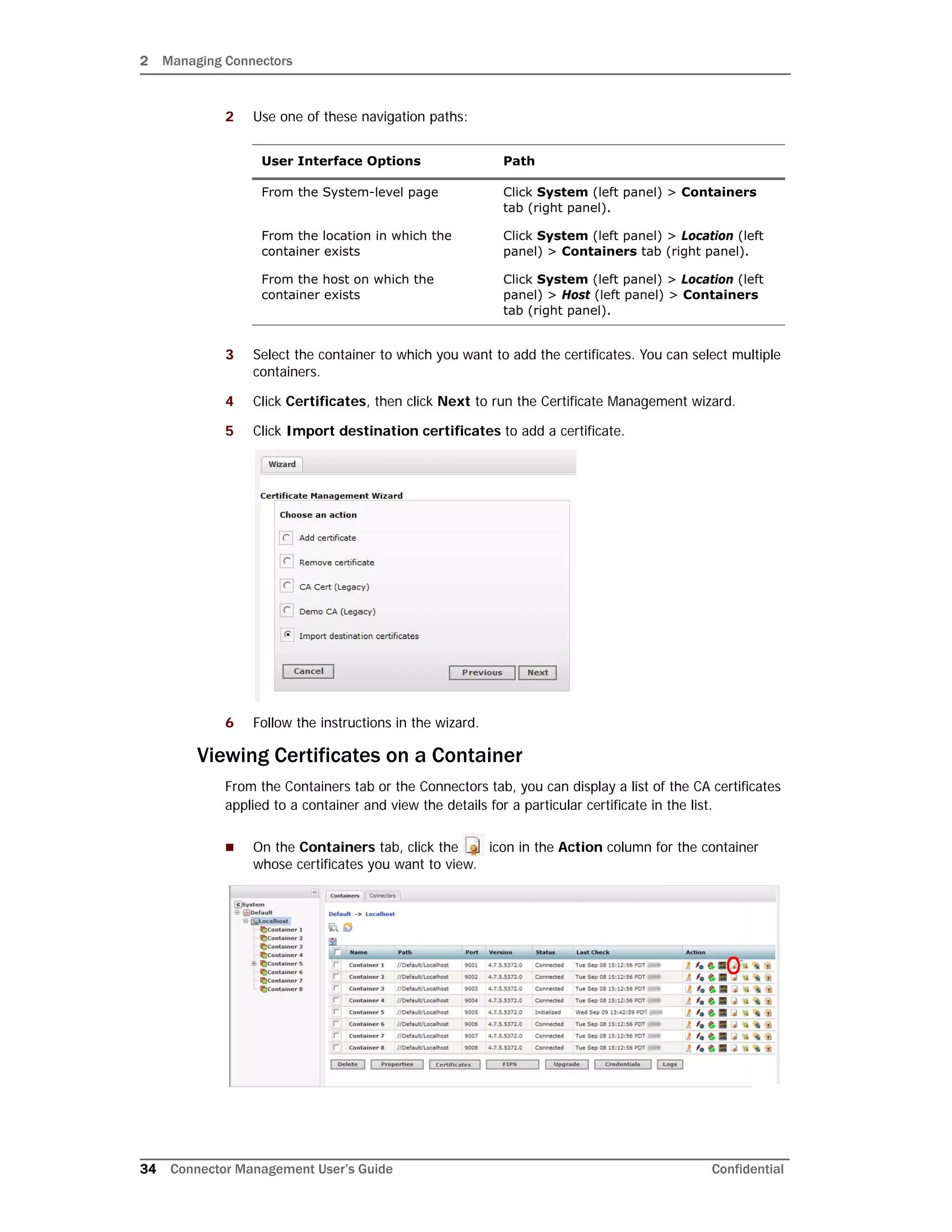2 Managing Connectors
34 Connector Management User’s Guide Confidential
2 Use one of these navigation paths:
3 Select the container to which you want to add the certificates. You can select multiple
containers.
4 Click Certificates, then click Next to run the Certificate Management wizard.
5 Click Import destination certificates to add a certificate.
6 Follow the instructions in the wizard.
Viewing Certificates on a Container
From the Containers tab or the Connectors tab, you can display a list of the CA certificates
applied to a container and view the details for a particular certificate in the list.
 On the Containers tab, click the icon in the Action column for the container
whose certificates you want to view.
User Interface Options Path
From the System-level page Click System (left panel) > Containers
tab (right panel).
From the location in which the
container exists
Click System (left panel) > Location (left
panel) > Containers tab (right panel).
From the host on which the
container exists
Click System (left panel) > Location (left
panel) > Host (left panel) > Containers
tab (right panel).
 
