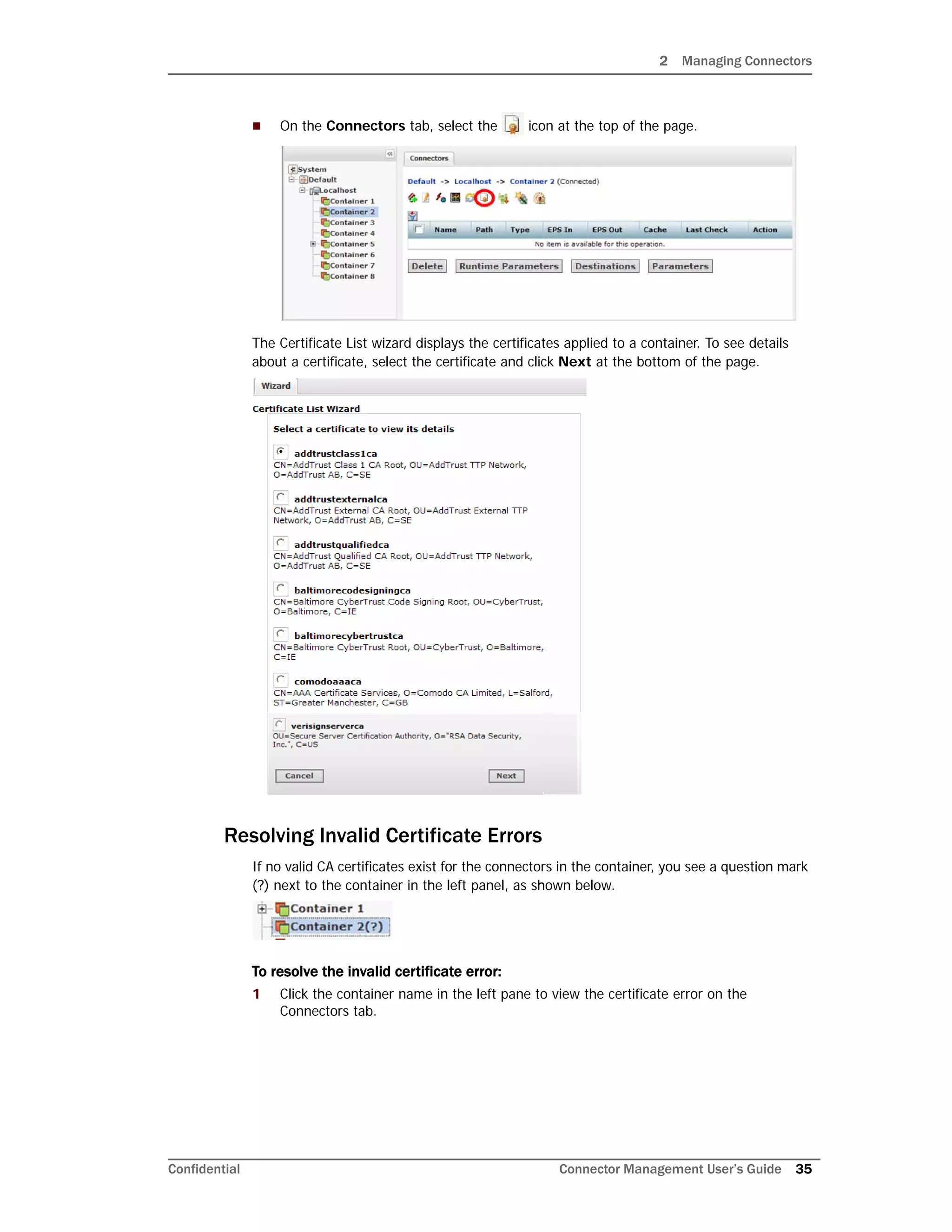 2 Managing Connectors
Confidential Connector Management User’s Guide 35
 On the Connectors tab, select the icon at the top of the page.
The Certificate List wizard displays the certificates applied to a container. To see details
about a certificate, select the certificate and click Next at the bottom of the page.
Resolving Invalid Certificate Errors
If no valid CA certificates exist for the connectors in the container, you see a question mark
(?) next to the container in the left panel, as shown below.
To resolve the invalid certificate error:
1 Click the container name in the left pane to view the certificate error on the
Connectors tab.
 