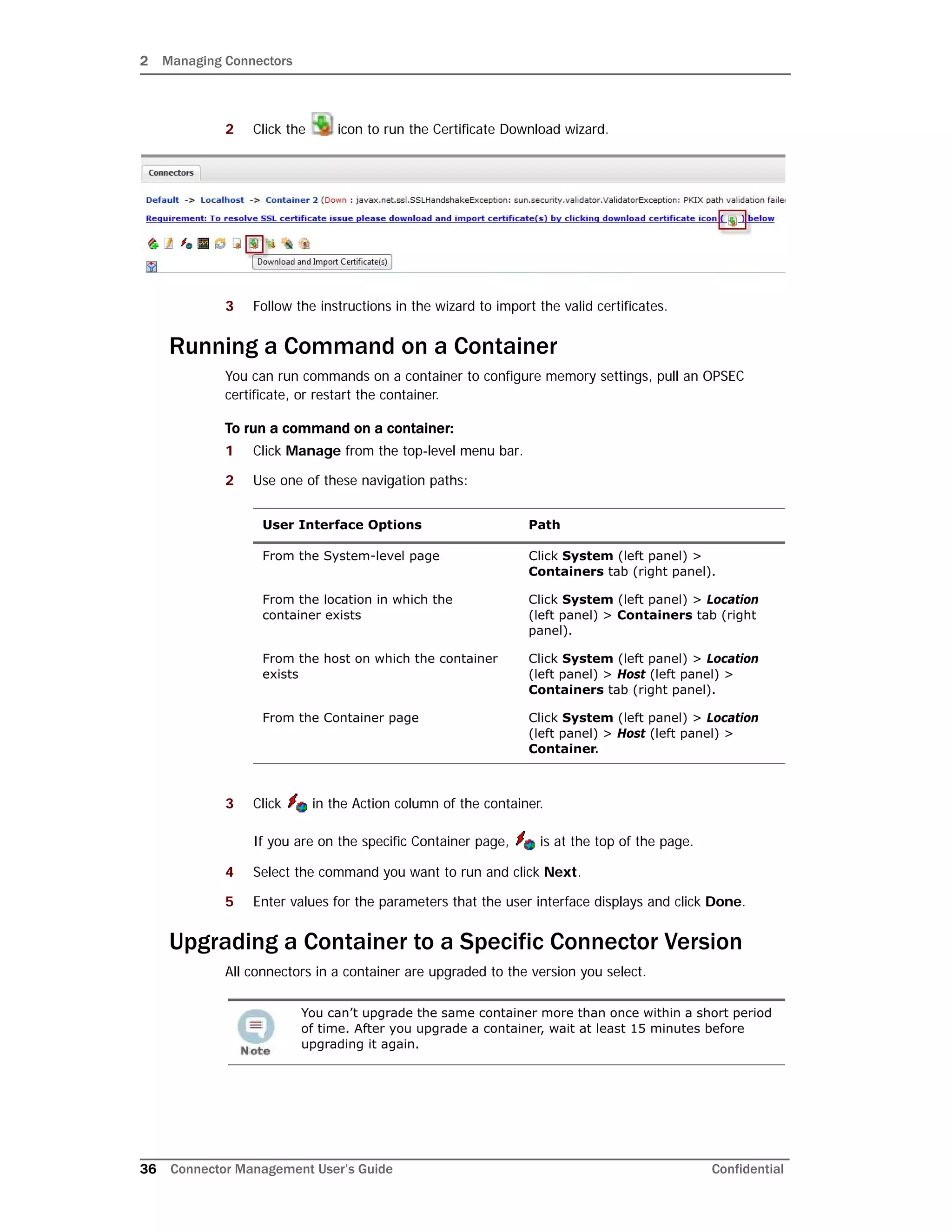 2 Managing Connectors
36 Connector Management User’s Guide Confidential
2 Click the icon to run the Certificate Download wizard.
3 Follow the instructions in the wizard to import the valid certificates.
Running a Command on a Container
You can run commands on a container to configure memory settings, pull an OPSEC
certificate, or restart the container.
To run a command on a container:
1 Click Manage from the top-level menu bar.
2 Use one of these navigation paths:
3 Click in the Action column of the container.
If you are on the specific Container page, is at the top of the page.
4 Select the command you want to run and click Next.
5 Enter values for the parameters that the user interface displays and click Done.
Upgrading a Container to a Specific Connector Version
All connectors in a container are upgraded to the version you select.
User Interface Options Path
From the System-level page Click System (left panel) >
Containers tab (right panel).
From the location in which the
container exists
Click System (left panel) > Location
(left panel) > Containers tab (right
panel).
From the host on which the container
exists
Click System (left panel) > Location
(left panel) > Host (left panel) >
Containers tab (right panel).
From the Container page Click System (left panel) > Location
(left panel) > Host (left panel) >
Container.
You can’t upgrade the same container more than once within a short period
of time. After you upgrade a container, wait at least 15 minutes before
upgrading it again.
 