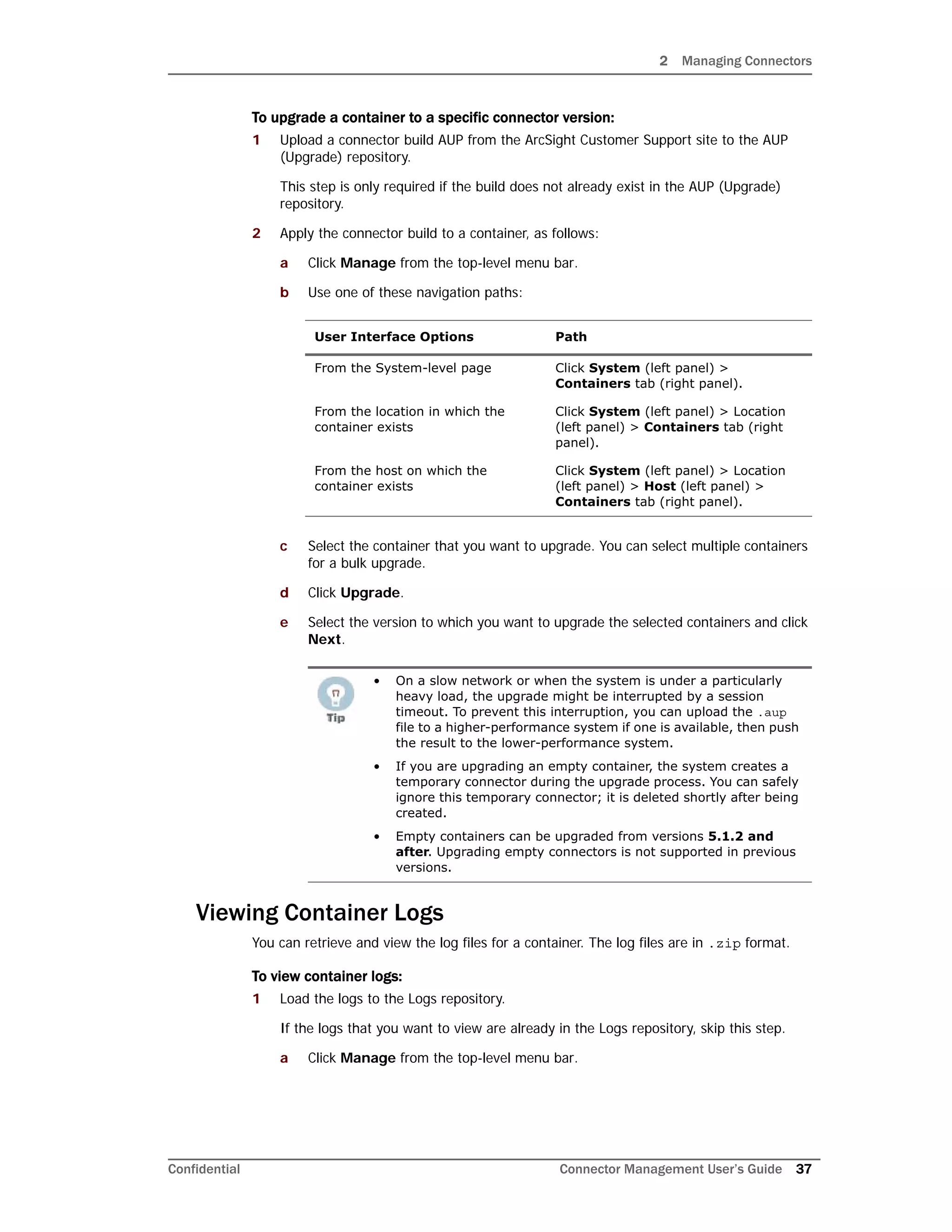 2 Managing Connectors
Confidential Connector Management User’s Guide 37
To upgrade a container to a specific connector version:
1 Upload a connector build AUP from the ArcSight Customer Support site to the AUP
(Upgrade) repository.
This step is only required if the build does not already exist in the AUP (Upgrade)
repository.
2 Apply the connector build to a container, as follows:
a Click Manage from the top-level menu bar.
b Use one of these navigation paths:
c Select the container that you want to upgrade. You can select multiple containers
for a bulk upgrade.
d Click Upgrade.
e Select the version to which you want to upgrade the selected containers and click
Next.
Viewing Container Logs
You can retrieve and view the log files for a container. The log files are in .zip format.
To view container logs:
1 Load the logs to the Logs repository.
If the logs that you want to view are already in the Logs repository, skip this step.
a Click Manage from the top-level menu bar.
User Interface Options Path
From the System-level page Click System (left panel) >
Containers tab (right panel).
From the location in which the
container exists
Click System (left panel) > Location
(left panel) > Containers tab (right
panel).
From the host on which the
container exists
Click System (left panel) > Location
(left panel) > Host (left panel) >
Containers tab (right panel).
• On a slow network or when the system is under a particularly
heavy load, the upgrade might be interrupted by a session
timeout. To prevent this interruption, you can upload the .aup
file to a higher-performance system if one is available, then push
the result to the lower-performance system.
• If you are upgrading an empty container, the system creates a
temporary connector during the upgrade process. You can safely
ignore this temporary connector; it is deleted shortly after being
created.
• Empty containers can be upgraded from versions 5.1.2 and
after. Upgrading empty connectors is not supported in previous
versions.
 