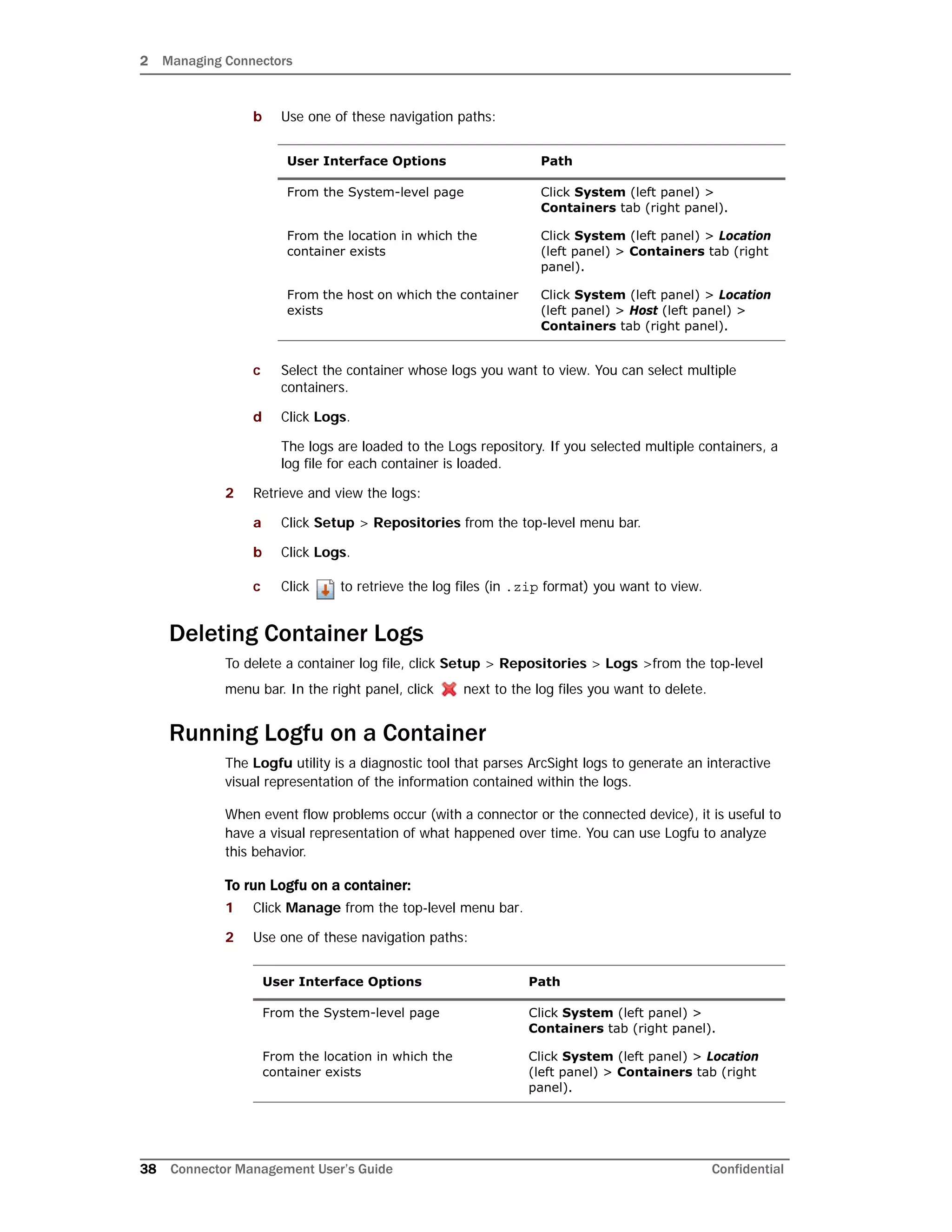 2 Managing Connectors
38 Connector Management User’s Guide Confidential
b Use one of these navigation paths:
c Select the container whose logs you want to view. You can select multiple
containers.
d Click Logs.
The logs are loaded to the Logs repository. If you selected multiple containers, a
log file for each container is loaded.
2 Retrieve and view the logs:
a Click Setup > Repositories from the top-level menu bar.
b Click Logs.
c Click to retrieve the log files (in .zip format) you want to view.
Deleting Container Logs
To delete a container log file, click Setup > Repositories > Logs >from the top-level
menu bar. In the right panel, click next to the log files you want to delete.
Running Logfu on a Container
The Logfu utility is a diagnostic tool that parses ArcSight logs to generate an interactive
visual representation of the information contained within the logs.
When event flow problems occur (with a connector or the connected device), it is useful to
have a visual representation of what happened over time. You can use Logfu to analyze
this behavior.
To run Logfu on a container:
1 Click Manage from the top-level menu bar.
2 Use one of these navigation paths:
User Interface Options Path
From the System-level page Click System (left panel) >
Containers tab (right panel).
From the location in which the
container exists
Click System (left panel) > Location
(left panel) > Containers tab (right
panel).
From the host on which the container
exists
Click System (left panel) > Location
(left panel) > Host (left panel) >
Containers tab (right panel).
User Interface Options Path
From the System-level page Click System (left panel) >
Containers tab (right panel).
From the location in which the
container exists
Click System (left panel) > Location
(left panel) > Containers tab (right
panel).
 