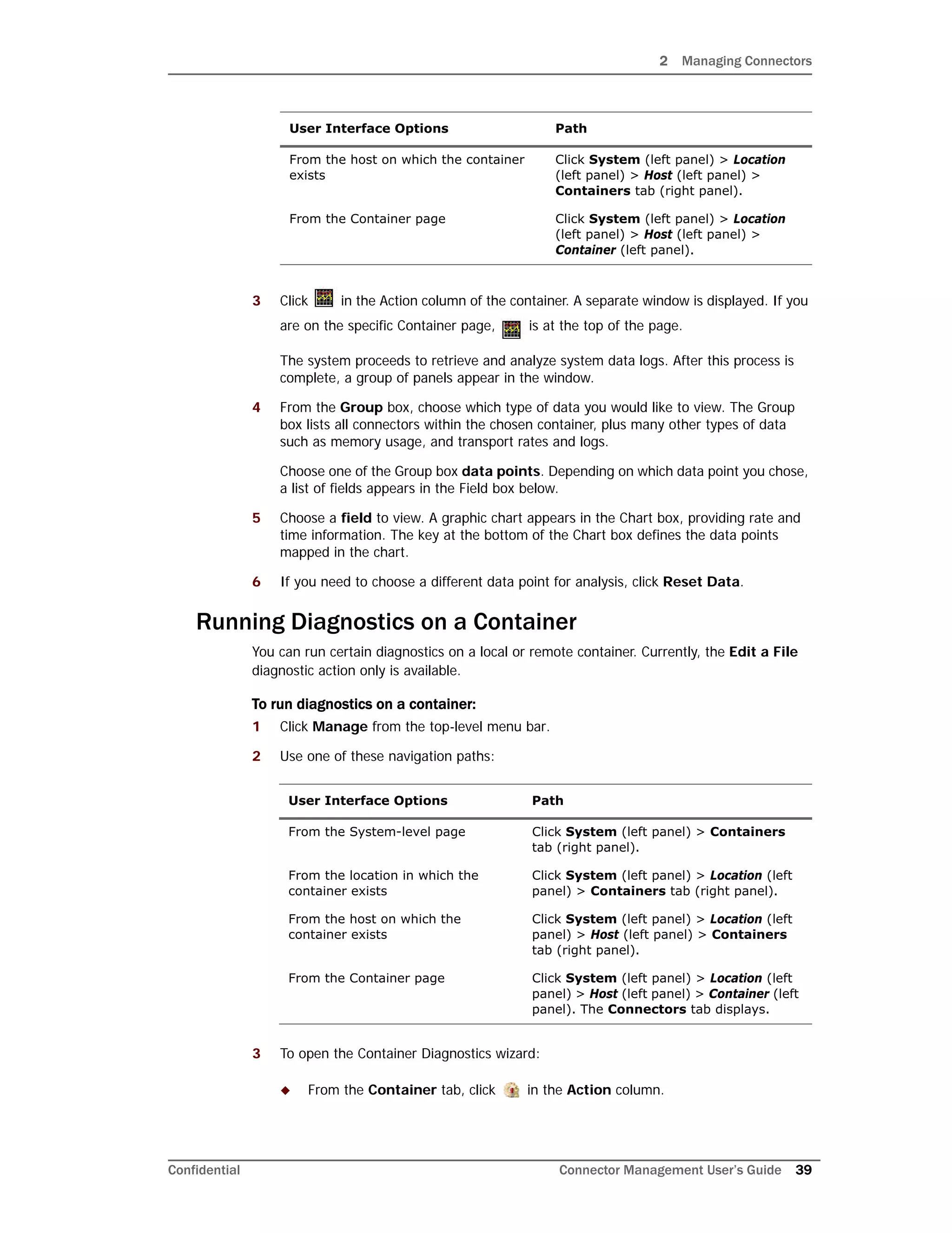 2 Managing Connectors
Confidential Connector Management User’s Guide 39
3 Click in the Action column of the container. A separate window is displayed. If you
are on the specific Container page, is at the top of the page.
The system proceeds to retrieve and analyze system data logs. After this process is
complete, a group of panels appear in the window.
4 From the Group box, choose which type of data you would like to view. The Group
box lists all connectors within the chosen container, plus many other types of data
such as memory usage, and transport rates and logs.
Choose one of the Group box data points. Depending on which data point you chose,
a list of fields appears in the Field box below.
5 Choose a field to view. A graphic chart appears in the Chart box, providing rate and
time information. The key at the bottom of the Chart box defines the data points
mapped in the chart.
6 If you need to choose a different data point for analysis, click Reset Data.
Running Diagnostics on a Container
You can run certain diagnostics on a local or remote container. Currently, the Edit a File
diagnostic action only is available.
To run diagnostics on a container:
1 Click Manage from the top-level menu bar.
2 Use one of these navigation paths:
3 To open the Container Diagnostics wizard:
 From the Container tab, click in the Action column.
From the host on which the container
exists
Click System (left panel) > Location
(left panel) > Host (left panel) >
Containers tab (right panel).
From the Container page Click System (left panel) > Location
(left panel) > Host (left panel) >
Container (left panel).
User Interface Options Path
From the System-level page Click System (left panel) > Containers
tab (right panel).
From the location in which the
container exists
Click System (left panel) > Location (left
panel) > Containers tab (right panel).
From the host on which the
container exists
Click System (left panel) > Location (left
panel) > Host (left panel) > Containers
tab (right panel).
From the Container page Click System (left panel) > Location (left
panel) > Host (left panel) > Container (left
panel). The Connectors tab displays.
User Interface Options Path
 