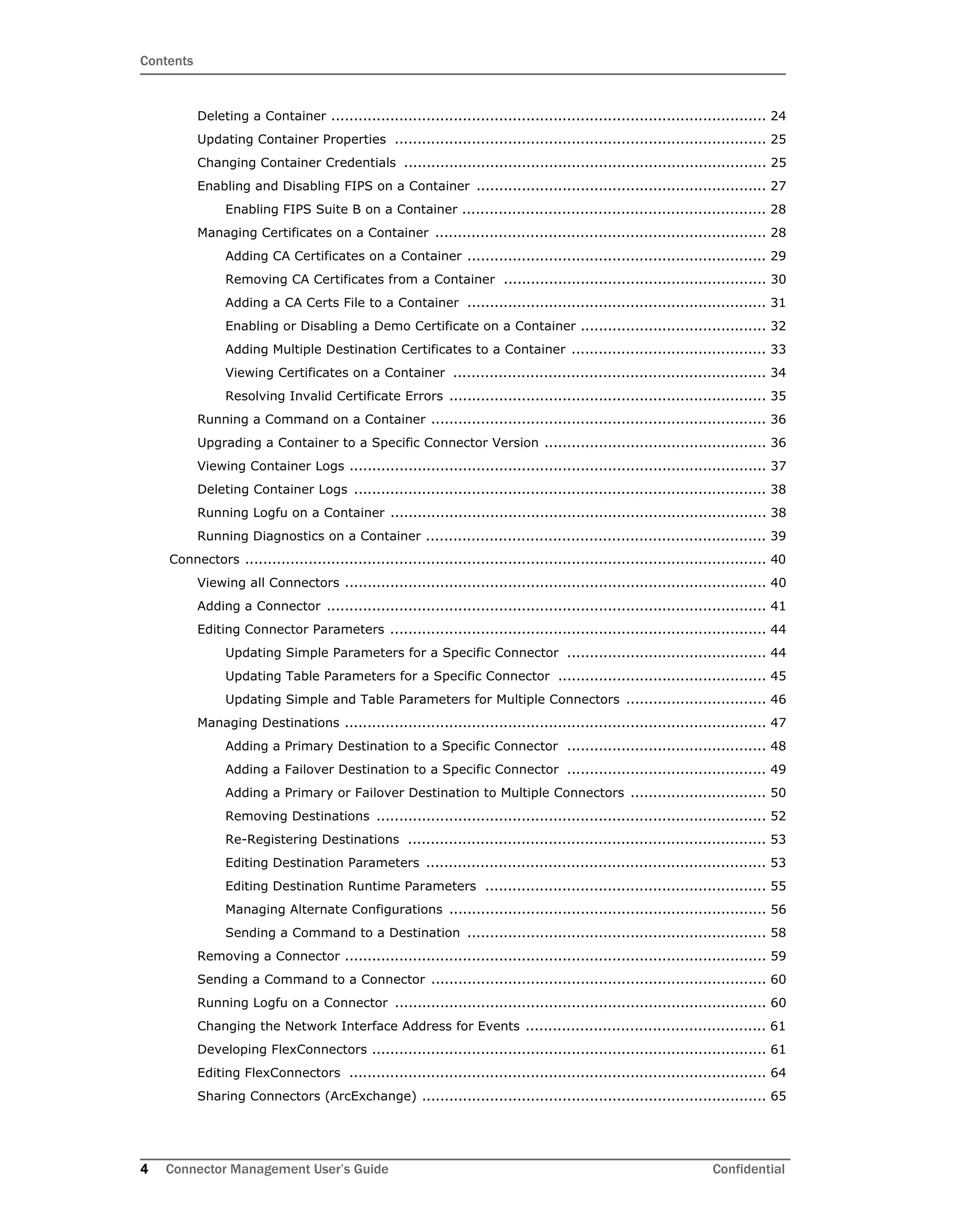 Contents
4 Connector Management User’s Guide Confidential
Deleting a Container ................................................................................................ 24
Updating Container Properties .................................................................................. 25
Changing Container Credentials ................................................................................ 25
Enabling and Disabling FIPS on a Container ................................................................ 27
Enabling FIPS Suite B on a Container ................................................................... 28
Managing Certificates on a Container ......................................................................... 28
Adding CA Certificates on a Container .................................................................. 29
Removing CA Certificates from a Container .......................................................... 30
Adding a CA Certs File to a Container .................................................................. 31
Enabling or Disabling a Demo Certificate on a Container ......................................... 32
Adding Multiple Destination Certificates to a Container ........................................... 33
Viewing Certificates on a Container ..................................................................... 34
Resolving Invalid Certificate Errors ...................................................................... 35
Running a Command on a Container .......................................................................... 36
Upgrading a Container to a Specific Connector Version ................................................. 36
Viewing Container Logs ............................................................................................ 37
Deleting Container Logs ........................................................................................... 38
Running Logfu on a Container ................................................................................... 38
Running Diagnostics on a Container ........................................................................... 39
Connectors ................................................................................................................... 40
Viewing all Connectors ............................................................................................. 40
Adding a Connector ................................................................................................. 41
Editing Connector Parameters ................................................................................... 44
Updating Simple Parameters for a Specific Connector ............................................ 44
Updating Table Parameters for a Specific Connector .............................................. 45
Updating Simple and Table Parameters for Multiple Connectors ............................... 46
Managing Destinations ............................................................................................. 47
Adding a Primary Destination to a Specific Connector ............................................ 48
Adding a Failover Destination to a Specific Connector ............................................ 49
Adding a Primary or Failover Destination to Multiple Connectors .............................. 50
Removing Destinations ...................................................................................... 52
Re-Registering Destinations ............................................................................... 53
Editing Destination Parameters ........................................................................... 53
Editing Destination Runtime Parameters .............................................................. 55
Managing Alternate Configurations ...................................................................... 56
Sending a Command to a Destination .................................................................. 58
Removing a Connector ............................................................................................. 59
Sending a Command to a Connector .......................................................................... 60
Running Logfu on a Connector .................................................................................. 60
Changing the Network Interface Address for Events ..................................................... 61
Developing FlexConnectors ....................................................................................... 61
Editing FlexConnectors ............................................................................................ 64
Sharing Connectors (ArcExchange) ............................................................................ 65
 