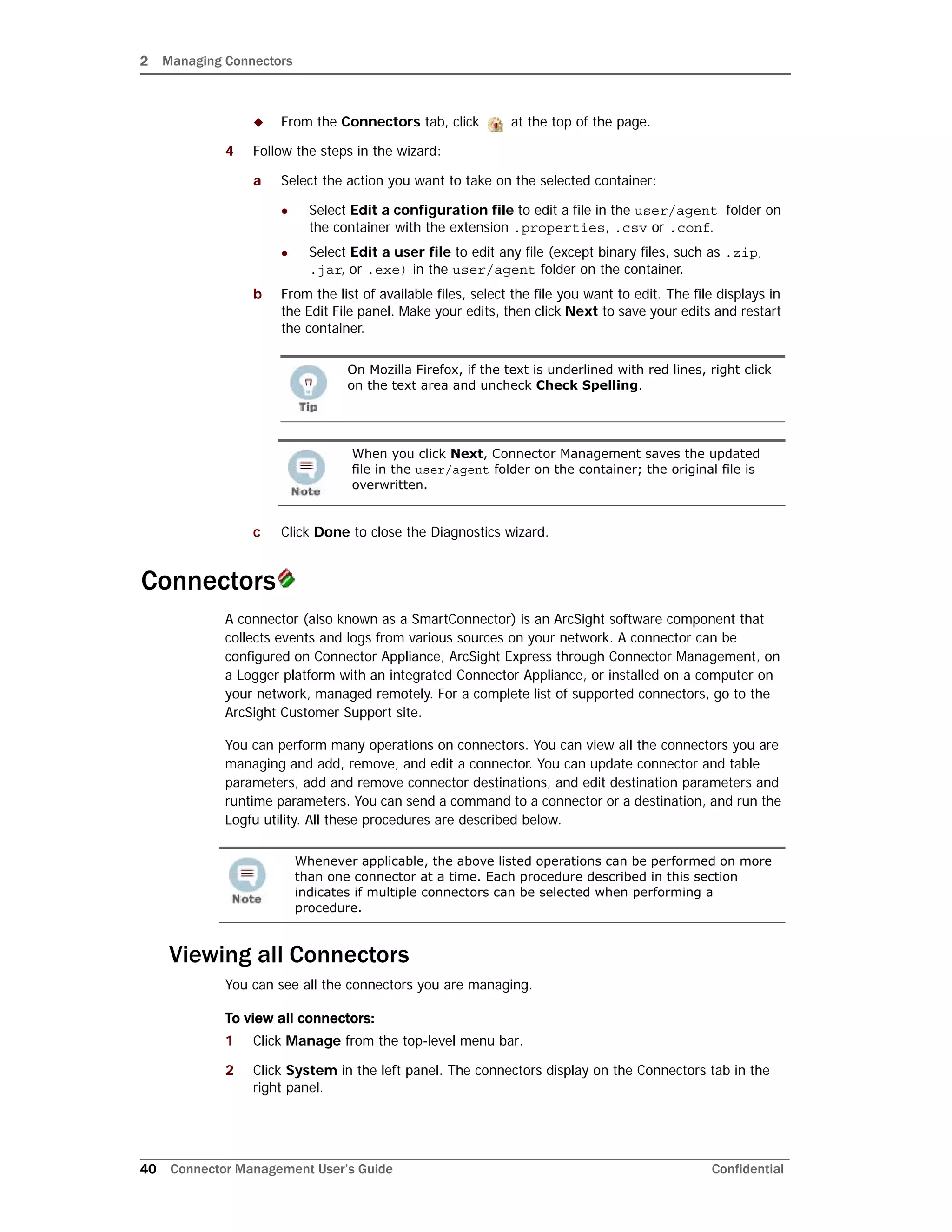 2 Managing Connectors
40 Connector Management User’s Guide Confidential
 From the Connectors tab, click at the top of the page.
4 Follow the steps in the wizard:
a Select the action you want to take on the selected container:
 Select Edit a configuration file to edit a file in the user/agent folder on
the container with the extension .properties, .csv or .conf.
 Select Edit a user file to edit any file (except binary files, such as .zip,
.jar, or .exe) in the user/agent folder on the container.
b From the list of available files, select the file you want to edit. The file displays in
the Edit File panel. Make your edits, then click Next to save your edits and restart
the container.
c Click Done to close the Diagnostics wizard.
Connectors
A connector (also known as a SmartConnector) is an ArcSight software component that
collects events and logs from various sources on your network. A connector can be
configured on Connector Appliance, ArcSight Express through Connector Management, on
a Logger platform with an integrated Connector Appliance, or installed on a computer on
your network, managed remotely. For a complete list of supported connectors, go to the
ArcSight Customer Support site.
You can perform many operations on connectors. You can view all the connectors you are
managing and add, remove, and edit a connector. You can update connector and table
parameters, add and remove connector destinations, and edit destination parameters and
runtime parameters. You can send a command to a connector or a destination, and run the
Logfu utility. All these procedures are described below.
Viewing all Connectors
You can see all the connectors you are managing.
To view all connectors:
1 Click Manage from the top-level menu bar.
2 Click System in the left panel. The connectors display on the Connectors tab in the
right panel.
On Mozilla Firefox, if the text is underlined with red lines, right click
on the text area and uncheck Check Spelling.
When you click Next, Connector Management saves the updated
file in the user/agent folder on the container; the original file is
overwritten.
Whenever applicable, the above listed operations can be performed on more
than one connector at a time. Each procedure described in this section
indicates if multiple connectors can be selected when performing a
procedure.
 