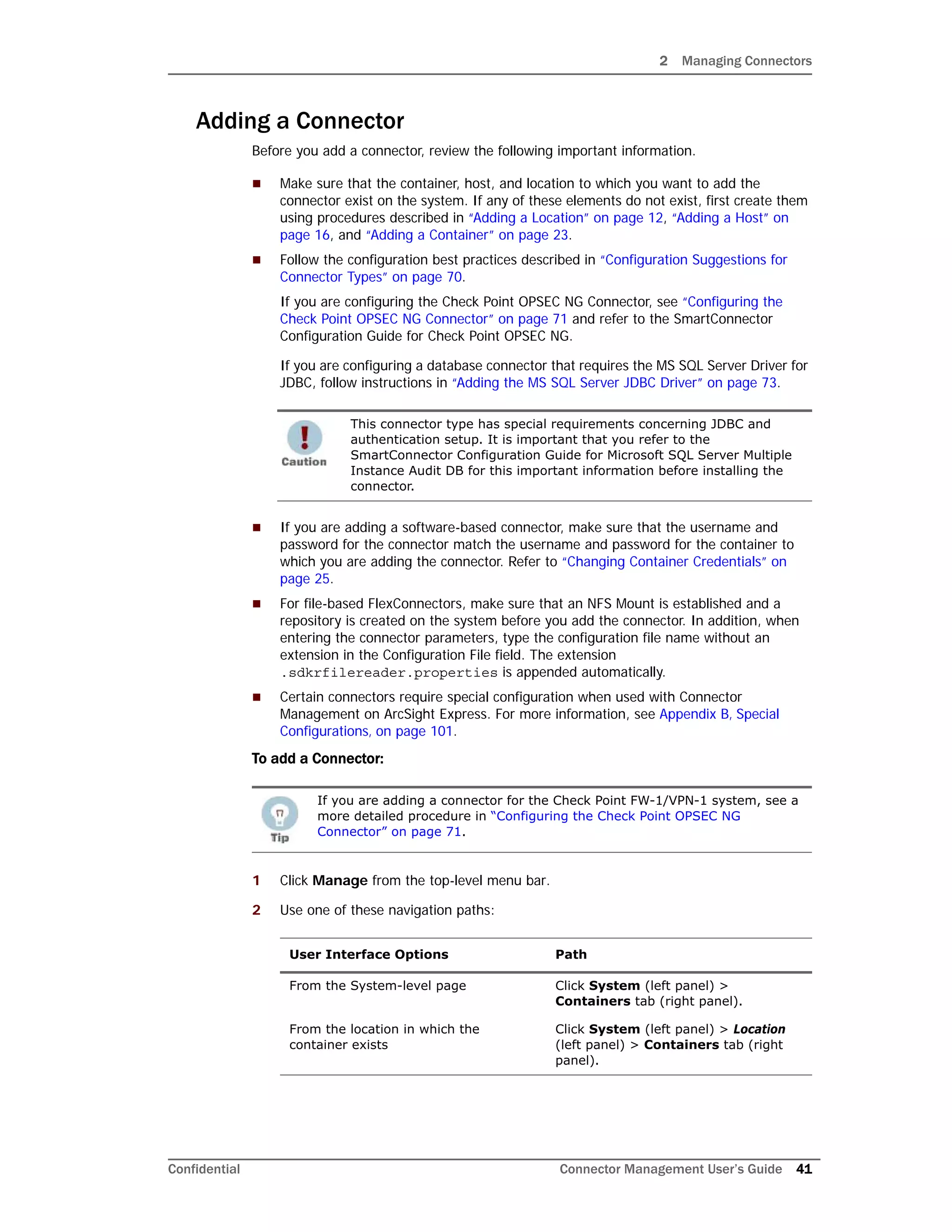 2 Managing Connectors
Confidential Connector Management User’s Guide 41
Adding a Connector
Before you add a connector, review the following important information.
 Make sure that the container, host, and location to which you want to add the
connector exist on the system. If any of these elements do not exist, first create them
using procedures described in “Adding a Location” on page 12, “Adding a Host” on
page 16, and “Adding a Container” on page 23.
 Follow the configuration best practices described in “Configuration Suggestions for
Connector Types” on page 70.
If you are configuring the Check Point OPSEC NG Connector, see “Configuring the
Check Point OPSEC NG Connector” on page 71 and refer to the SmartConnector
Configuration Guide for Check Point OPSEC NG.
If you are configuring a database connector that requires the MS SQL Server Driver for
JDBC, follow instructions in “Adding the MS SQL Server JDBC Driver” on page 73.
 If you are adding a software-based connector, make sure that the username and
password for the connector match the username and password for the container to
which you are adding the connector. Refer to “Changing Container Credentials” on
page 25.
 For file-based FlexConnectors, make sure that an NFS Mount is established and a
repository is created on the system before you add the connector. In addition, when
entering the connector parameters, type the configuration file name without an
extension in the Configuration File field. The extension
.sdkrfilereader.properties is appended automatically.
 Certain connectors require special configuration when used with Connector
Management on ArcSight Express. For more information, see Appendix B‚ Special
Configurations‚ on page 101.
To add a Connector:
1 Click Manage from the top-level menu bar.
2 Use one of these navigation paths:
This connector type has special requirements concerning JDBC and
authentication setup. It is important that you refer to the
SmartConnector Configuration Guide for Microsoft SQL Server Multiple
Instance Audit DB for this important information before installing the
connector.
If you are adding a connector for the Check Point FW-1/VPN-1 system, see a
more detailed procedure in “Configuring the Check Point OPSEC NG
Connector” on page 71.
User Interface Options Path
From the System-level page Click System (left panel) >
Containers tab (right panel).
From the location in which the
container exists
Click System (left panel) > Location
(left panel) > Containers tab (right
panel).
 