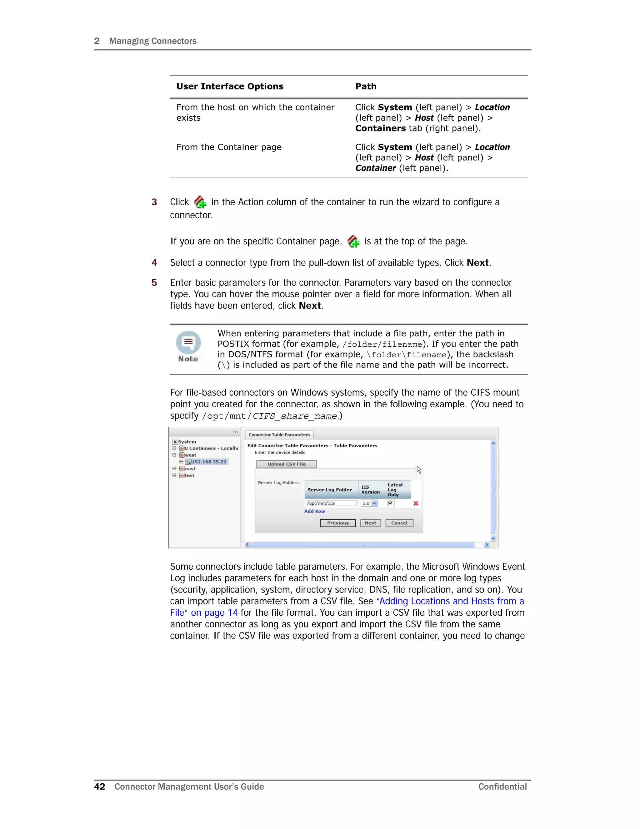 2 Managing Connectors
42 Connector Management User’s Guide Confidential
3 Click in the Action column of the container to run the wizard to configure a
connector.
If you are on the specific Container page, is at the top of the page.
4 Select a connector type from the pull-down list of available types. Click Next.
5 Enter basic parameters for the connector. Parameters vary based on the connector
type. You can hover the mouse pointer over a field for more information. When all
fields have been entered, click Next.
For file-based connectors on Windows systems, specify the name of the CIFS mount
point you created for the connector, as shown in the following example. (You need to
specify /opt/mnt/CIFS_share_name.)
Some connectors include table parameters. For example, the Microsoft Windows Event
Log includes parameters for each host in the domain and one or more log types
(security, application, system, directory service, DNS, file replication, and so on). You
can import table parameters from a CSV file. See “Adding Locations and Hosts from a
File” on page 14 for the file format. You can import a CSV file that was exported from
another connector as long as you export and import the CSV file from the same
container. If the CSV file was exported from a different container, you need to change
From the host on which the container
exists
Click System (left panel) > Location
(left panel) > Host (left panel) >
Containers tab (right panel).
From the Container page Click System (left panel) > Location
(left panel) > Host (left panel) >
Container (left panel).
When entering parameters that include a file path, enter the path in
POSTIX format (for example, /folder/filename). If you enter the path
in DOS/NTFS format (for example, folderfilename), the backslash
() is included as part of the file name and the path will be incorrect.
User Interface Options Path
 
