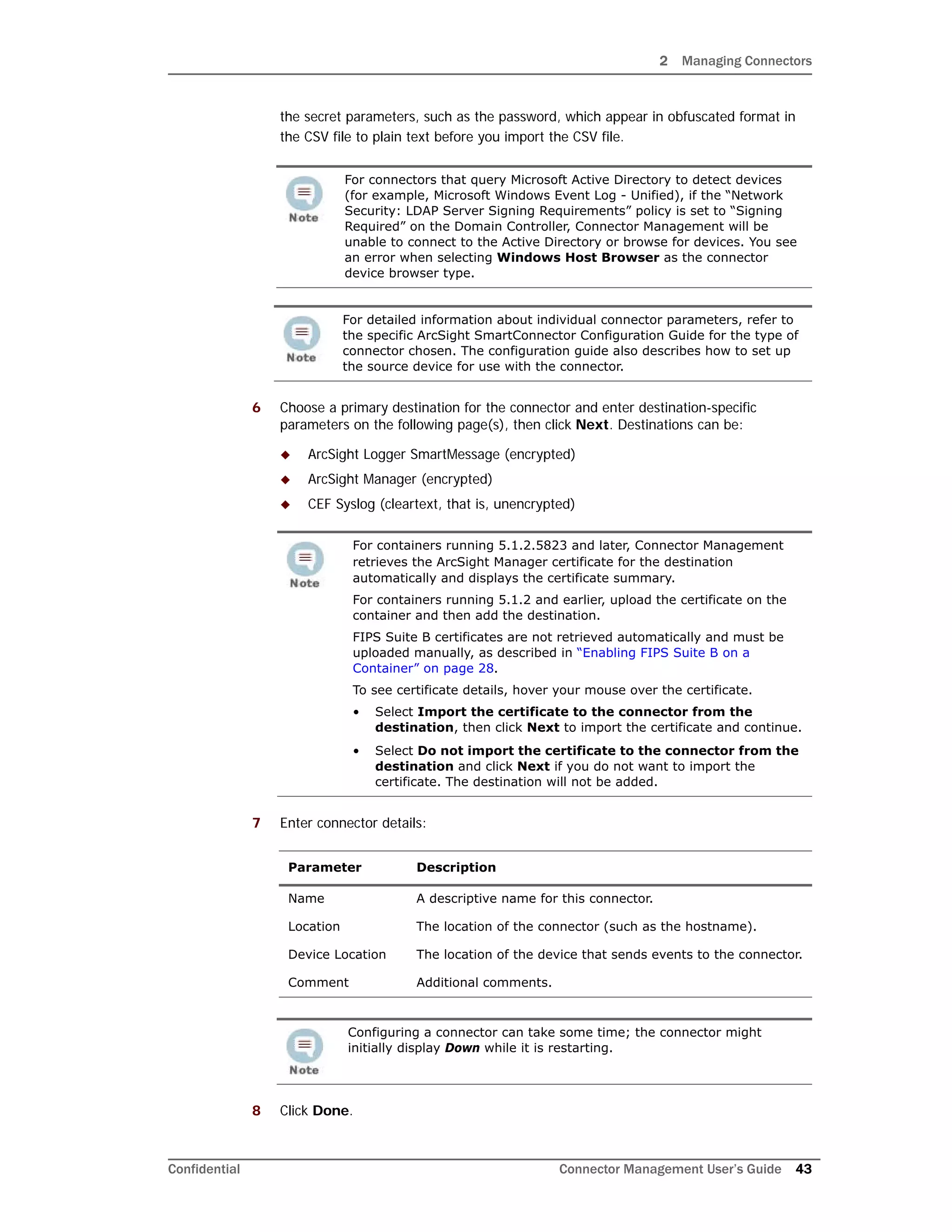 2 Managing Connectors
Confidential Connector Management User’s Guide 43
the secret parameters, such as the password, which appear in obfuscated format in
the CSV file to plain text before you import the CSV file.
6 Choose a primary destination for the connector and enter destination-specific
parameters on the following page(s), then click Next. Destinations can be:
 ArcSight Logger SmartMessage (encrypted)
 ArcSight Manager (encrypted)
 CEF Syslog (cleartext, that is, unencrypted)
7 Enter connector details:
8 Click Done.
For connectors that query Microsoft Active Directory to detect devices
(for example, Microsoft Windows Event Log - Unified), if the “Network
Security: LDAP Server Signing Requirements” policy is set to “Signing
Required” on the Domain Controller, Connector Management will be
unable to connect to the Active Directory or browse for devices. You see
an error when selecting Windows Host Browser as the connector
device browser type.
For detailed information about individual connector parameters, refer to
the specific ArcSight SmartConnector Configuration Guide for the type of
connector chosen. The configuration guide also describes how to set up
the source device for use with the connector.
For containers running 5.1.2.5823 and later, Connector Management
retrieves the ArcSight Manager certificate for the destination
automatically and displays the certificate summary.
For containers running 5.1.2 and earlier, upload the certificate on the
container and then add the destination.
FIPS Suite B certificates are not retrieved automatically and must be
uploaded manually, as described in “Enabling FIPS Suite B on a
Container” on page 28.
To see certificate details, hover your mouse over the certificate.
• Select Import the certificate to the connector from the
destination, then click Next to import the certificate and continue.
• Select Do not import the certificate to the connector from the
destination and click Next if you do not want to import the
certificate. The destination will not be added.
Parameter Description
Name A descriptive name for this connector.
Location The location of the connector (such as the hostname).
Device Location The location of the device that sends events to the connector.
Comment Additional comments.
Configuring a connector can take some time; the connector might
initially display Down while it is restarting.
 