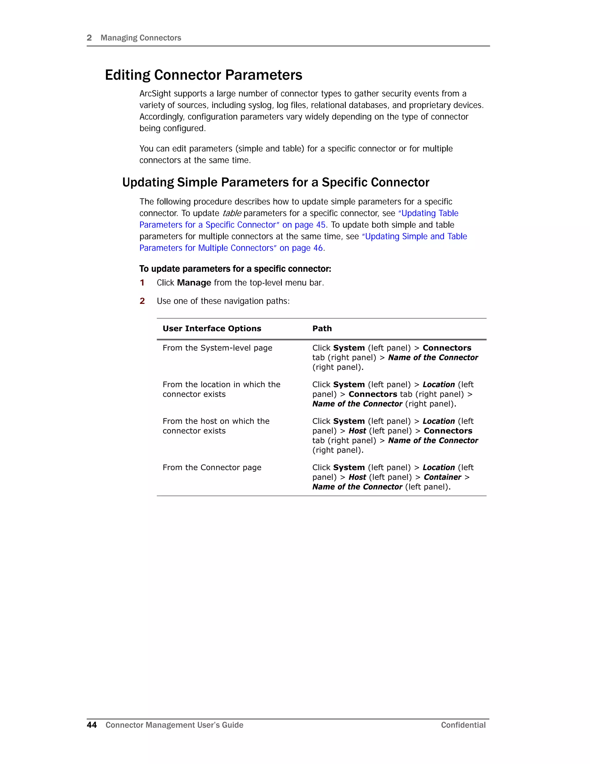 2 Managing Connectors
44 Connector Management User’s Guide Confidential
Editing Connector Parameters
ArcSight supports a large number of connector types to gather security events from a
variety of sources, including syslog, log files, relational databases, and proprietary devices.
Accordingly, configuration parameters vary widely depending on the type of connector
being configured.
You can edit parameters (simple and table) for a specific connector or for multiple
connectors at the same time.
Updating Simple Parameters for a Specific Connector
The following procedure describes how to update simple parameters for a specific
connector. To update table parameters for a specific connector, see “Updating Table
Parameters for a Specific Connector” on page 45. To update both simple and table
parameters for multiple connectors at the same time, see “Updating Simple and Table
Parameters for Multiple Connectors” on page 46.
To update parameters for a specific connector:
1 Click Manage from the top-level menu bar.
2 Use one of these navigation paths:
User Interface Options Path
From the System-level page Click System (left panel) > Connectors
tab (right panel) > Name of the Connector
(right panel).
From the location in which the
connector exists
Click System (left panel) > Location (left
panel) > Connectors tab (right panel) >
Name of the Connector (right panel).
From the host on which the
connector exists
Click System (left panel) > Location (left
panel) > Host (left panel) > Connectors
tab (right panel) > Name of the Connector
(right panel).
From the Connector page Click System (left panel) > Location (left
panel) > Host (left panel) > Container >
Name of the Connector (left panel).
 