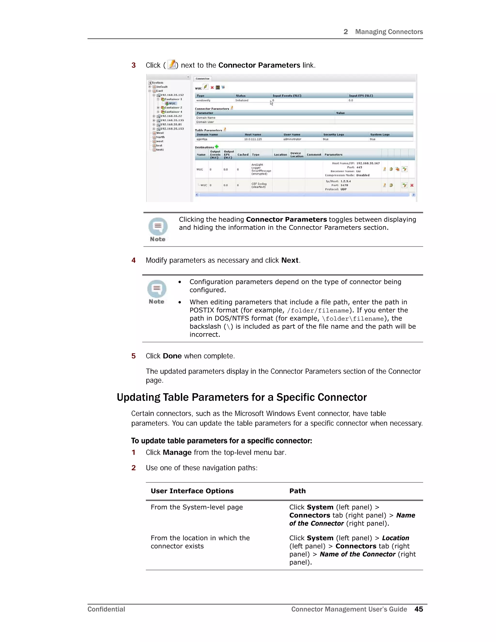 2 Managing Connectors
Confidential Connector Management User’s Guide 45
3 Click ( ) next to the Connector Parameters link.
4 Modify parameters as necessary and click Next.
5 Click Done when complete.
The updated parameters display in the Connector Parameters section of the Connector
page.
Updating Table Parameters for a Specific Connector
Certain connectors, such as the Microsoft Windows Event connector, have table
parameters. You can update the table parameters for a specific connector when necessary.
To update table parameters for a specific connector:
1 Click Manage from the top-level menu bar.
2 Use one of these navigation paths:
Clicking the heading Connector Parameters toggles between displaying
and hiding the information in the Connector Parameters section.
• Configuration parameters depend on the type of connector being
configured.
• When editing parameters that include a file path, enter the path in
POSTIX format (for example, /folder/filename). If you enter the
path in DOS/NTFS format (for example, folderfilename), the
backslash () is included as part of the file name and the path will be
incorrect.
User Interface Options Path
From the System-level page Click System (left panel) >
Connectors tab (right panel) > Name
of the Connector (right panel).
From the location in which the
connector exists
Click System (left panel) > Location
(left panel) > Connectors tab (right
panel) > Name of the Connector (right
panel).
 