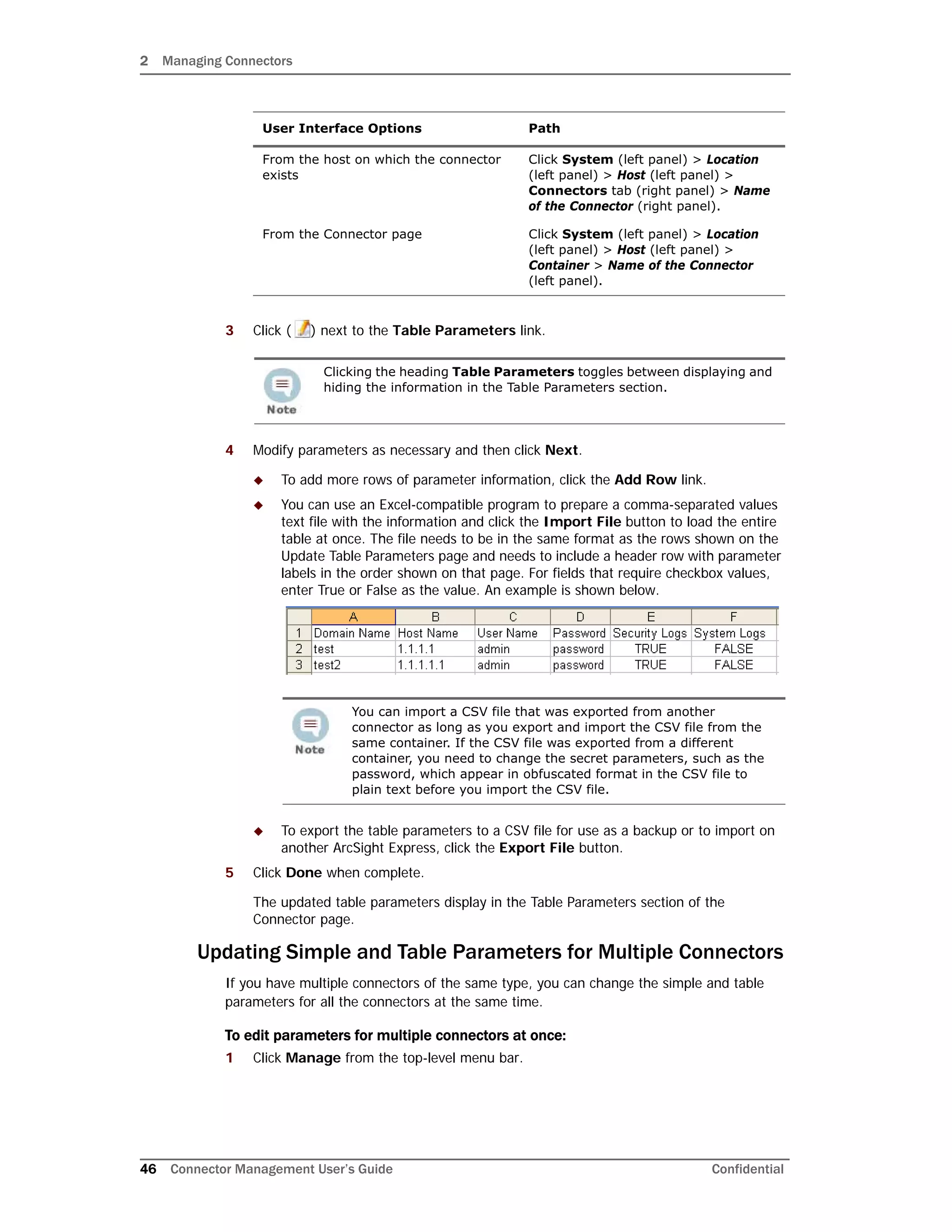 2 Managing Connectors
46 Connector Management User’s Guide Confidential
3 Click ( ) next to the Table Parameters link.
4 Modify parameters as necessary and then click Next.
 To add more rows of parameter information, click the Add Row link.
 You can use an Excel-compatible program to prepare a comma-separated values
text file with the information and click the Import File button to load the entire
table at once. The file needs to be in the same format as the rows shown on the
Update Table Parameters page and needs to include a header row with parameter
labels in the order shown on that page. For fields that require checkbox values,
enter True or False as the value. An example is shown below.
 To export the table parameters to a CSV file for use as a backup or to import on
another ArcSight Express, click the Export File button.
5 Click Done when complete.
The updated table parameters display in the Table Parameters section of the
Connector page.
Updating Simple and Table Parameters for Multiple Connectors
If you have multiple connectors of the same type, you can change the simple and table
parameters for all the connectors at the same time.
To edit parameters for multiple connectors at once:
1 Click Manage from the top-level menu bar.
From the host on which the connector
exists
Click System (left panel) > Location
(left panel) > Host (left panel) >
Connectors tab (right panel) > Name
of the Connector (right panel).
From the Connector page Click System (left panel) > Location
(left panel) > Host (left panel) >
Container > Name of the Connector
(left panel).
Clicking the heading Table Parameters toggles between displaying and
hiding the information in the Table Parameters section.
You can import a CSV file that was exported from another
connector as long as you export and import the CSV file from the
same container. If the CSV file was exported from a different
container, you need to change the secret parameters, such as the
password, which appear in obfuscated format in the CSV file to
plain text before you import the CSV file.
User Interface Options Path
 