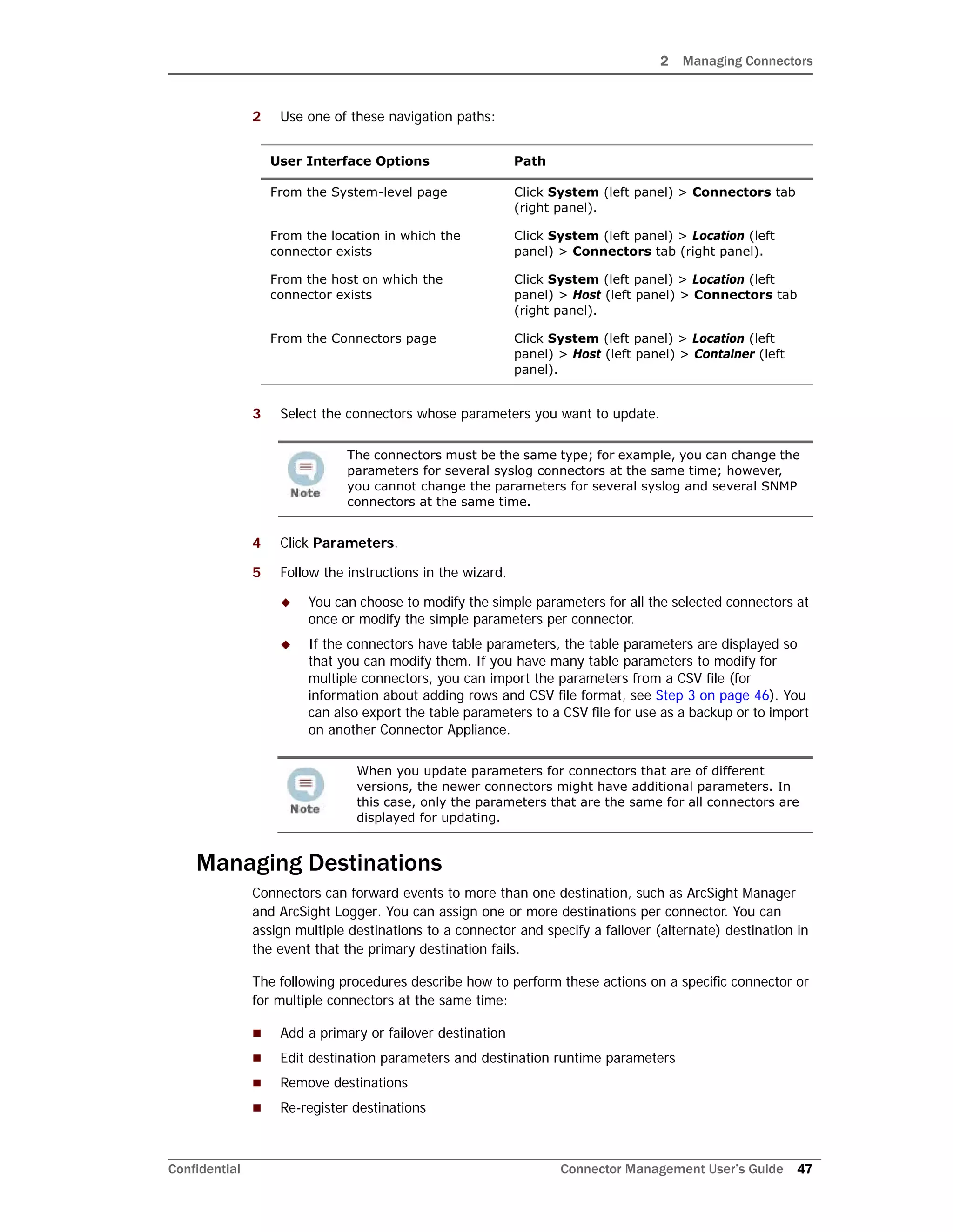 2 Managing Connectors
Confidential Connector Management User’s Guide 47
2 Use one of these navigation paths:
3 Select the connectors whose parameters you want to update.
4 Click Parameters.
5 Follow the instructions in the wizard.
 You can choose to modify the simple parameters for all the selected connectors at
once or modify the simple parameters per connector.
 If the connectors have table parameters, the table parameters are displayed so
that you can modify them. If you have many table parameters to modify for
multiple connectors, you can import the parameters from a CSV file (for
information about adding rows and CSV file format, see Step 3 on page 46). You
can also export the table parameters to a CSV file for use as a backup or to import
on another Connector Appliance.
Managing Destinations
Connectors can forward events to more than one destination, such as ArcSight Manager
and ArcSight Logger. You can assign one or more destinations per connector. You can
assign multiple destinations to a connector and specify a failover (alternate) destination in
the event that the primary destination fails.
The following procedures describe how to perform these actions on a specific connector or
for multiple connectors at the same time:
 Add a primary or failover destination
 Edit destination parameters and destination runtime parameters
 Remove destinations
 Re-register destinations
User Interface Options Path
From the System-level page Click System (left panel) > Connectors tab
(right panel).
From the location in which the
connector exists
Click System (left panel) > Location (left
panel) > Connectors tab (right panel).
From the host on which the
connector exists
Click System (left panel) > Location (left
panel) > Host (left panel) > Connectors tab
(right panel).
From the Connectors page Click System (left panel) > Location (left
panel) > Host (left panel) > Container (left
panel).
The connectors must be the same type; for example, you can change the
parameters for several syslog connectors at the same time; however,
you cannot change the parameters for several syslog and several SNMP
connectors at the same time.
When you update parameters for connectors that are of different
versions, the newer connectors might have additional parameters. In
this case, only the parameters that are the same for all connectors are
displayed for updating.
 