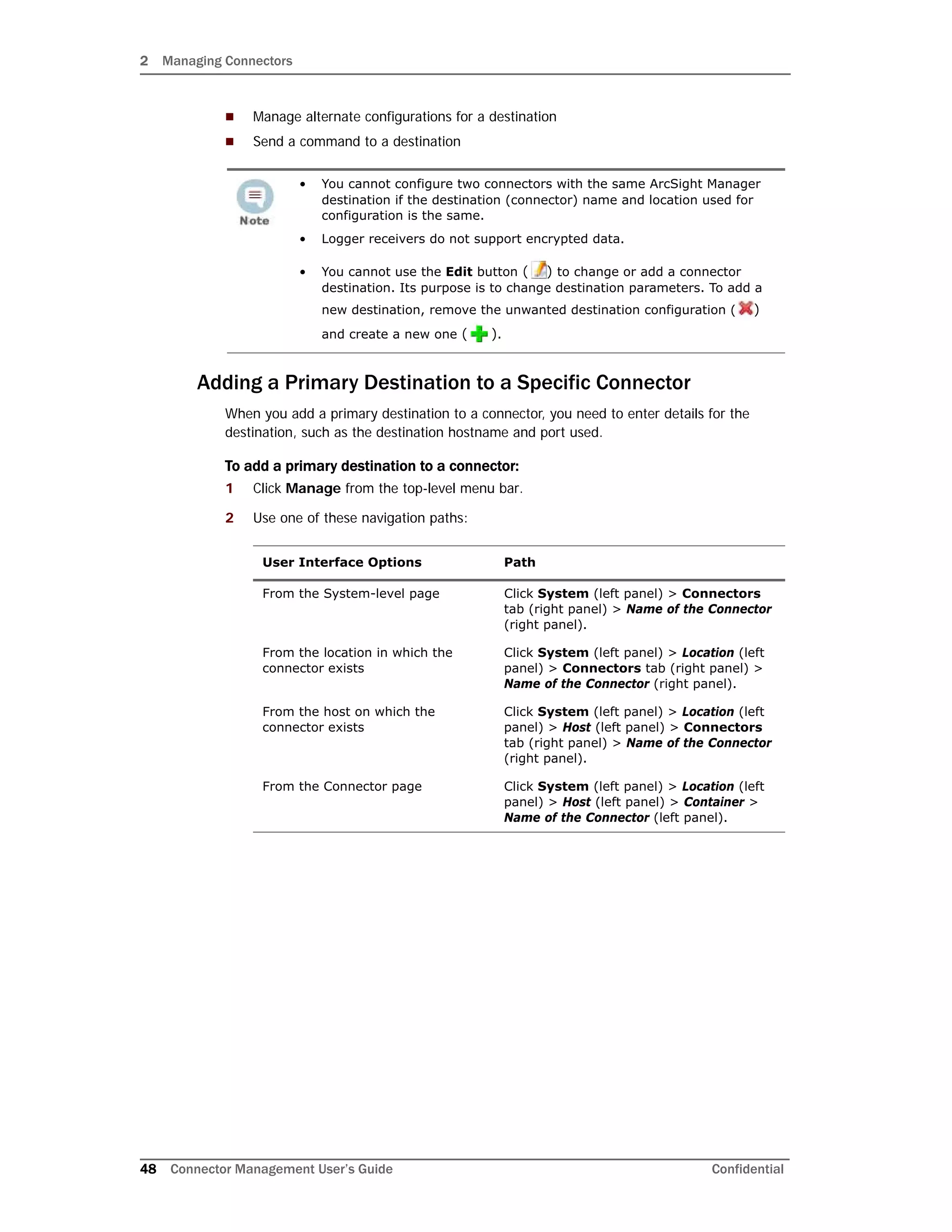 2 Managing Connectors
48 Connector Management User’s Guide Confidential
 Manage alternate configurations for a destination
 Send a command to a destination
Adding a Primary Destination to a Specific Connector
When you add a primary destination to a connector, you need to enter details for the
destination, such as the destination hostname and port used.
To add a primary destination to a connector:
1 Click Manage from the top-level menu bar.
2 Use one of these navigation paths:
• You cannot configure two connectors with the same ArcSight Manager
destination if the destination (connector) name and location used for
configuration is the same.
• Logger receivers do not support encrypted data.
• You cannot use the Edit button ( ) to change or add a connector
destination. Its purpose is to change destination parameters. To add a
new destination, remove the unwanted destination configuration ( )
and create a new one ( ).
User Interface Options Path
From the System-level page Click System (left panel) > Connectors
tab (right panel) > Name of the Connector
(right panel).
From the location in which the
connector exists
Click System (left panel) > Location (left
panel) > Connectors tab (right panel) >
Name of the Connector (right panel).
From the host on which the
connector exists
Click System (left panel) > Location (left
panel) > Host (left panel) > Connectors
tab (right panel) > Name of the Connector
(right panel).
From the Connector page Click System (left panel) > Location (left
panel) > Host (left panel) > Container >
Name of the Connector (left panel).
 