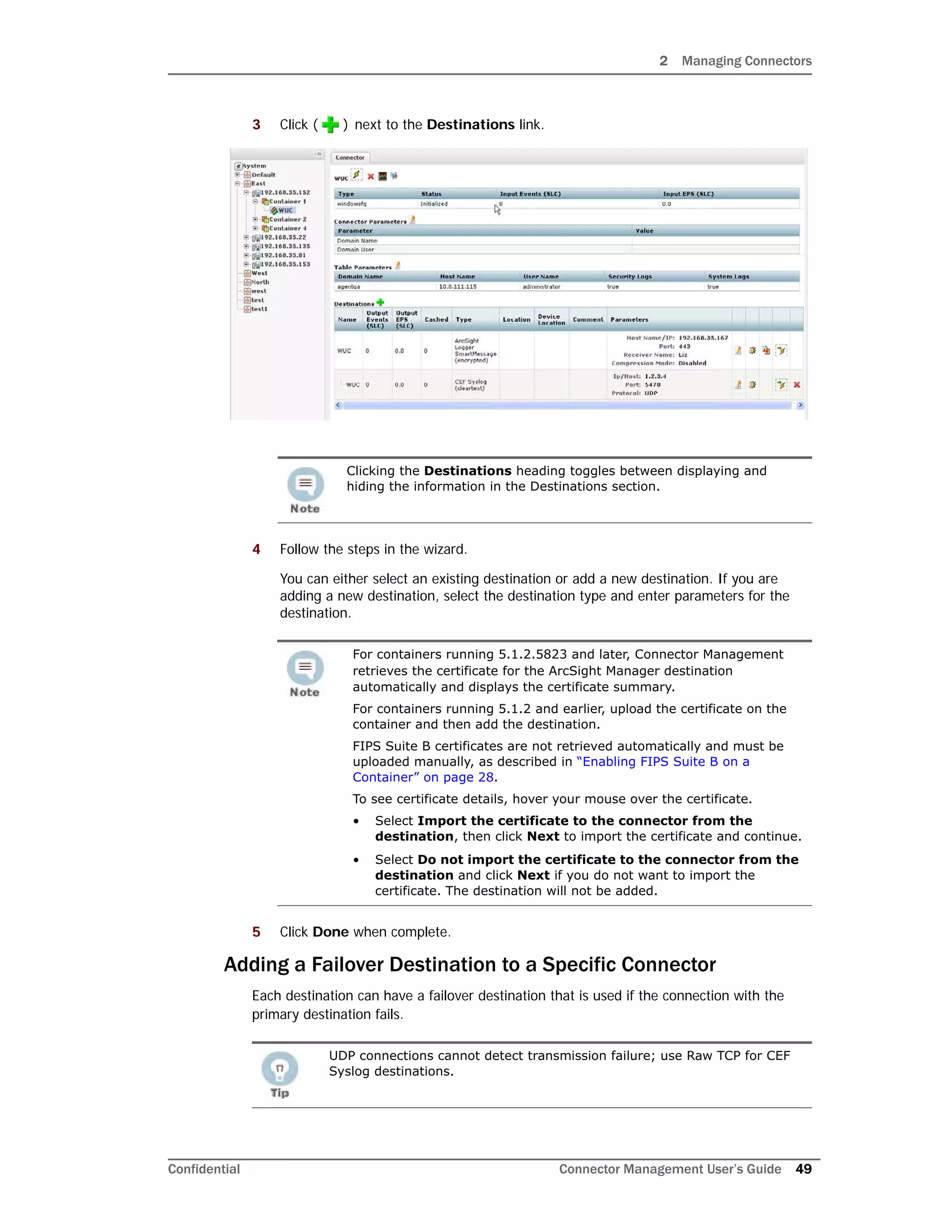 2 Managing Connectors
Confidential Connector Management User’s Guide 49
3 Click ( ) next to the Destinations link.
4 Follow the steps in the wizard.
You can either select an existing destination or add a new destination. If you are
adding a new destination, select the destination type and enter parameters for the
destination.
5 Click Done when complete.
Adding a Failover Destination to a Specific Connector
Each destination can have a failover destination that is used if the connection with the
primary destination fails.
Clicking the Destinations heading toggles between displaying and
hiding the information in the Destinations section.
For containers running 5.1.2.5823 and later, Connector Management
retrieves the certificate for the ArcSight Manager destination
automatically and displays the certificate summary.
For containers running 5.1.2 and earlier, upload the certificate on the
container and then add the destination.
FIPS Suite B certificates are not retrieved automatically and must be
uploaded manually, as described in “Enabling FIPS Suite B on a
Container” on page 28.
To see certificate details, hover your mouse over the certificate.
• Select Import the certificate to the connector from the
destination, then click Next to import the certificate and continue.
• Select Do not import the certificate to the connector from the
destination and click Next if you do not want to import the
certificate. The destination will not be added.
UDP connections cannot detect transmission failure; use Raw TCP for CEF
Syslog destinations.
 