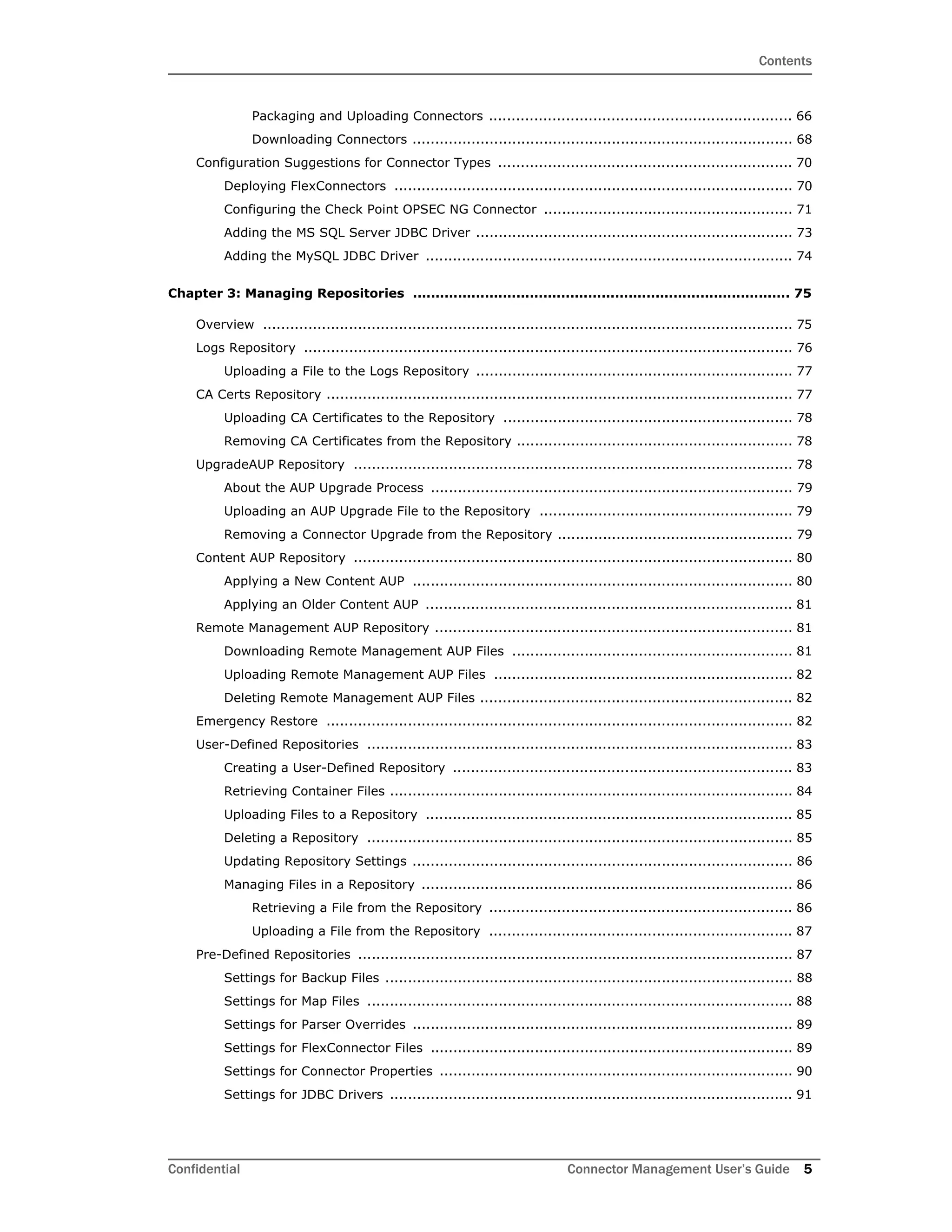 Contents
Confidential Connector Management User’s Guide 5
Packaging and Uploading Connectors ................................................................... 66
Downloading Connectors .................................................................................... 68
Configuration Suggestions for Connector Types ................................................................. 70
Deploying FlexConnectors ........................................................................................ 70
Configuring the Check Point OPSEC NG Connector ....................................................... 71
Adding the MS SQL Server JDBC Driver ...................................................................... 73
Adding the MySQL JDBC Driver ................................................................................. 74
Chapter 3: Managing Repositories .................................................................................... 75
Overview ..................................................................................................................... 75
Logs Repository ............................................................................................................ 76
Uploading a File to the Logs Repository ...................................................................... 77
CA Certs Repository ....................................................................................................... 77
Uploading CA Certificates to the Repository ................................................................ 78
Removing CA Certificates from the Repository ............................................................. 78
UpgradeAUP Repository ................................................................................................. 78
About the AUP Upgrade Process ................................................................................ 79
Uploading an AUP Upgrade File to the Repository ........................................................ 79
Removing a Connector Upgrade from the Repository .................................................... 79
Content AUP Repository ................................................................................................. 80
Applying a New Content AUP .................................................................................... 80
Applying an Older Content AUP ................................................................................. 81
Remote Management AUP Repository ............................................................................... 81
Downloading Remote Management AUP Files .............................................................. 81
Uploading Remote Management AUP Files .................................................................. 82
Deleting Remote Management AUP Files ..................................................................... 82
Emergency Restore ....................................................................................................... 82
User-Defined Repositories .............................................................................................. 83
Creating a User-Defined Repository ........................................................................... 83
Retrieving Container Files ......................................................................................... 84
Uploading Files to a Repository ................................................................................. 85
Deleting a Repository .............................................................................................. 85
Updating Repository Settings .................................................................................... 86
Managing Files in a Repository .................................................................................. 86
Retrieving a File from the Repository ................................................................... 86
Uploading a File from the Repository ................................................................... 87
Pre-Defined Repositories ................................................................................................ 87
Settings for Backup Files .......................................................................................... 88
Settings for Map Files .............................................................................................. 88
Settings for Parser Overrides .................................................................................... 89
Settings for FlexConnector Files ................................................................................ 89
Settings for Connector Properties .............................................................................. 90
Settings for JDBC Drivers ......................................................................................... 91
 