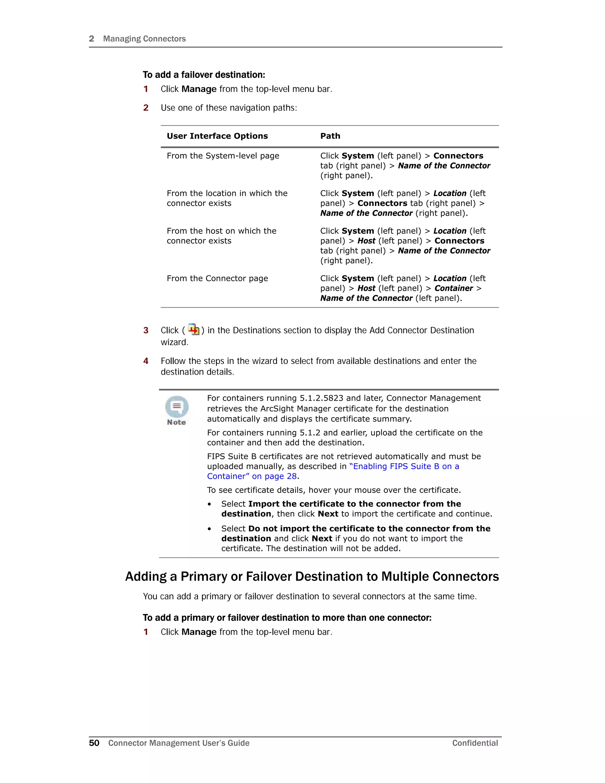 2 Managing Connectors
50 Connector Management User’s Guide Confidential
To add a failover destination:
1 Click Manage from the top-level menu bar.
2 Use one of these navigation paths:
3 Click ( ) in the Destinations section to display the Add Connector Destination
wizard.
4 Follow the steps in the wizard to select from available destinations and enter the
destination details.
Adding a Primary or Failover Destination to Multiple Connectors
You can add a primary or failover destination to several connectors at the same time.
To add a primary or failover destination to more than one connector:
1 Click Manage from the top-level menu bar.
User Interface Options Path
From the System-level page Click System (left panel) > Connectors
tab (right panel) > Name of the Connector
(right panel).
From the location in which the
connector exists
Click System (left panel) > Location (left
panel) > Connectors tab (right panel) >
Name of the Connector (right panel).
From the host on which the
connector exists
Click System (left panel) > Location (left
panel) > Host (left panel) > Connectors
tab (right panel) > Name of the Connector
(right panel).
From the Connector page Click System (left panel) > Location (left
panel) > Host (left panel) > Container >
Name of the Connector (left panel).
For containers running 5.1.2.5823 and later, Connector Management
retrieves the ArcSight Manager certificate for the destination
automatically and displays the certificate summary.
For containers running 5.1.2 and earlier, upload the certificate on the
container and then add the destination.
FIPS Suite B certificates are not retrieved automatically and must be
uploaded manually, as described in “Enabling FIPS Suite B on a
Container” on page 28.
To see certificate details, hover your mouse over the certificate.
• Select Import the certificate to the connector from the
destination, then click Next to import the certificate and continue.
• Select Do not import the certificate to the connector from the
destination and click Next if you do not want to import the
certificate. The destination will not be added.
 