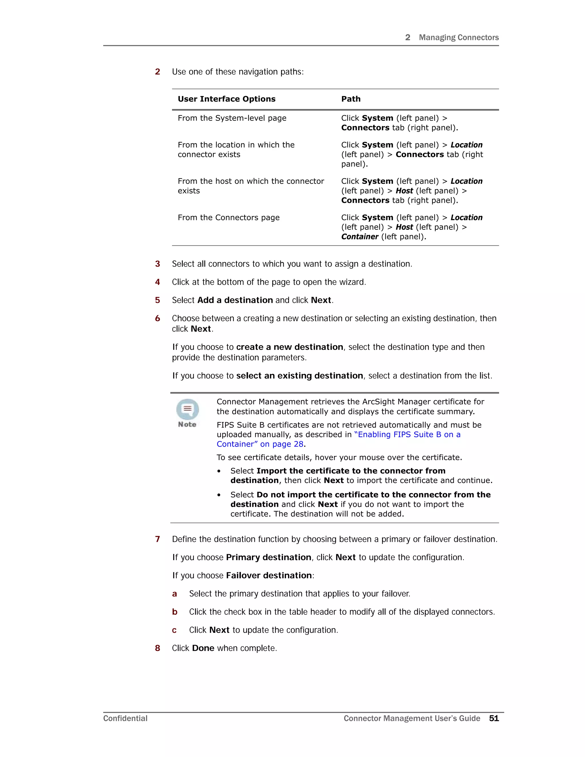 2 Managing Connectors
Confidential Connector Management User’s Guide 51
2 Use one of these navigation paths:
3 Select all connectors to which you want to assign a destination.
4 Click at the bottom of the page to open the wizard.
5 Select Add a destination and click Next.
6 Choose between a creating a new destination or selecting an existing destination, then
click Next.
If you choose to create a new destination, select the destination type and then
provide the destination parameters.
If you choose to select an existing destination, select a destination from the list.
7 Define the destination function by choosing between a primary or failover destination.
If you choose Primary destination, click Next to update the configuration.
If you choose Failover destination:
a Select the primary destination that applies to your failover.
b Click the check box in the table header to modify all of the displayed connectors.
c Click Next to update the configuration.
8 Click Done when complete.
User Interface Options Path
From the System-level page Click System (left panel) >
Connectors tab (right panel).
From the location in which the
connector exists
Click System (left panel) > Location
(left panel) > Connectors tab (right
panel).
From the host on which the connector
exists
Click System (left panel) > Location
(left panel) > Host (left panel) >
Connectors tab (right panel).
From the Connectors page Click System (left panel) > Location
(left panel) > Host (left panel) >
Container (left panel).
Connector Management retrieves the ArcSight Manager certificate for
the destination automatically and displays the certificate summary.
FIPS Suite B certificates are not retrieved automatically and must be
uploaded manually, as described in “Enabling FIPS Suite B on a
Container” on page 28.
To see certificate details, hover your mouse over the certificate.
• Select Import the certificate to the connector from
destination, then click Next to import the certificate and continue.
• Select Do not import the certificate to the connector from the
destination and click Next if you do not want to import the
certificate. The destination will not be added.
 