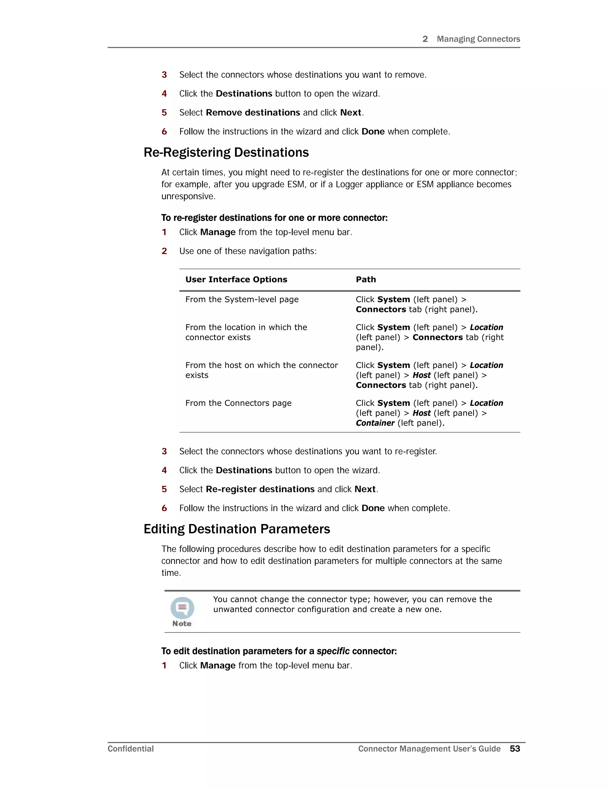 2 Managing Connectors
Confidential Connector Management User’s Guide 53
3 Select the connectors whose destinations you want to remove.
4 Click the Destinations button to open the wizard.
5 Select Remove destinations and click Next.
6 Follow the instructions in the wizard and click Done when complete.
Re-Registering Destinations
At certain times, you might need to re-register the destinations for one or more connector;
for example, after you upgrade ESM, or if a Logger appliance or ESM appliance becomes
unresponsive.
To re-register destinations for one or more connector:
1 Click Manage from the top-level menu bar.
2 Use one of these navigation paths:
3 Select the connectors whose destinations you want to re-register.
4 Click the Destinations button to open the wizard.
5 Select Re-register destinations and click Next.
6 Follow the instructions in the wizard and click Done when complete.
Editing Destination Parameters
The following procedures describe how to edit destination parameters for a specific
connector and how to edit destination parameters for multiple connectors at the same
time.
To edit destination parameters for a specific connector:
1 Click Manage from the top-level menu bar.
User Interface Options Path
From the System-level page Click System (left panel) >
Connectors tab (right panel).
From the location in which the
connector exists
Click System (left panel) > Location
(left panel) > Connectors tab (right
panel).
From the host on which the connector
exists
Click System (left panel) > Location
(left panel) > Host (left panel) >
Connectors tab (right panel).
From the Connectors page Click System (left panel) > Location
(left panel) > Host (left panel) >
Container (left panel).
You cannot change the connector type; however, you can remove the
unwanted connector configuration and create a new one.
 