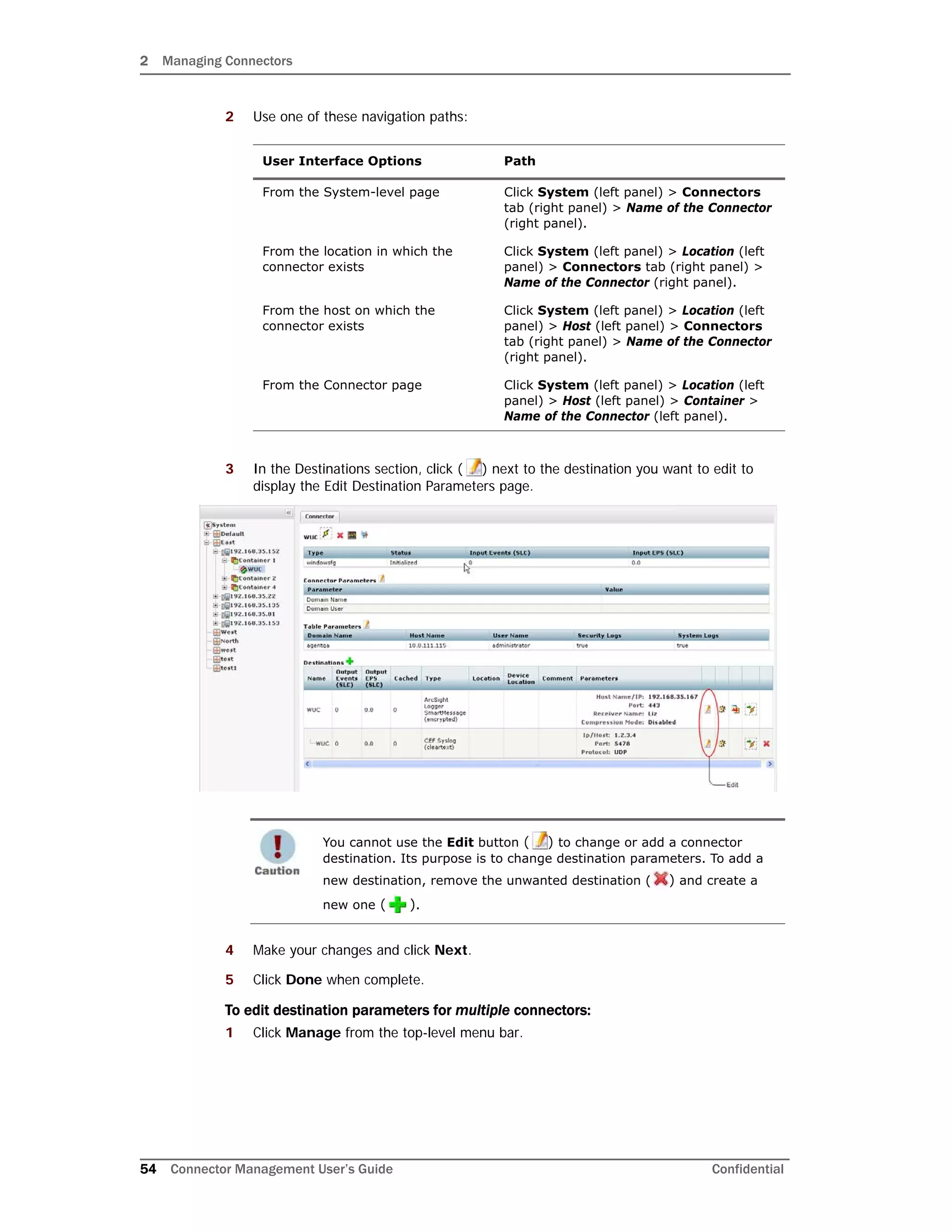 2 Managing Connectors
54 Connector Management User’s Guide Confidential
2 Use one of these navigation paths:
3 In the Destinations section, click ( ) next to the destination you want to edit to
display the Edit Destination Parameters page.
4 Make your changes and click Next.
5 Click Done when complete.
To edit destination parameters for multiple connectors:
1 Click Manage from the top-level menu bar.
User Interface Options Path
From the System-level page Click System (left panel) > Connectors
tab (right panel) > Name of the Connector
(right panel).
From the location in which the
connector exists
Click System (left panel) > Location (left
panel) > Connectors tab (right panel) >
Name of the Connector (right panel).
From the host on which the
connector exists
Click System (left panel) > Location (left
panel) > Host (left panel) > Connectors
tab (right panel) > Name of the Connector
(right panel).
From the Connector page Click System (left panel) > Location (left
panel) > Host (left panel) > Container >
Name of the Connector (left panel).
You cannot use the Edit button ( ) to change or add a connector
destination. Its purpose is to change destination parameters. To add a
new destination, remove the unwanted destination ( ) and create a
new one ( ).
 
