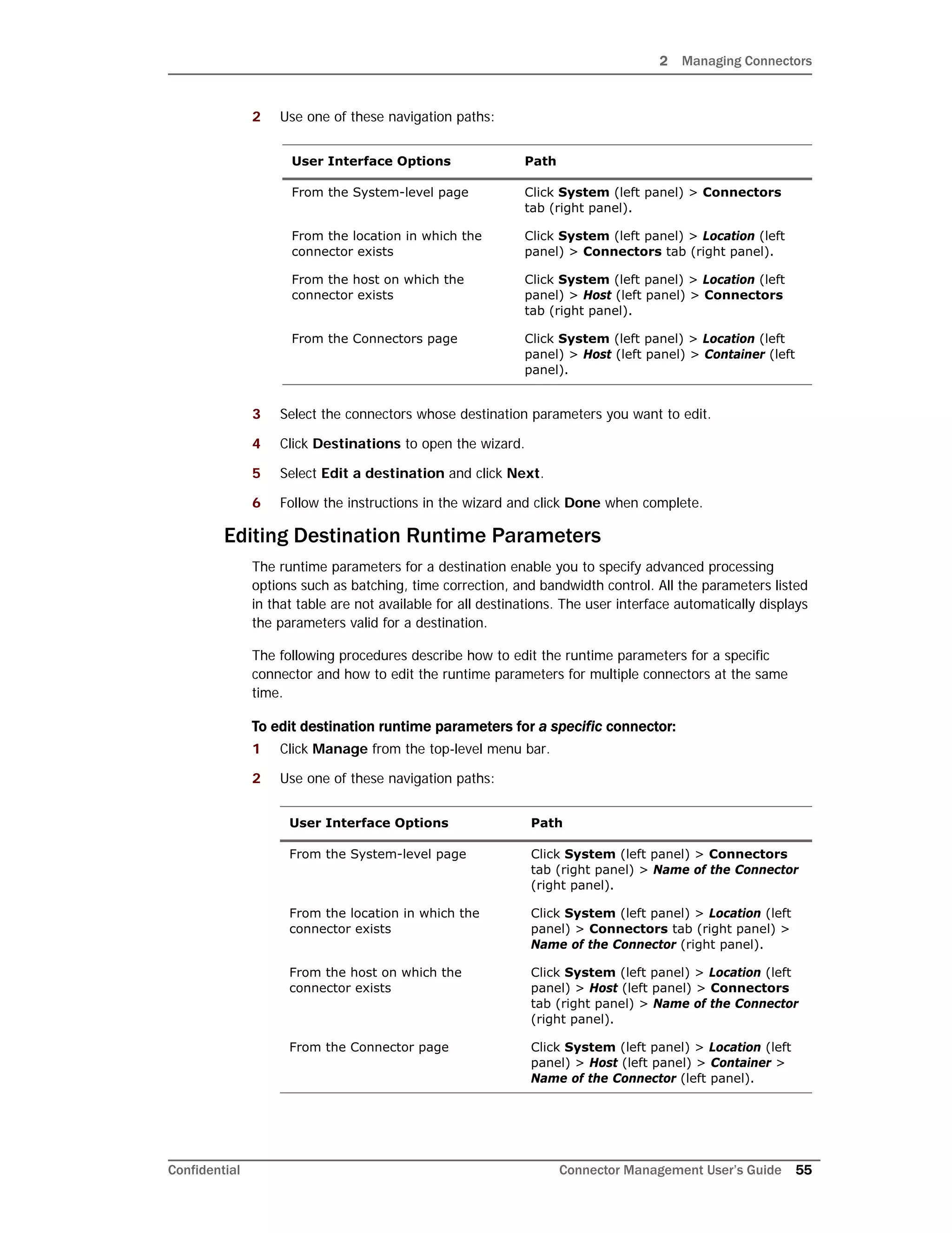 2 Managing Connectors
Confidential Connector Management User’s Guide 55
2 Use one of these navigation paths:
3 Select the connectors whose destination parameters you want to edit.
4 Click Destinations to open the wizard.
5 Select Edit a destination and click Next.
6 Follow the instructions in the wizard and click Done when complete.
Editing Destination Runtime Parameters
The runtime parameters for a destination enable you to specify advanced processing
options such as batching, time correction, and bandwidth control. All the parameters listed
in that table are not available for all destinations. The user interface automatically displays
the parameters valid for a destination.
The following procedures describe how to edit the runtime parameters for a specific
connector and how to edit the runtime parameters for multiple connectors at the same
time.
To edit destination runtime parameters for a specific connector:
1 Click Manage from the top-level menu bar.
2 Use one of these navigation paths:
User Interface Options Path
From the System-level page Click System (left panel) > Connectors
tab (right panel).
From the location in which the
connector exists
Click System (left panel) > Location (left
panel) > Connectors tab (right panel).
From the host on which the
connector exists
Click System (left panel) > Location (left
panel) > Host (left panel) > Connectors
tab (right panel).
From the Connectors page Click System (left panel) > Location (left
panel) > Host (left panel) > Container (left
panel).
User Interface Options Path
From the System-level page Click System (left panel) > Connectors
tab (right panel) > Name of the Connector
(right panel).
From the location in which the
connector exists
Click System (left panel) > Location (left
panel) > Connectors tab (right panel) >
Name of the Connector (right panel).
From the host on which the
connector exists
Click System (left panel) > Location (left
panel) > Host (left panel) > Connectors
tab (right panel) > Name of the Connector
(right panel).
From the Connector page Click System (left panel) > Location (left
panel) > Host (left panel) > Container >
Name of the Connector (left panel).
 