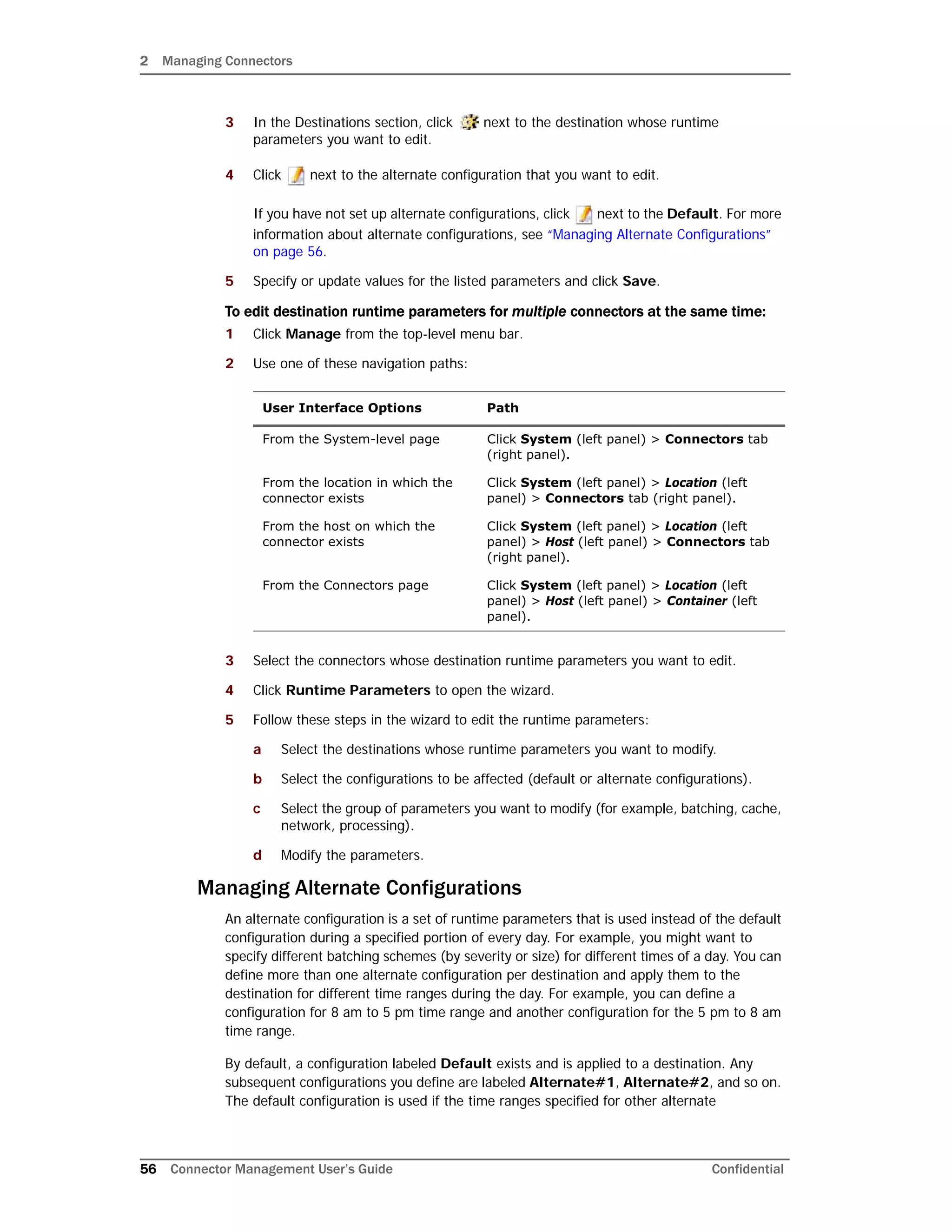 2 Managing Connectors
56 Connector Management User’s Guide Confidential
3 In the Destinations section, click next to the destination whose runtime
parameters you want to edit.
4 Click next to the alternate configuration that you want to edit.
If you have not set up alternate configurations, click next to the Default. For more
information about alternate configurations, see “Managing Alternate Configurations”
on page 56.
5 Specify or update values for the listed parameters and click Save.
To edit destination runtime parameters for multiple connectors at the same time:
1 Click Manage from the top-level menu bar.
2 Use one of these navigation paths:
3 Select the connectors whose destination runtime parameters you want to edit.
4 Click Runtime Parameters to open the wizard.
5 Follow these steps in the wizard to edit the runtime parameters:
a Select the destinations whose runtime parameters you want to modify.
b Select the configurations to be affected (default or alternate configurations).
c Select the group of parameters you want to modify (for example, batching, cache,
network, processing).
d Modify the parameters.
Managing Alternate Configurations
An alternate configuration is a set of runtime parameters that is used instead of the default
configuration during a specified portion of every day. For example, you might want to
specify different batching schemes (by severity or size) for different times of a day. You can
define more than one alternate configuration per destination and apply them to the
destination for different time ranges during the day. For example, you can define a
configuration for 8 am to 5 pm time range and another configuration for the 5 pm to 8 am
time range.
By default, a configuration labeled Default exists and is applied to a destination. Any
subsequent configurations you define are labeled Alternate#1, Alternate#2, and so on.
The default configuration is used if the time ranges specified for other alternate
User Interface Options Path
From the System-level page Click System (left panel) > Connectors tab
(right panel).
From the location in which the
connector exists
Click System (left panel) > Location (left
panel) > Connectors tab (right panel).
From the host on which the
connector exists
Click System (left panel) > Location (left
panel) > Host (left panel) > Connectors tab
(right panel).
From the Connectors page Click System (left panel) > Location (left
panel) > Host (left panel) > Container (left
panel).
 