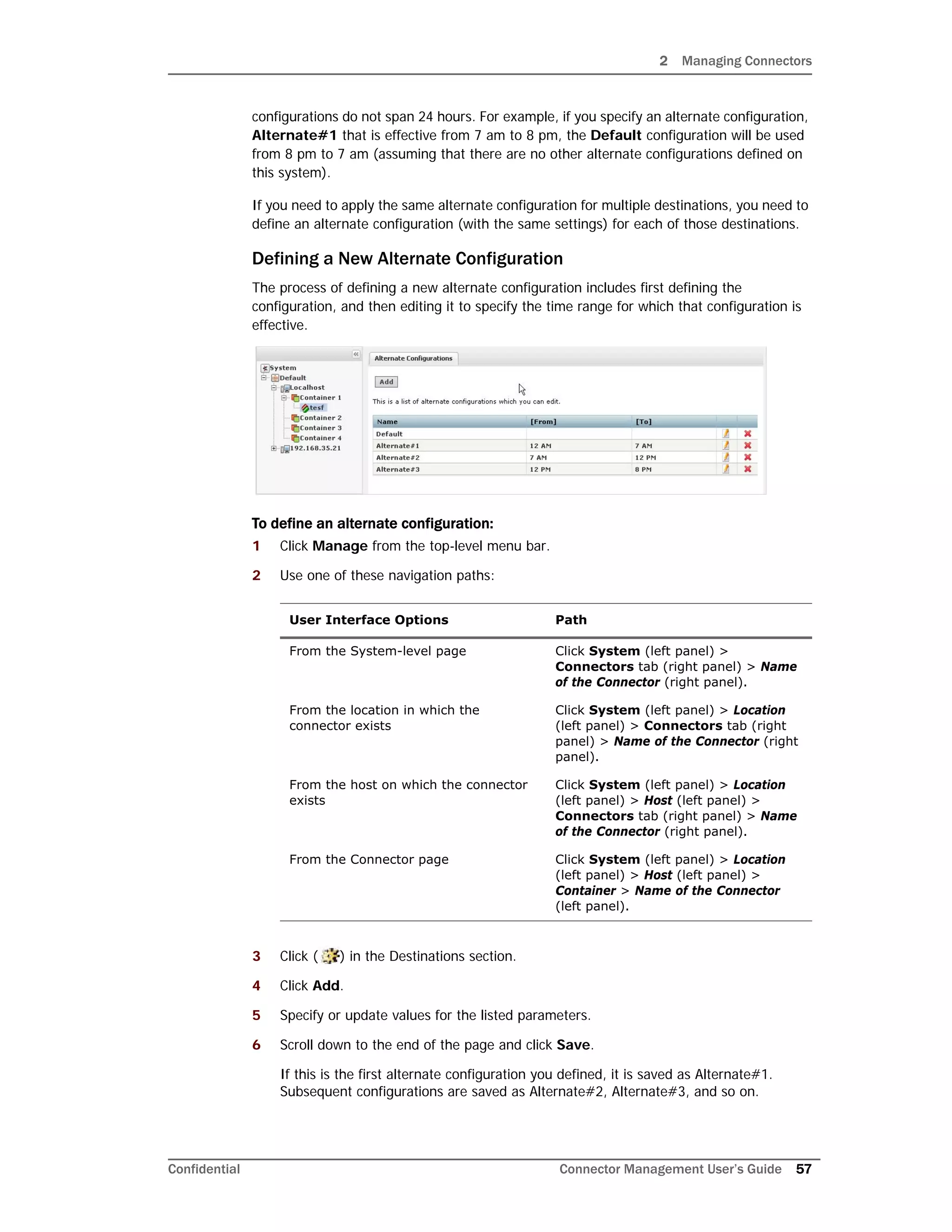 2 Managing Connectors
Confidential Connector Management User’s Guide 57
configurations do not span 24 hours. For example, if you specify an alternate configuration,
Alternate#1 that is effective from 7 am to 8 pm, the Default configuration will be used
from 8 pm to 7 am (assuming that there are no other alternate configurations defined on
this system).
If you need to apply the same alternate configuration for multiple destinations, you need to
define an alternate configuration (with the same settings) for each of those destinations.
Defining a New Alternate Configuration
The process of defining a new alternate configuration includes first defining the
configuration, and then editing it to specify the time range for which that configuration is
effective.
To define an alternate configuration:
1 Click Manage from the top-level menu bar.
2 Use one of these navigation paths:
3 Click ( ) in the Destinations section.
4 Click Add.
5 Specify or update values for the listed parameters.
6 Scroll down to the end of the page and click Save.
If this is the first alternate configuration you defined, it is saved as Alternate#1.
Subsequent configurations are saved as Alternate#2, Alternate#3, and so on.
User Interface Options Path
From the System-level page Click System (left panel) >
Connectors tab (right panel) > Name
of the Connector (right panel).
From the location in which the
connector exists
Click System (left panel) > Location
(left panel) > Connectors tab (right
panel) > Name of the Connector (right
panel).
From the host on which the connector
exists
Click System (left panel) > Location
(left panel) > Host (left panel) >
Connectors tab (right panel) > Name
of the Connector (right panel).
From the Connector page Click System (left panel) > Location
(left panel) > Host (left panel) >
Container > Name of the Connector
(left panel).
 