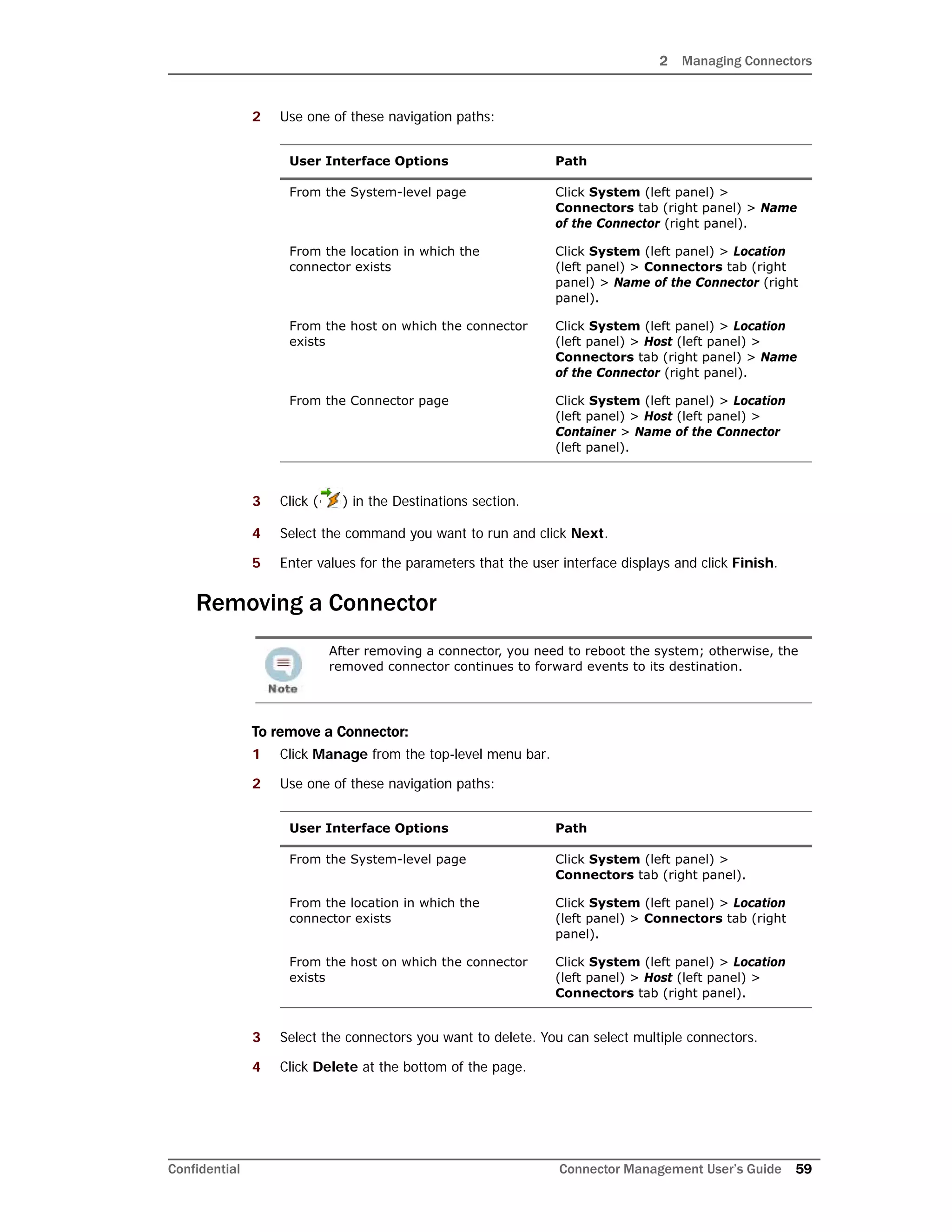 2 Managing Connectors
Confidential Connector Management User’s Guide 59
2 Use one of these navigation paths:
3 Click ( ) in the Destinations section.
4 Select the command you want to run and click Next.
5 Enter values for the parameters that the user interface displays and click Finish.
Removing a Connector
To remove a Connector:
1 Click Manage from the top-level menu bar.
2 Use one of these navigation paths:
3 Select the connectors you want to delete. You can select multiple connectors.
4 Click Delete at the bottom of the page.
User Interface Options Path
From the System-level page Click System (left panel) >
Connectors tab (right panel) > Name
of the Connector (right panel).
From the location in which the
connector exists
Click System (left panel) > Location
(left panel) > Connectors tab (right
panel) > Name of the Connector (right
panel).
From the host on which the connector
exists
Click System (left panel) > Location
(left panel) > Host (left panel) >
Connectors tab (right panel) > Name
of the Connector (right panel).
From the Connector page Click System (left panel) > Location
(left panel) > Host (left panel) >
Container > Name of the Connector
(left panel).
After removing a connector, you need to reboot the system; otherwise, the
removed connector continues to forward events to its destination.
User Interface Options Path
From the System-level page Click System (left panel) >
Connectors tab (right panel).
From the location in which the
connector exists
Click System (left panel) > Location
(left panel) > Connectors tab (right
panel).
From the host on which the connector
exists
Click System (left panel) > Location
(left panel) > Host (left panel) >
Connectors tab (right panel).
 