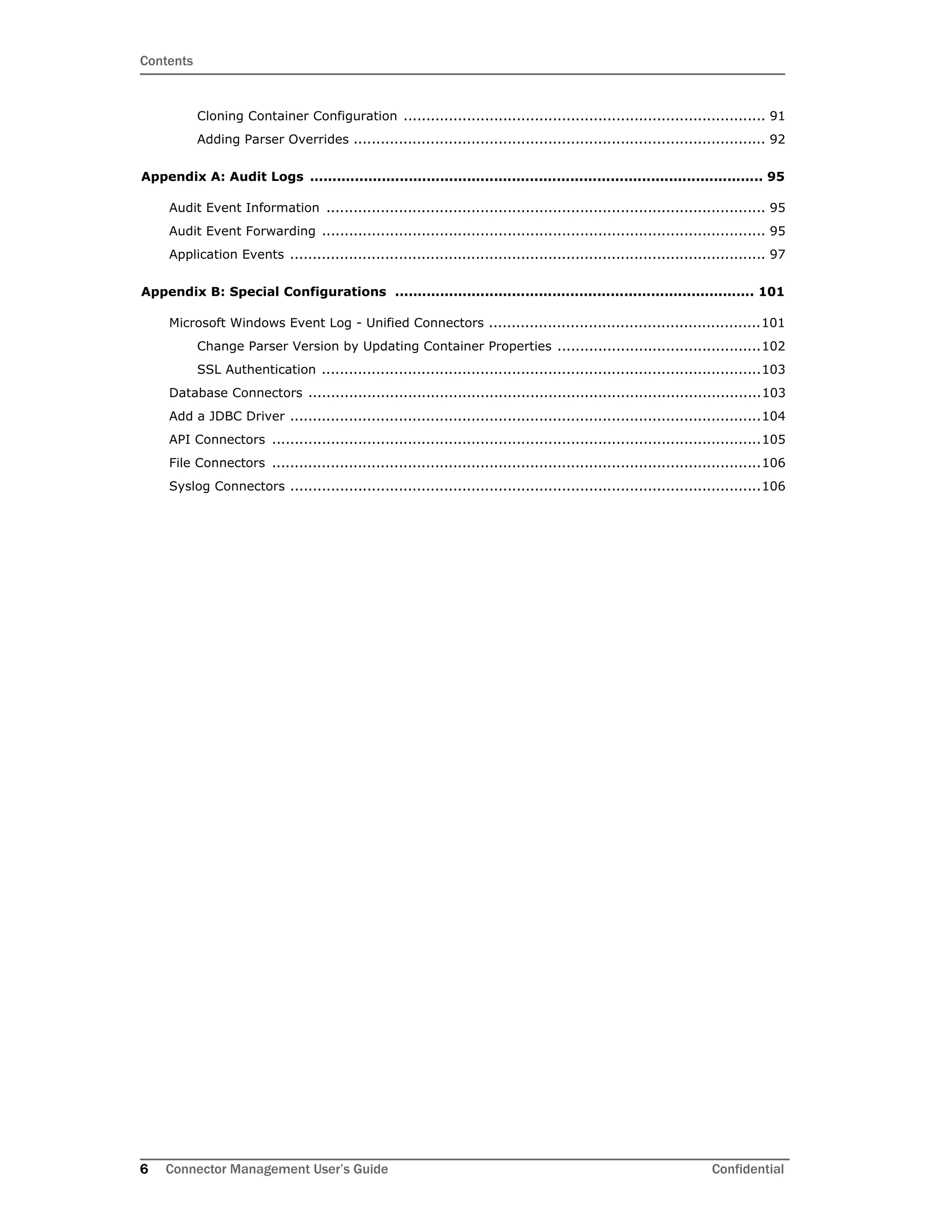 Contents
6 Connector Management User’s Guide Confidential
Cloning Container Configuration ................................................................................ 91
Adding Parser Overrides ........................................................................................... 92
Appendix A: Audit Logs ..................................................................................................... 95
Audit Event Information ................................................................................................. 95
Audit Event Forwarding .................................................................................................. 95
Application Events ......................................................................................................... 97
Appendix B: Special Configurations ................................................................................ 101
Microsoft Windows Event Log - Unified Connectors ............................................................101
Change Parser Version by Updating Container Properties .............................................102
SSL Authentication .................................................................................................103
Database Connectors ....................................................................................................103
Add a JDBC Driver ........................................................................................................104
API Connectors ............................................................................................................105
File Connectors ............................................................................................................106
Syslog Connectors ........................................................................................................106
 