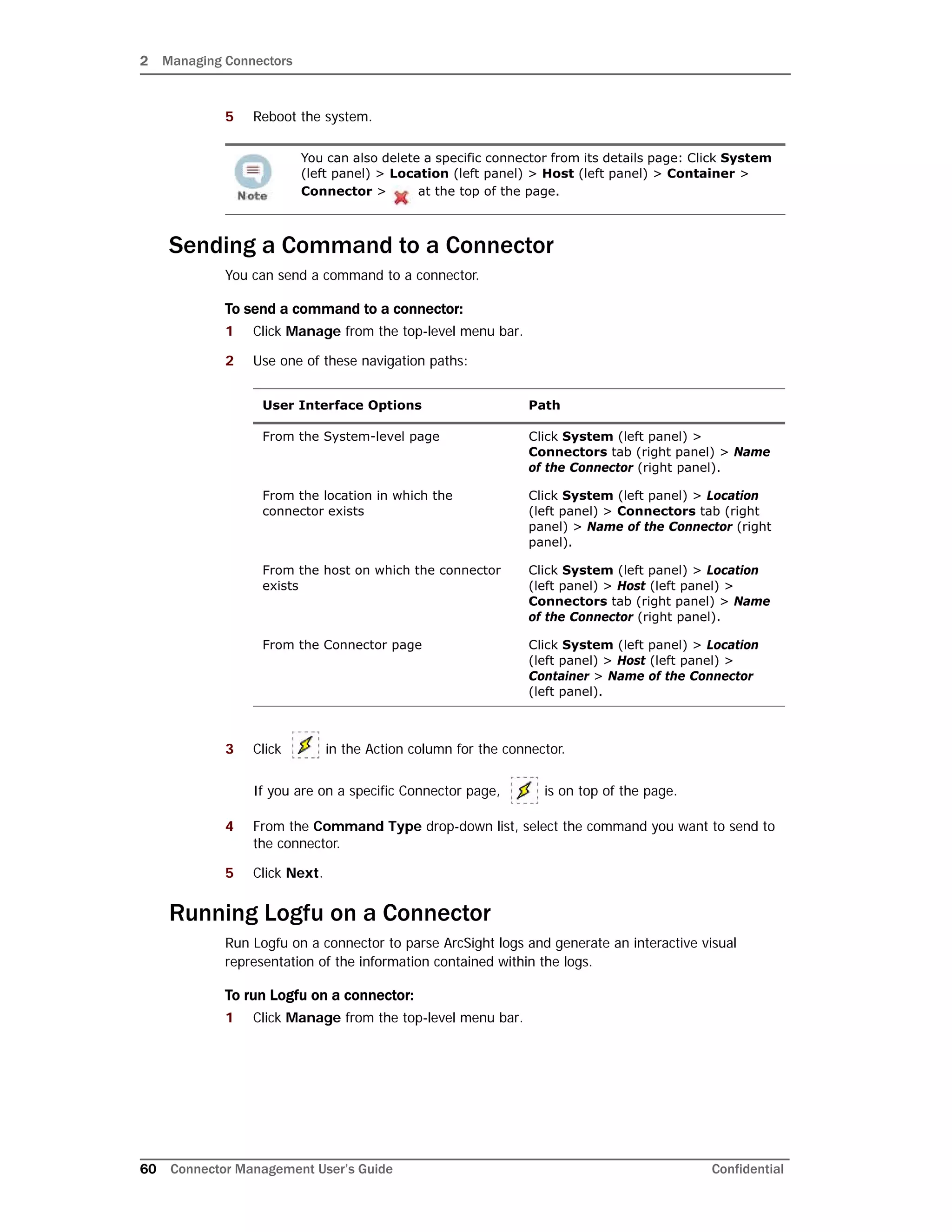 2 Managing Connectors
60 Connector Management User’s Guide Confidential
5 Reboot the system.
Sending a Command to a Connector
You can send a command to a connector.
To send a command to a connector:
1 Click Manage from the top-level menu bar.
2 Use one of these navigation paths:
3 Click in the Action column for the connector.
If you are on a specific Connector page, is on top of the page.
4 From the Command Type drop-down list, select the command you want to send to
the connector.
5 Click Next.
Running Logfu on a Connector
Run Logfu on a connector to parse ArcSight logs and generate an interactive visual
representation of the information contained within the logs.
To run Logfu on a connector:
1 Click Manage from the top-level menu bar.
You can also delete a specific connector from its details page: Click System
(left panel) > Location (left panel) > Host (left panel) > Container >
Connector > at the top of the page.
User Interface Options Path
From the System-level page Click System (left panel) >
Connectors tab (right panel) > Name
of the Connector (right panel).
From the location in which the
connector exists
Click System (left panel) > Location
(left panel) > Connectors tab (right
panel) > Name of the Connector (right
panel).
From the host on which the connector
exists
Click System (left panel) > Location
(left panel) > Host (left panel) >
Connectors tab (right panel) > Name
of the Connector (right panel).
From the Connector page Click System (left panel) > Location
(left panel) > Host (left panel) >
Container > Name of the Connector
(left panel).
 