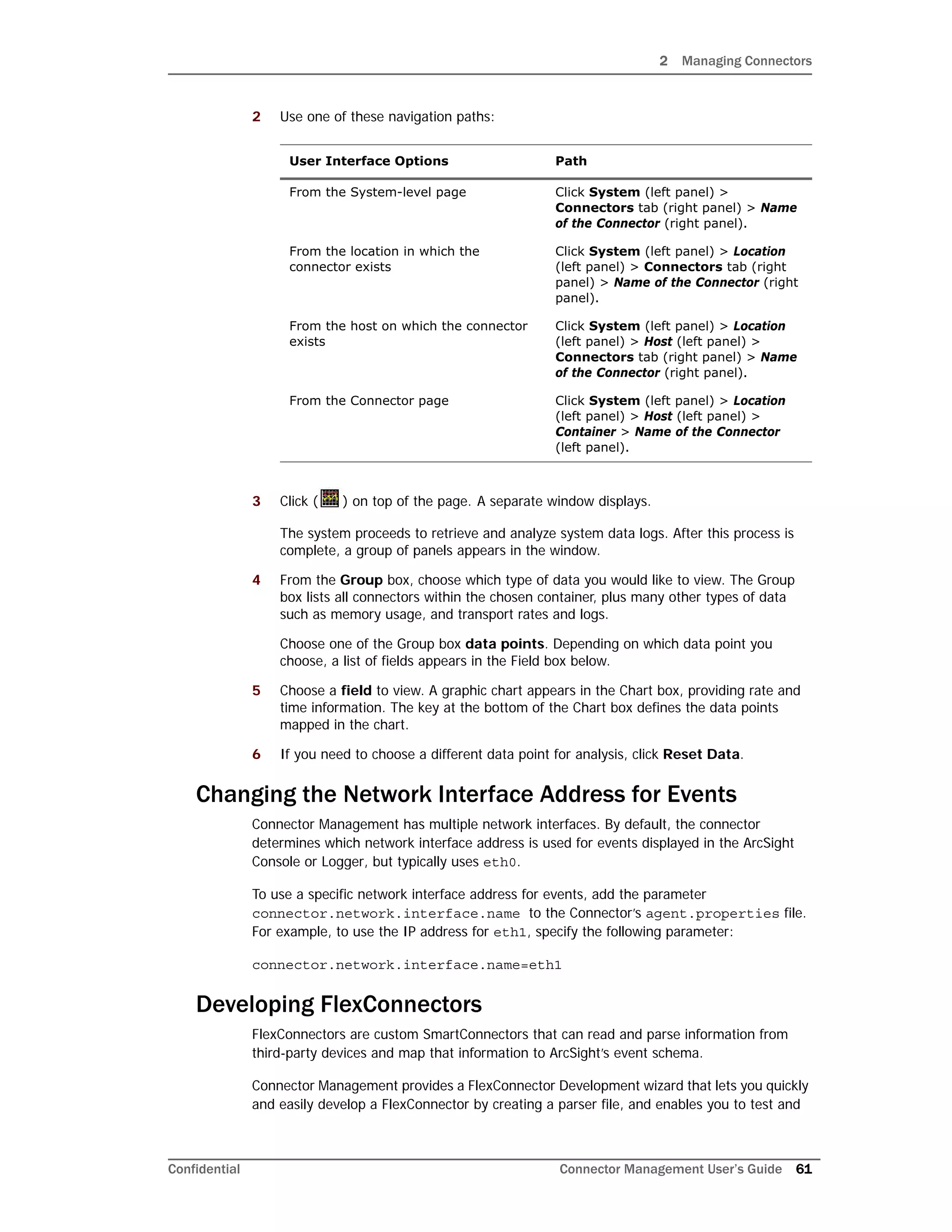2 Managing Connectors
Confidential Connector Management User’s Guide 61
2 Use one of these navigation paths:
3 Click ( ) on top of the page. A separate window displays.
The system proceeds to retrieve and analyze system data logs. After this process is
complete, a group of panels appears in the window.
4 From the Group box, choose which type of data you would like to view. The Group
box lists all connectors within the chosen container, plus many other types of data
such as memory usage, and transport rates and logs.
Choose one of the Group box data points. Depending on which data point you
choose, a list of fields appears in the Field box below.
5 Choose a field to view. A graphic chart appears in the Chart box, providing rate and
time information. The key at the bottom of the Chart box defines the data points
mapped in the chart.
6 If you need to choose a different data point for analysis, click Reset Data.
Changing the Network Interface Address for Events
Connector Management has multiple network interfaces. By default, the connector
determines which network interface address is used for events displayed in the ArcSight
Console or Logger, but typically uses eth0.
To use a specific network interface address for events, add the parameter
connector.network.interface.name to the Connector’s agent.properties file.
For example, to use the IP address for eth1, specify the following parameter:
connector.network.interface.name=eth1
Developing FlexConnectors
FlexConnectors are custom SmartConnectors that can read and parse information from
third-party devices and map that information to ArcSight’s event schema.
Connector Management provides a FlexConnector Development wizard that lets you quickly
and easily develop a FlexConnector by creating a parser file, and enables you to test and
User Interface Options Path
From the System-level page Click System (left panel) >
Connectors tab (right panel) > Name
of the Connector (right panel).
From the location in which the
connector exists
Click System (left panel) > Location
(left panel) > Connectors tab (right
panel) > Name of the Connector (right
panel).
From the host on which the connector
exists
Click System (left panel) > Location
(left panel) > Host (left panel) >
Connectors tab (right panel) > Name
of the Connector (right panel).
From the Connector page Click System (left panel) > Location
(left panel) > Host (left panel) >
Container > Name of the Connector
(left panel).
 