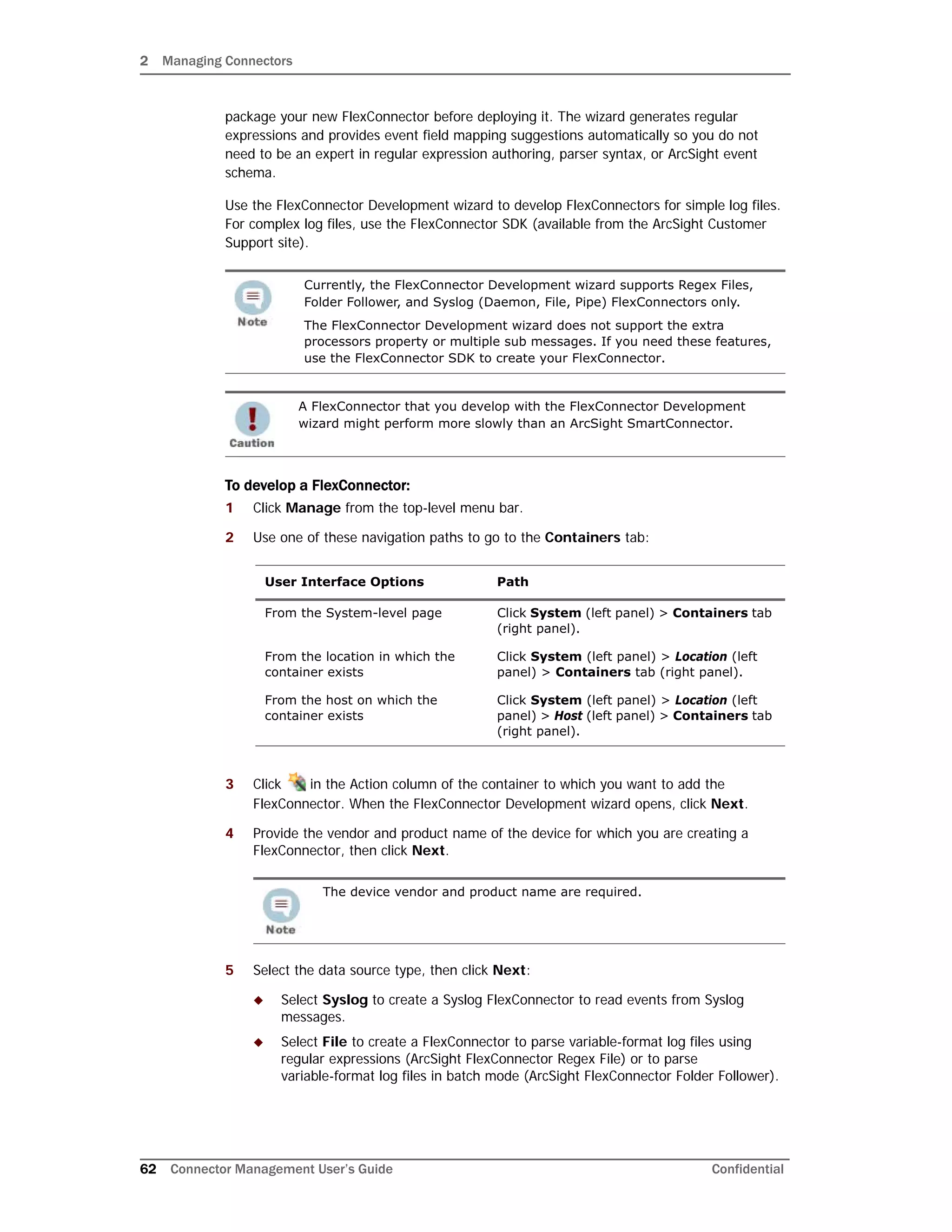 2 Managing Connectors
62 Connector Management User’s Guide Confidential
package your new FlexConnector before deploying it. The wizard generates regular
expressions and provides event field mapping suggestions automatically so you do not
need to be an expert in regular expression authoring, parser syntax, or ArcSight event
schema.
Use the FlexConnector Development wizard to develop FlexConnectors for simple log files.
For complex log files, use the FlexConnector SDK (available from the ArcSight Customer
Support site).
To develop a FlexConnector:
1 Click Manage from the top-level menu bar.
2 Use one of these navigation paths to go to the Containers tab:
3 Click in the Action column of the container to which you want to add the
FlexConnector. When the FlexConnector Development wizard opens, click Next.
4 Provide the vendor and product name of the device for which you are creating a
FlexConnector, then click Next.
5 Select the data source type, then click Next:
 Select Syslog to create a Syslog FlexConnector to read events from Syslog
messages.
 Select File to create a FlexConnector to parse variable-format log files using
regular expressions (ArcSight FlexConnector Regex File) or to parse
variable-format log files in batch mode (ArcSight FlexConnector Folder Follower).
Currently, the FlexConnector Development wizard supports Regex Files,
Folder Follower, and Syslog (Daemon, File, Pipe) FlexConnectors only.
The FlexConnector Development wizard does not support the extra
processors property or multiple sub messages. If you need these features,
use the FlexConnector SDK to create your FlexConnector.
A FlexConnector that you develop with the FlexConnector Development
wizard might perform more slowly than an ArcSight SmartConnector.
User Interface Options Path
From the System-level page Click System (left panel) > Containers tab
(right panel).
From the location in which the
container exists
Click System (left panel) > Location (left
panel) > Containers tab (right panel).
From the host on which the
container exists
Click System (left panel) > Location (left
panel) > Host (left panel) > Containers tab
(right panel).
The device vendor and product name are required.
 