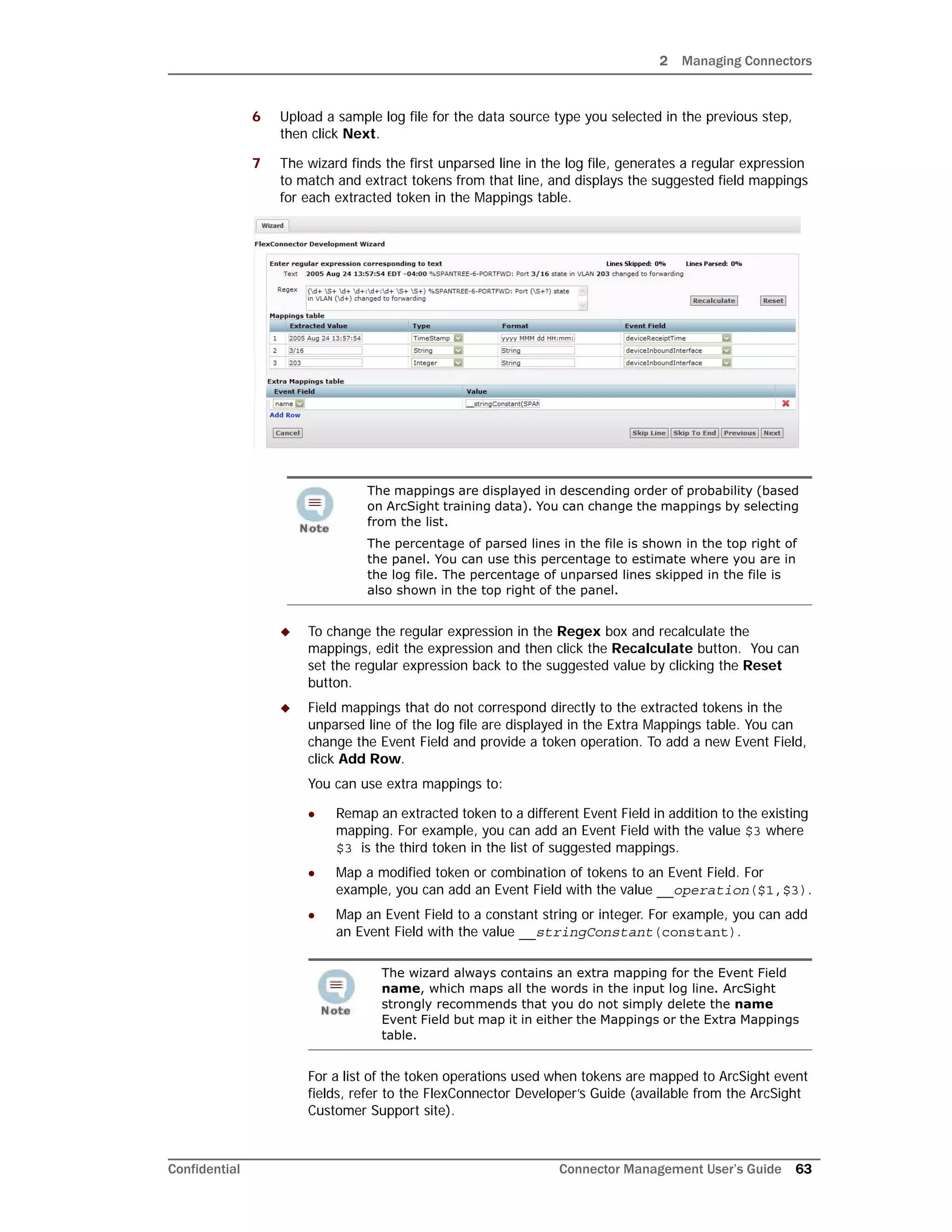 2 Managing Connectors
Confidential Connector Management User’s Guide 63
6 Upload a sample log file for the data source type you selected in the previous step,
then click Next.
7 The wizard finds the first unparsed line in the log file, generates a regular expression
to match and extract tokens from that line, and displays the suggested field mappings
for each extracted token in the Mappings table.
 To change the regular expression in the Regex box and recalculate the
mappings, edit the expression and then click the Recalculate button. You can
set the regular expression back to the suggested value by clicking the Reset
button.
 Field mappings that do not correspond directly to the extracted tokens in the
unparsed line of the log file are displayed in the Extra Mappings table. You can
change the Event Field and provide a token operation. To add a new Event Field,
click Add Row.
You can use extra mappings to:
 Remap an extracted token to a different Event Field in addition to the existing
mapping. For example, you can add an Event Field with the value $3 where
$3 is the third token in the list of suggested mappings.
 Map a modified token or combination of tokens to an Event Field. For
example, you can add an Event Field with the value __operation($1,$3).
 Map an Event Field to a constant string or integer. For example, you can add
an Event Field with the value __stringConstant(constant).
For a list of the token operations used when tokens are mapped to ArcSight event
fields, refer to the FlexConnector Developer’s Guide (available from the ArcSight
Customer Support site).
The mappings are displayed in descending order of probability (based
on ArcSight training data). You can change the mappings by selecting
from the list.
The percentage of parsed lines in the file is shown in the top right of
the panel. You can use this percentage to estimate where you are in
the log file. The percentage of unparsed lines skipped in the file is
also shown in the top right of the panel.
The wizard always contains an extra mapping for the Event Field
name, which maps all the words in the input log line. ArcSight
strongly recommends that you do not simply delete the name
Event Field but map it in either the Mappings or the Extra Mappings
table.
 