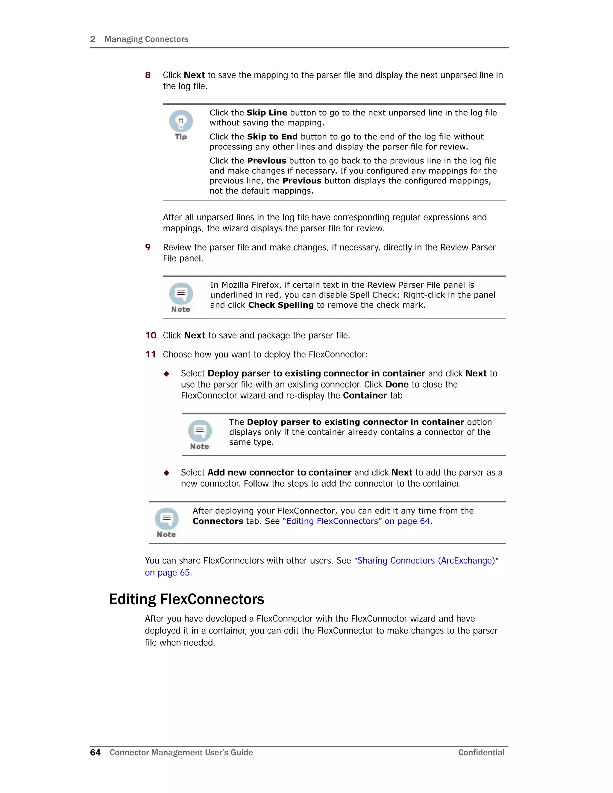 2 Managing Connectors
64 Connector Management User’s Guide Confidential
8 Click Next to save the mapping to the parser file and display the next unparsed line in
the log file.
After all unparsed lines in the log file have corresponding regular expressions and
mappings, the wizard displays the parser file for review.
9 Review the parser file and make changes, if necessary, directly in the Review Parser
File panel.
10 Click Next to save and package the parser file.
11 Choose how you want to deploy the FlexConnector:
 Select Deploy parser to existing connector in container and click Next to
use the parser file with an existing connector. Click Done to close the
FlexConnector wizard and re-display the Container tab.
 Select Add new connector to container and click Next to add the parser as a
new connector. Follow the steps to add the connector to the container.
You can share FlexConnectors with other users. See “Sharing Connectors (ArcExchange)”
on page 65.
Editing FlexConnectors
After you have developed a FlexConnector with the FlexConnector wizard and have
deployed it in a container, you can edit the FlexConnector to make changes to the parser
file when needed.
Click the Skip Line button to go to the next unparsed line in the log file
without saving the mapping.
Click the Skip to End button to go to the end of the log file without
processing any other lines and display the parser file for review.
Click the Previous button to go back to the previous line in the log file
and make changes if necessary. If you configured any mappings for the
previous line, the Previous button displays the configured mappings,
not the default mappings.
In Mozilla Firefox, if certain text in the Review Parser File panel is
underlined in red, you can disable Spell Check; Right-click in the panel
and click Check Spelling to remove the check mark.
The Deploy parser to existing connector in container option
displays only if the container already contains a connector of the
same type.
After deploying your FlexConnector, you can edit it any time from the
Connectors tab. See “Editing FlexConnectors” on page 64.
 